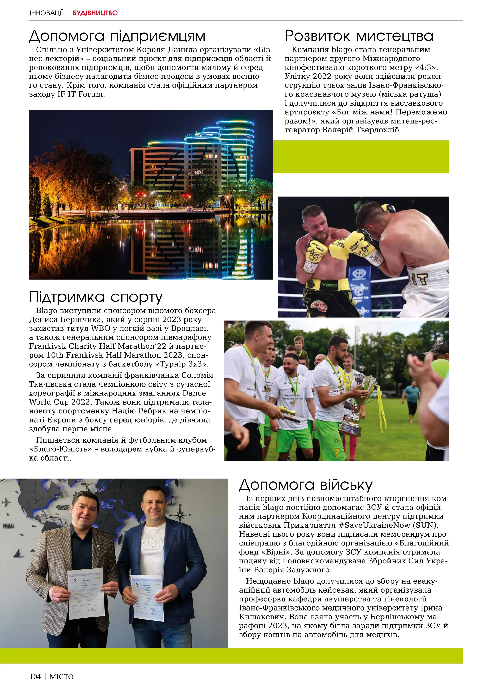 104 | МІСТО
Підтримка спорту
Blago виступили спонсором відомого боксера
Дениса Берінчика, який у серпні 2023 року
захистив титул WBO у легкій вазі у Вроцлаві,
а також генеральним спонсором півмарафону
Frankivsk Charity Half Marathon’22 й партне-
ром 10th Frankivsk Half Marathon 2023, спон-
сором чемпіонату з баскетболу «Турнір 3х3».
За сприяння компанії франківчанка Соломія
Ткачівська стала чемпіонкою світу з сучасної
хореографії в міжнародних змаганнях Dance
World Cup 2022. Також вони підтримали тала-
новиту спортсменку Надію Ребрик на чемпіо-
наті Європи з боксу серед юніорів, де дівчина
здобула перше місце.
Пишається компанія й футбольним клубом
«Благо-Юність» – володарем кубка й суперкуб-
ка області.
Допомога війську
Із перших днів повномасштабного вторгнення ком-
панія blago постійно допомагає ЗСУ й стала офіцій-
ним партнером Координаційного центру підтримки
військових Прикарпаття #SaveUkraineNow (SUN).
Навесні цього року вони підписали меморандум про
співпрацю з благодійною організацією «Благодійний
фонд «Вірні». За допомогу ЗСУ компанія отримала
подяку від Головнокомандувача Збройних Сил Укра-
їни Валерія Залужного.
Нещодавно blago долучилися до збору на еваку-
аційний автомобіль кейсевак, який організувала
професорка кафедри акушерства та гінекології
Івано-Франківського медичного університету Ірина
Кишакевич. Вона взяла участь у Берлінському ма-
рафоні 2023, на якому бігла заради підтримки ЗСУ й
збору коштів на автомобіль для медиків.
Допомога підприємцям
Спільно з Університетом Короля Данила організували «Біз-
нес-лекторій» – соціальний проєкт для підприємців області й
релокованих підприємців, щоби допомогти малому й серед-
ньому бізнесу налагодити бізнес-процеси в умовах воєнно-
го стану. Крім того, компанія стала офіційним партнером
заходу ІF IT Forum.
Розвиток мистецтва
Компанія blago стала генеральним
партнером другого Міжнародного
кінофестивалю короткого метру «4:3».
Улітку 2022 року вони здійснили рекон-
струкцію трьох залів Івано-Франківсько-
го краєзнавчого музею (міська ратуша)
і долучилися до відкриття виставкового
артпроєкту «Бог між нами! Переможемо
разом!», який організував митець-рес-
тавратор Валерій Твердохліб.
ІННОВАЦІЇ | БУДІВНИЦТВО
 