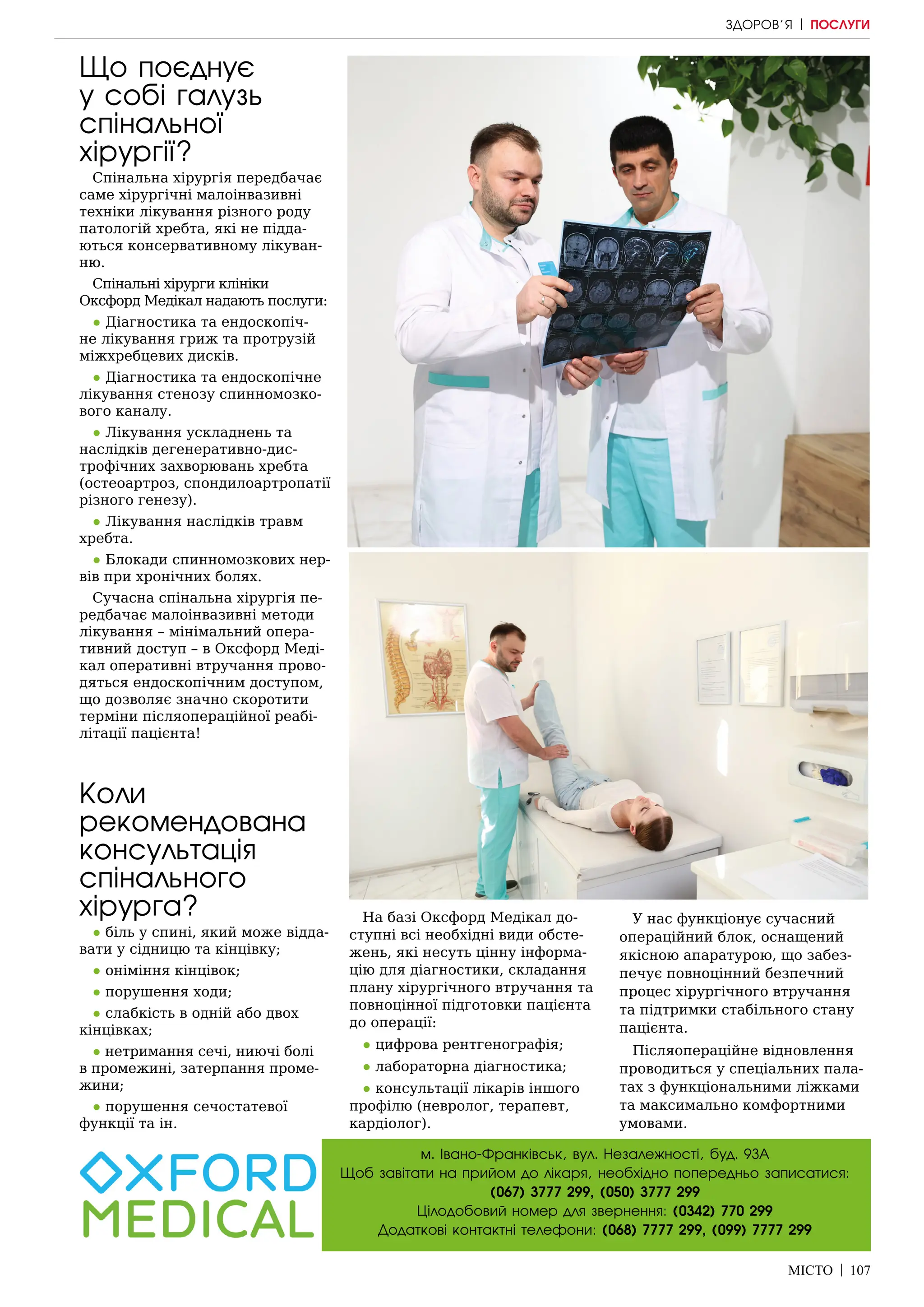 МІСТО | 107
м. Івано-Франківськ, вул. Незалежності, буд. 93А
Щоб завітати на прийом до лікаря, необхідно попередньо записатися:
(067) 3777 299, (050) 3777 299
Цілодобовий номер для звернення: (0342) 770 299
Додаткові контактні телефони: (068) 7777 299, (099) 7777 299
Що поєднує
у собі галузь
спінальної
хірургії?
Спінальна хірургія передбачає
саме хірургічні малоінвазивні
техніки лікування різного роду
патологій хребта, які не підда-
ються консервативному лікуван-
ню.
Спінальні хірурги клініки
Оксфорд Медікал надають послуги:
● Діагностика та ендоскопіч-
не лікування гриж та протрузій
міжхребцевих дисків.
● Діагностика та ендоскопічне
лікування стенозу спинномозко-
вого каналу.
● Лікування ускладнень та
наслідків дегенеративно-дис-
трофічних захворювань хребта
(остеоартроз, спондилоартропатії
різного генезу).
● Лікування наслідків травм
хребта.
● Блокади спинномозкових нер-
вів при хронічних болях.
Сучасна спінальна хірургія пе-
редбачає малоінвазивні методи
лікування – мінімальний опера-
тивний доступ – в Оксфорд Меді-
кал оперативні втручання прово-
дяться ендоскопічним доступом,
що дозволяє значно скоротити
терміни післяопераційної реабі-
літації пацієнта!
Коли
рекомендована
консультація
спінального
хірурга?
● біль у спині, який може відда-
вати у сідницю та кінцівку;
● оніміння кінцівок;
● порушення ходи;
● слабкість в одній або двох
кінцівках;
● нетримання сечі, ниючі болі
в промежині, затерпання проме-
жини;
● порушення сечостатевої
функції та ін.
На базі Оксфорд Медікал до-
ступні всі необхідні види обсте-
жень, які несуть цінну інформа-
цію для діагностики, складання
плану хірургічного втручання та
повноцінної підготовки пацієнта
до операції:
● цифрова рентгенографія;
● лабораторна діагностика;
● консультації лікарів іншого
профілю (невролог, терапевт,
кардіолог).
У нас функціонує сучасний
операційний блок, оснащений
якісною апаратурою, що забез-
печує повноцінний безпечний
процес хірургічного втручання
та підтримки стабільного стану
пацієнта.
Післяопераційне відновлення
проводиться у спеціальних пала-
тах з функціональними ліжками
та максимально комфортними
умовами.
ЗДОРОВ’Я | ПОСЛУГИ
 