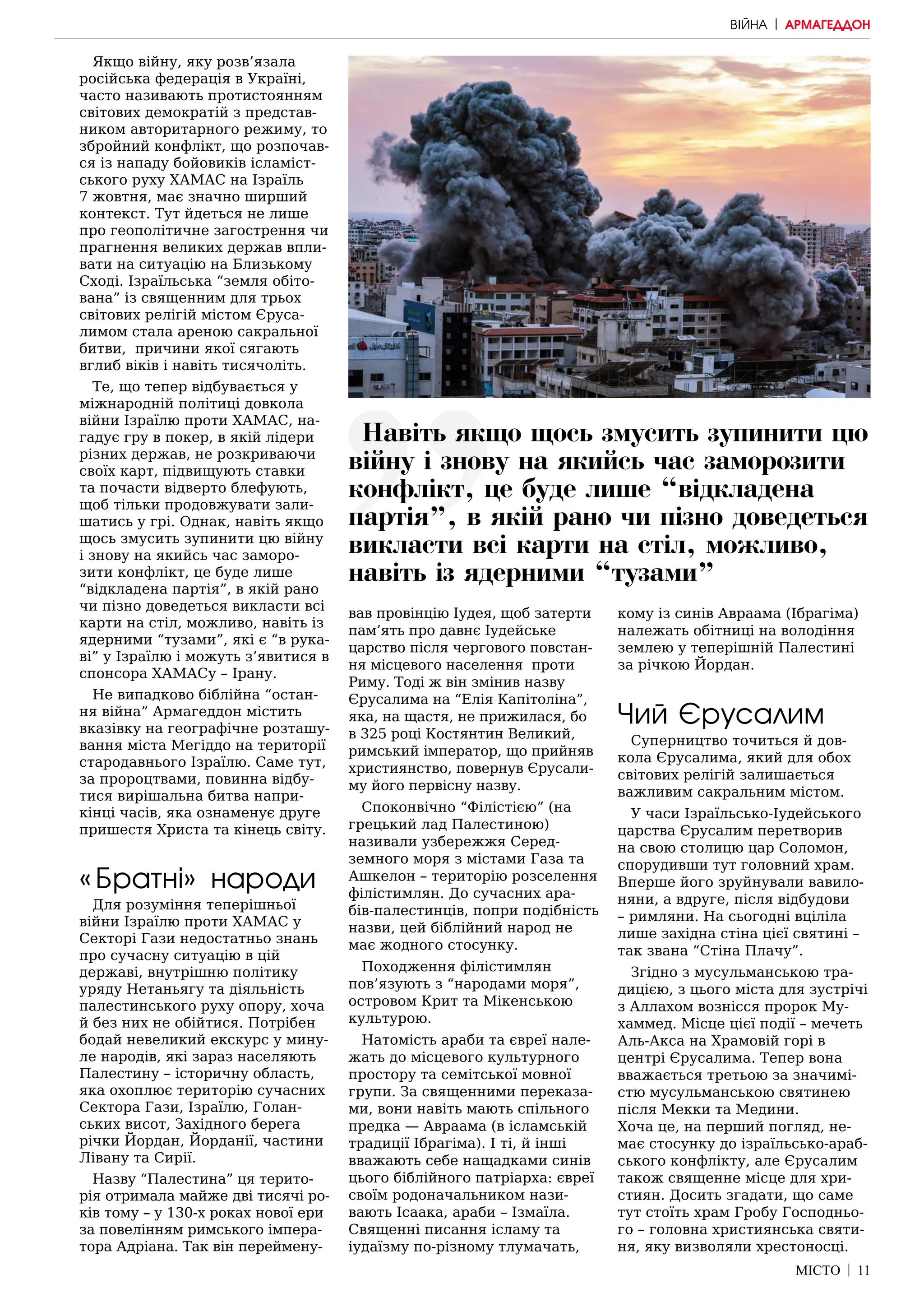 МІСТО | 11
Якщо війну, яку розв’язала
російська федерація в Україні,
часто називають протистоянням
світових демократій з представ-
ником авторитарного режиму, то
збройний конфлікт, що розпочав-
ся із нападу бойовиків ісламіст-
ського руху ХАМАС на Ізраїль
7 жовтня, має значно ширший
контекст. Тут йдеться не лише
про геополітичне загострення чи
прагнення великих держав впли-
вати на ситуацію на Близькому
Сході. Ізраїльська “земля обіто-
вана” із священним для трьох
світових релігій містом Єруса-
лимом стала ареною сакральної
битви, причини якої сягають
вглиб віків і навіть тисячоліть.
Те, що тепер відбувається у
міжнародній політиці довкола
війни Ізраїлю проти ХАМАС, на-
гадує гру в покер, в якій лідери
різних держав, не розкриваючи
своїх карт, підвищують ставки
та почасти відверто блефують,
щоб тільки продовжувати зали-
шатись у грі. Однак, навіть якщо
щось змусить зупинити цю війну
і знову на якийсь час заморо-
зити конфлікт, це буде лише
“відкладена партія”, в якій рано
чи пізно доведеться викласти всі
карти на стіл, можливо, навіть із
ядерними “тузами”, які є “в рука-
ві” у Ізраїлю і можуть з’явитися в
спонсора ХАМАСу – Ірану.
Не випадково біблійна “остан-
ня війна” Армагеддон містить
вказівку на географічне розташу-
вання міста Мегіддо на території
стародавнього Ізраїлю. Саме тут,
за пророцтвами, повинна відбу-
тися вирішальна битва напри-
кінці часів, яка ознаменує друге
пришестя Христа та кінець світу.
«Братні» народи
Для розуміння теперішньої
війни Ізраїлю проти ХАМАС у
Секторі Гази недостатньо знань
про сучасну ситуацію в цій
державі, внутрішню політику
уряду Нетаньягу та діяльність
палестинського руху опору, хоча
й без них не обійтися. Потрібен
бодай невеликий екскурс у мину-
ле народів, які зараз населяють
Палестину – історичну область,
яка охоплює територію сучасних
Сектора Гази, Ізраїлю, Голан-
ських висот, Західного берега
річки Йордан, Йорданії, частини
Лівану та Сирії.
Назву “Палестина” ця терито-
рія отримала майже дві тисячі ро-
ків тому – у 130-х роках нової ери
за повелінням римського імпера-
тора Адріана. Так він переймену-
вав провінцію Іудея, щоб затерти
пам’ять про давнє Іудейське
царство після чергового повстан-
ня місцевого населення проти
Риму. Тоді ж він змінив назву
Єрусалима на “Елія Капітоліна”,
яка, на щастя, не прижилася, бо
в 325 році Костянтин Великий,
римський імператор, що прийняв
християнство, повернув Єрусали-
му його первісну назву.
Споконвічно “Філістією” (на
грецький лад Палестиною)
називали узбережжя Серед-
земного моря з містами Газа та
Ашкелон – територію розселення
філістимлян. До сучасних ара-
бів-палестинців, попри подібність
назви, цей біблійний народ не
має жодного стосунку.
Походження філістимлян
пов’язують з “народами моря”,
островом Крит та Мікенською
культурою.
Натомість араби та євреї нале-
жать до місцевого культурного
простору та семітської мовної
групи. За священними переказа-
ми, вони навіть мають спільного
предка — Авраама (в ісламській
традиції Ібрагіма). І ті, й інші
вважають себе нащадками синів
цього біблійного патріарха: євреї
своїм родоначальником нази-
вають Ісаака, араби – Ізмаїла.
Священні писання ісламу та
іудаїзму по-різному тлумачать,
кому із синів Авраама (Ібрагіма)
належать обітниці на володіння
землею у теперішній Палестині
за річкою Йордан.
Чий Єрусалим
Суперництво точиться й дов-
кола Єрусалима, який для обох
світових релігій залишається
важливим сакральним містом.
У часи Ізраїльсько-Іудейського
царства Єрусалим перетворив
на свою столицю цар Соломон,
спорудивши тут головний храм.
Вперше його зруйнували вавило-
няни, а вдруге, після відбудови
– римляни. На сьогодні вціліла
лише західна стіна цієї святині –
так звана “Стіна Плачу”.
Згідно з мусульманською тра-
дицією, з цього міста для зустрічі
з Аллахом вознісся пророк Му-
хаммед. Місце цієї події – мечеть
Аль-Акса на Храмовій горі в
центрі Єрусалима. Тепер вона
вважається третьою за значимі-
стю мусульманською святинею
після Мекки та Медини.
Хоча це, на перший погляд, не-
має стосунку до ізраїльсько-араб-
ського конфлікту, але Єрусалим
також священне місце для хри-
стиян. Досить згадати, що саме
тут стоїть храм Гробу Господньо-
го – головна християнська святи-
ня, яку визволяли хрестоносці.
ВІЙНА | АРМАГЕДДОН
Навіть якщо щось змусить зупинити цю
війну і знову на якийсь час заморозити
конфлікт, це буде лише “відкладена
партія”, в якій рано чи пізно доведеться
викласти всі карти на стіл, можливо,
навіть із ядерними “тузами”
 