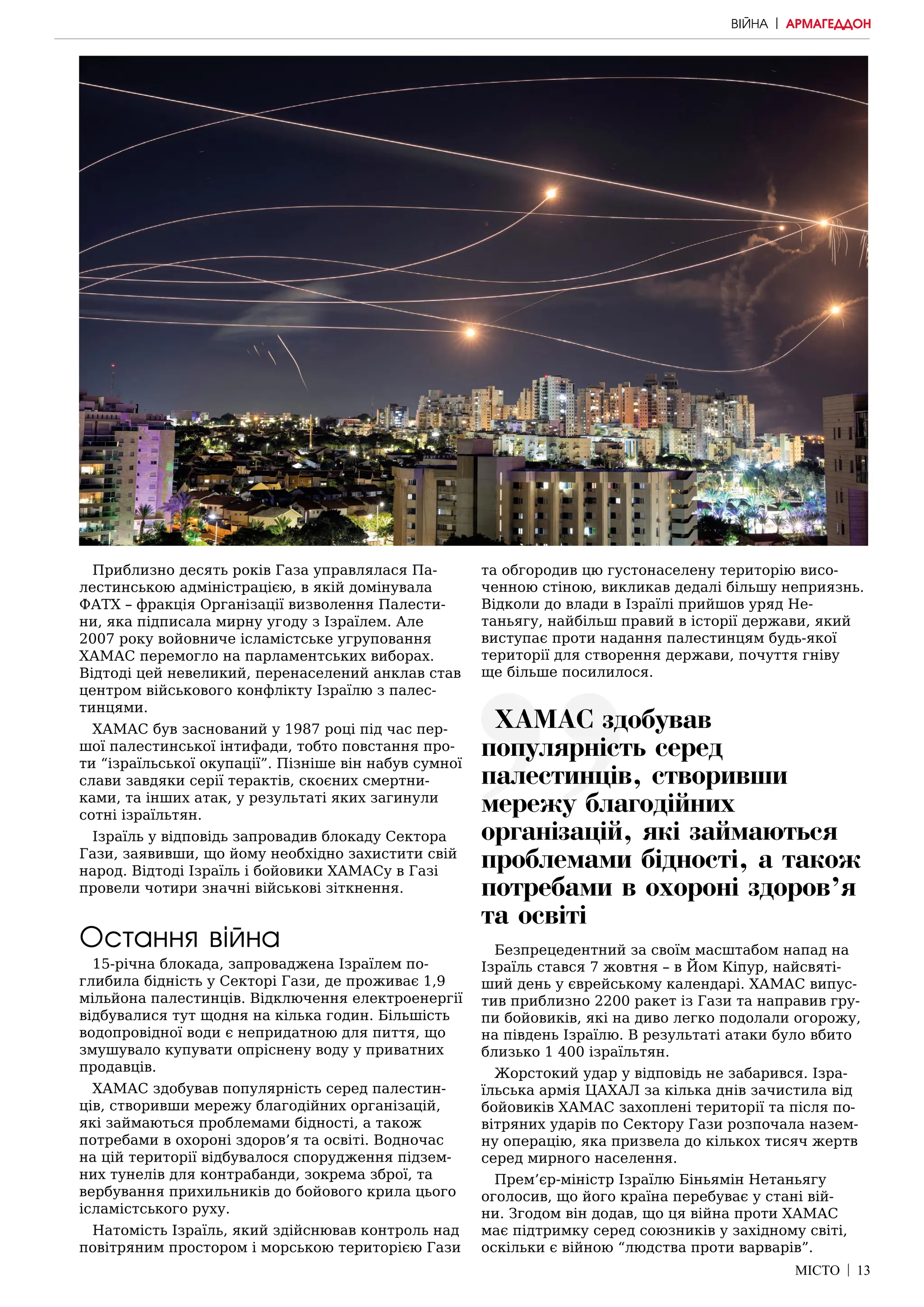 МІСТО | 13
Приблизно десять років Газа управлялася Па-
лестинською адміністрацією, в якій домінувала
ФАТХ – фракція Організації визволення Палести-
ни, яка підписала мирну угоду з Ізраїлем. Але
2007 року войовниче ісламістське угруповання
ХАМАС перемогло на парламентських виборах.
Відтоді цей невеликий, перенаселений анклав став
центром військового конфлікту Ізраїлю з палес-
тинцями.
ХАМАС був заснований у 1987 році під час пер-
шої палестинської інтифади, тобто повстання про-
ти “ізраїльської окупації”. Пізніше він набув сумної
слави завдяки серії терактів, скоєних смертни-
ками, та інших атак, у результаті яких загинули
сотні ізраїльтян.
Ізраїль у відповідь запровадив блокаду Сектора
Гази, заявивши, що йому необхідно захистити свій
народ. Відтоді Ізраїль і бойовики ХАМАСу в Газі
провели чотири значні військові зіткнення.
Остання війна
15-річна блокада, запроваджена Ізраїлем по-
глибила бідність у Секторі Гази, де проживає 1,9
мільйона палестинців. Відключення електроенергії
відбувалися тут щодня на кілька годин. Більшість
водопровідної води є непридатною для пиття, що
змушувало купувати опріснену воду у приватних
продавців.
ХАМАС здобував популярність серед палестин-
ців, створивши мережу благодійних організацій,
які займаються проблемами бідності, а також
потребами в охороні здоров’я та освіті. Водночас
на цій території відбувалося спорудження підзем-
них тунелів для контрабанди, зокрема зброї, та
вербування прихильників до бойового крила цього
ісламістського руху.
Натомість Ізраїль, який здійснював контроль над
повітряним простором і морською територією Гази
та обгородив цю густонаселену територію висо-
ченною стіною, викликав дедалі більшу неприязнь.
Відколи до влади в Ізраїлі прийшов уряд Не-
таньягу, найбільш правий в історії держави, який
виступає проти надання палестинцям будь-якої
території для створення держави, почуття гніву
ще більше посилилося.
Безпрецедентний за своїм масштабом напад на
Ізраїль стався 7 жовтня – в Йом Кіпур, найсвяті-
ший день у єврейському календарі. ХАМАС випус-
тив приблизно 2200 ракет із Гази та направив гру-
пи бойовиків, які на диво легко подолали огорожу,
на південь Ізраїлю. В результаті атаки було вбито
близько 1 400 ізраїльтян.
Жорстокий удар у відповідь не забарився. Ізра-
їльська армія ЦАХАЛ за кілька днів зачистила від
бойовиків ХАМАС захоплені території та після по-
вітряних ударів по Сектору Гази розпочала назем-
ну операцію, яка призвела до кількох тисяч жертв
серед мирного населення.
Прем’єр-міністр Ізраїлю Біньямін Нетаньягу
оголосив, що його країна перебуває у стані вій-
ни. Згодом він додав, що ця війна проти ХАМАС
має підтримку серед союзників у західному світі,
оскільки є війною “людства проти варварів”.
ВІЙНА | АРМАГЕДДОН
ХАМАС здобував
популярність серед
палестинців, створивши
мережу благодійних
організацій, які займаються
проблемами бідності, а також
потребами в охороні здоров’я
та освіті
 