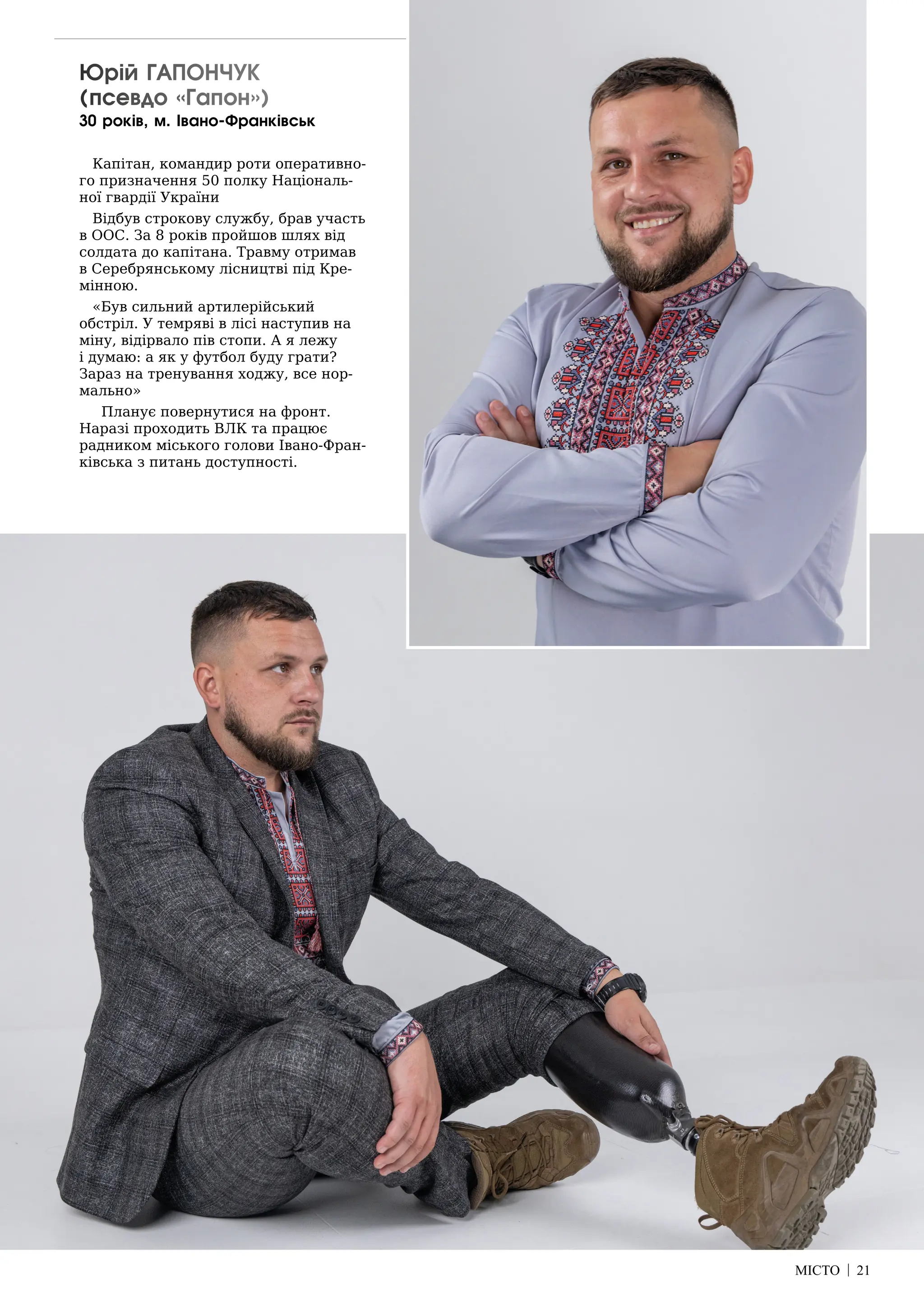 МІСТО | 21
Юрій ГАПОНЧУК
(псевдо «Гапон»)
30 років, м. Івано-Франківськ
Капітан, командир роти оперативно-
го призначення 50 полку Національ-
ної гвардії України
Відбув строкову службу, брав участь
в ООС. За 8 років пройшов шлях від
солдата до капітана. Травму отримав
в Серебрянському лісництві під Кре-
мінною.
«Був сильний артилерійський
обстріл. У темряві в лісі наступив на
міну, відірвало пів стопи. А я лежу
і думаю: а як у футбол буду грати?
Зараз на тренування ходжу, все нор-
мально»
Планує повернутися на фронт.
Наразі проходить ВЛК та працює
радником міського голови Івано-Фран-
ківська з питань доступності.
 