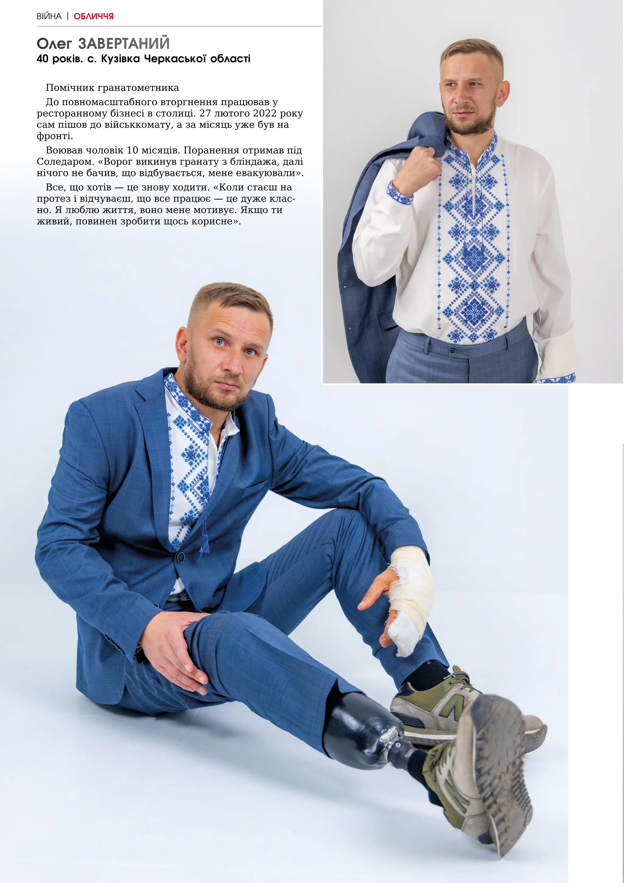 22 | МІСТО
Олег ЗАВЕРТАНИЙ
40 років. с. Кузівка Черкаської області
Помічник гранатометника
До повномасштабного вторгнення працював у
ресторанному бізнесі в столиці. 27 лютого 2022 року
сам пішов до військкомату, а за місяць уже був на
фронті.
Воював чоловік 10 місяців. Поранення отримав під
Соледаром. «Ворог викинув гранату з бліндажа, далі
нічого не бачив, що відбувається, мене евакуювали».
Все, що хотів — це знову ходити. «Коли стаєш на
протез і відчуваєш, що все працює — це дуже клас-
но. Я люблю життя, воно мене мотивує. Якщо ти
живий, повинен зробити щось корисне».
ВІЙНА | ОБЛИЧЧЯ
 