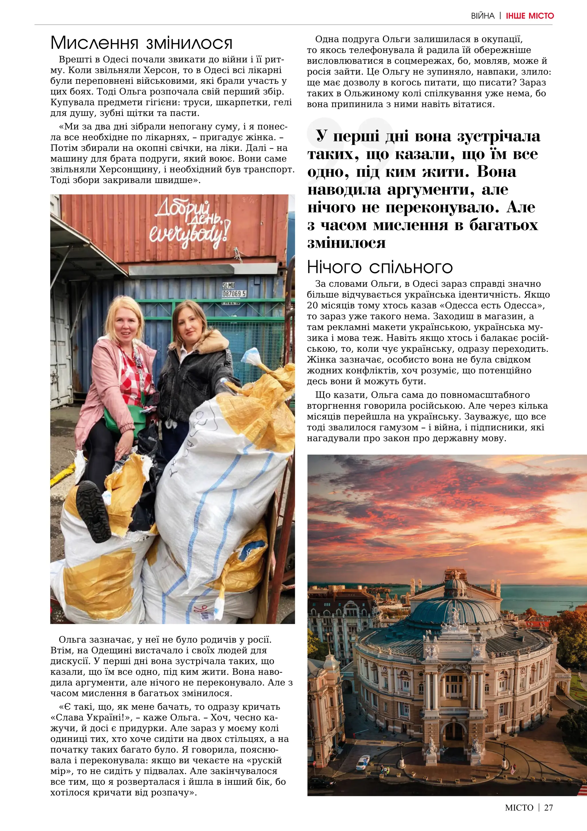МІСТО | 27
Мислення змінилося
Врешті в Одесі почали звикати до війни і її рит-
му. Коли звільняли Херсон, то в Одесі всі лікарні
були переповнені військовими, які брали участь у
цих боях. Тоді Ольга розпочала свій перший збір.
Купувала предмети гігієни: труси, шкарпетки, гелі
для душу, зубні щітки та пасти.
«Ми за два дні зібрали непогану суму, і я понес-
ла все необхідне по лікарнях, – пригадує жінка. –
Потім збирали на окопні свічки, на ліки. Далі – на
машину для брата подруги, який воює. Вони саме
звільняли Херсонщину, і необхідний був транспорт.
Тоді збори закривали швидше».
Ольга зазначає, у неї не було родичів у росії.
Втім, на Одещині вистачало і своїх людей для
дискусії. У перші дні вона зустрічала таких, що
казали, що їм все одно, під ким жити. Вона наво-
дила аргументи, але нічого не переконувало. Але з
часом мислення в багатьох змінилося.
«Є такі, що, як мене бачать, то одразу кричать
«Слава Україні!», – каже Ольга. – Хоч, чесно ка-
жучи, й досі є придурки. Але зараз у моєму колі
одиниці тих, хто хоче сидіти на двох стільцях, а на
початку таких багато було. Я говорила, поясню-
вала і переконувала: якщо ви чекаєте на «рускій
мір», то не сидіть у підвалах. Але закінчувалося
все тим, що я розверталася і йшла в інший бік, бо
хотілося кричати від розпачу».
Одна подруга Ольги залишилася в окупації,
то якось телефонувала й радила їй обережніше
висловлюватися в соцмережах, бо, мовляв, може й
росія зайти. Це Ольгу не зупиняло, навпаки, злило:
ще має дозволу в когось питати, що писати? Зараз
таких в Ольжиному колі спілкування уже нема, бо
вона припинила з ними навіть вітатися.
Нічого спільного
За словами Ольги, в Одесі зараз справді значно
більше відчувається українська ідентичність. Якщо
20 місяців тому хтось казав «Одесса есть Одесса»,
то зараз уже такого нема. Заходиш в магазин, а
там рекламні макети українською, українська му-
зика і мова теж. Навіть якщо хтось і балакає росій-
ською, то, коли чує українську, одразу переходить.
Жінка зазначає, особисто вона не була свідком
жодних конфліктів, хоч розуміє, що потенційно
десь вони й можуть бути.
Що казати, Ольга сама до повномасштабного
вторгнення говорила російською. Але через кілька
місяців перейшла на українську. Зауважує, що все
тоді звалилося гамузом – і війна, і підписники, які
нагадували про закон про державну мову.
ВІЙНА | ІНШЕ МІСТО
У перші дні вона зустрічала
таких, що казали, що їм все
одно, під ким жити. Вона
наводила аргументи, але
нічого не переконувало. Але
з часом мислення в багатьох
змінилося
 