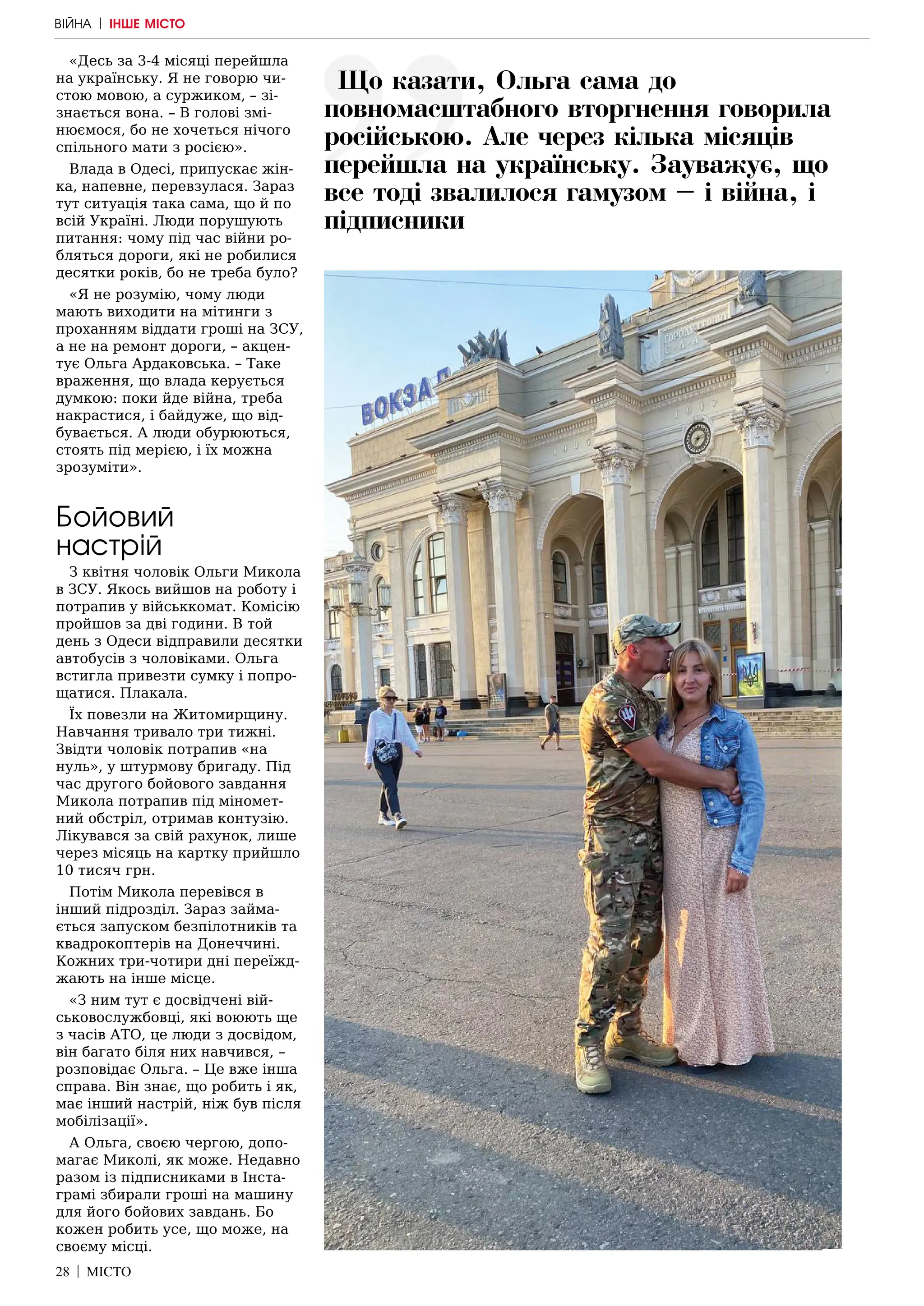28 | МІСТО
«Десь за 3-4 місяці перейшла
на українську. Я не говорю чи-
стою мовою, а суржиком, – зі-
знається вона. – В голові змі-
нюємося, бо не хочеться нічого
спільного мати з росією».
Влада в Одесі, припускає жін-
ка, напевне, перевзулася. Зараз
тут ситуація така сама, що й по
всій Україні. Люди порушують
питання: чому під час війни ро-
бляться дороги, які не робилися
десятки років, бо не треба було?
«Я не розумію, чому люди
мають виходити на мітинги з
проханням віддати гроші на ЗСУ,
а не на ремонт дороги, – акцен-
тує Ольга Ардаковська. – Таке
враження, що влада керується
думкою: поки йде війна, треба
накрастися, і байдуже, що від-
бувається. А люди обурюються,
стоять під мерією, і їх можна
зрозуміти».
Бойовий
настрій
З квітня чоловік Ольги Микола
в ЗСУ. Якось вийшов на роботу і
потрапив у військкомат. Комісію
пройшов за дві години. В той
день з Одеси відправили десятки
автобусів з чоловіками. Ольга
встигла привезти сумку і попро-
щатися. Плакала.
Їх повезли на Житомирщину.
Навчання тривало три тижні.
Звідти чоловік потрапив «на
нуль», у штурмову бригаду. Під
час другого бойового завдання
Микола потрапив під міномет-
ний обстріл, отримав контузію.
Лікувався за свій рахунок, лише
через місяць на картку прийшло
10 тисяч грн.
Потім Микола перевівся в
інший підрозділ. Зараз займа-
ється запуском безпілотників та
квадрокоптерів на Донеччині.
Кожних три-чотири дні переїжд-
жають на інше місце.
«З ним тут є досвідчені вій-
ськовослужбовці, які воюють ще
з часів АТО, це люди з досвідом,
він багато біля них навчився, –
розповідає Ольга. – Це вже інша
справа. Він знає, що робить і як,
має інший настрій, ніж був після
мобілізації».
А Ольга, своєю чергою, допо-
магає Миколі, як може. Недавно
разом із підписниками в Інста-
грамі збирали гроші на машину
для його бойових завдань. Бо
кожен робить усе, що може, на
своєму місці.
Що казати, Ольга сама до
повномасштабного вторгнення говорила
російською. Але через кілька місяців
перейшла на українську. Зауважує, що
все тоді звалилося гамузом – і війна, і
підписники
ВІЙНА | ІНШЕ МІСТО
 
