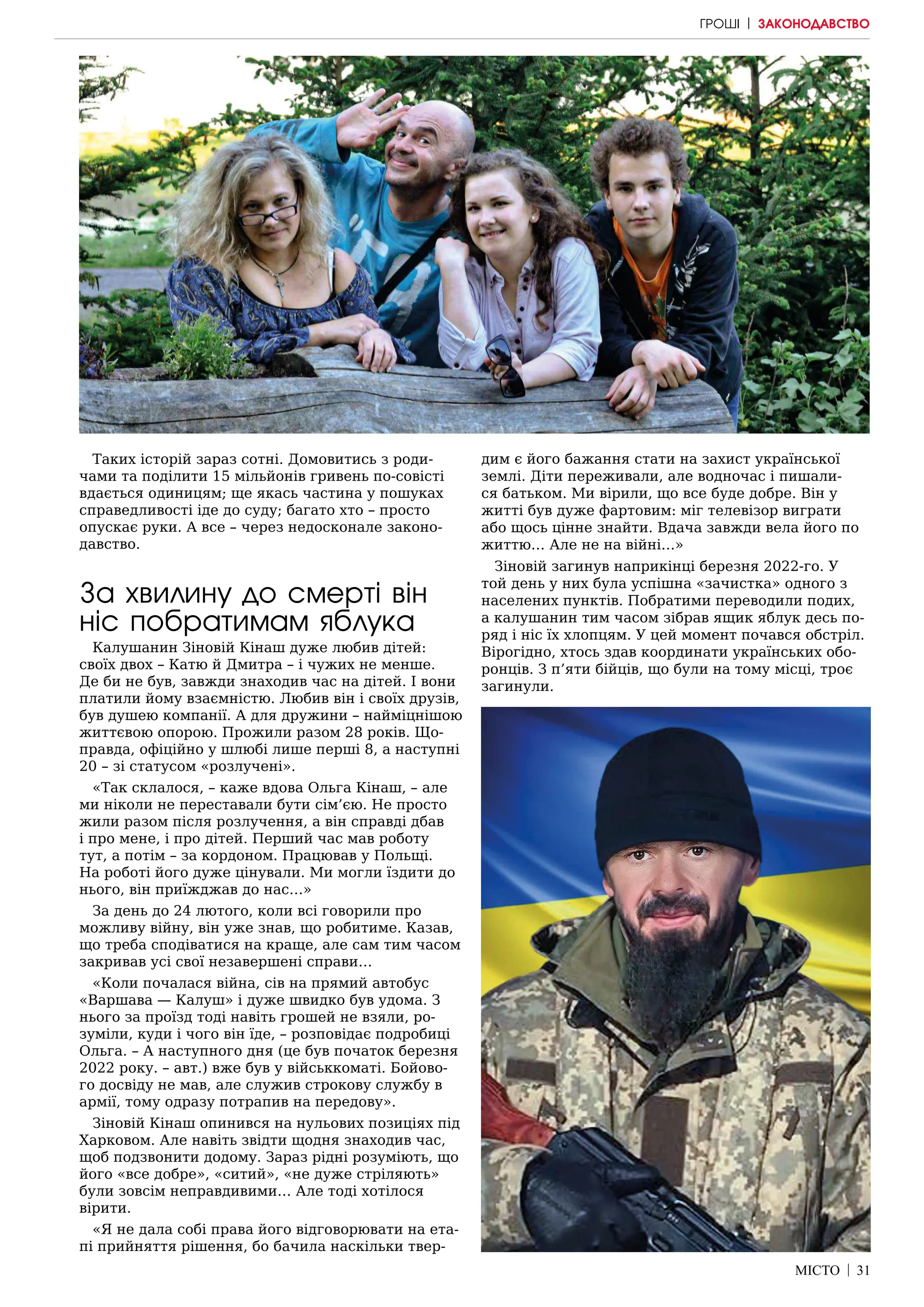 МІСТО | 31
Таких історій зараз сотні. Домовитись з роди-
чами та поділити 15 мільйонів гривень по-совісті
вдається одиницям; ще якась частина у пошуках
справедливості іде до суду; багато хто – просто
опускає руки. А все – через недосконале законо-
давство.
За хвилину до смерті він
ніс побратимам яблука
Калушанин Зіновій Кінаш дуже любив дітей:
своїх двох – Катю й Дмитра – і чужих не менше.
Де би не був, завжди знаходив час на дітей. І вони
платили йому взаємністю. Любив він і своїх друзів,
був душею компанії. А для дружини – найміцнішою
життєвою опорою. Прожили разом 28 років. Що-
правда, офіційно у шлюбі лише перші 8, а наступні
20 – зі статусом «розлучені».
«Так склалося, – каже вдова Ольга Кінаш, – але
ми ніколи не переставали бути сім’єю. Не просто
жили разом після розлучення, а він справді дбав
і про мене, і про дітей. Перший час мав роботу
тут, а потім – за кордоном. Працював у Польщі.
На роботі його дуже цінували. Ми могли їздити до
нього, він приїжджав до нас…»
За день до 24 лютого, коли всі говорили про
можливу війну, він уже знав, що робитиме. Казав,
що треба сподіватися на краще, але сам тим часом
закривав усі свої незавершені справи…
«Коли почалася війна, сів на прямий автобус
«Варшава — Калуш» і дуже швидко був удома. З
нього за проїзд тоді навіть грошей не взяли, ро-
зуміли, куди і чого він їде, – розповідає подробиці
Ольга. – А наступного дня (це був початок березня
2022 року. – авт.) вже був у військкоматі. Бойово-
го досвіду не мав, але служив строкову службу в
армії, тому одразу потрапив на передову».
Зіновій Кінаш опинився на нульових позиціях під
Харковом. Але навіть звідти щодня знаходив час,
щоб подзвонити додому. Зараз рідні розуміють, що
його «все добре», «ситий», «не дуже стріляють»
були зовсім неправдивими… Але тоді хотілося
вірити.
«Я не дала собі права його відговорювати на ета-
пі прийняття рішення, бо бачила наскільки твер-
дим є його бажання стати на захист української
землі. Діти переживали, але водночас і пишали-
ся батьком. Ми вірили, що все буде добре. Він у
житті був дуже фартовим: міг телевізор виграти
або щось цінне знайти. Вдача завжди вела його по
життю… Але не на війні…»
Зіновій загинув наприкінці березня 2022-го. У
той день у них була успішна «зачистка» одного з
населених пунктів. Побратими переводили подих,
а калушанин тим часом зібрав ящик яблук десь по-
ряд і ніс їх хлопцям. У цей момент почався обстріл.
Вірогідно, хтось здав координати українських обо-
ронців. З п’яти бійців, що були на тому місці, троє
загинули.
ГРОШІ | ЗАКОНОДАВСТВО
 