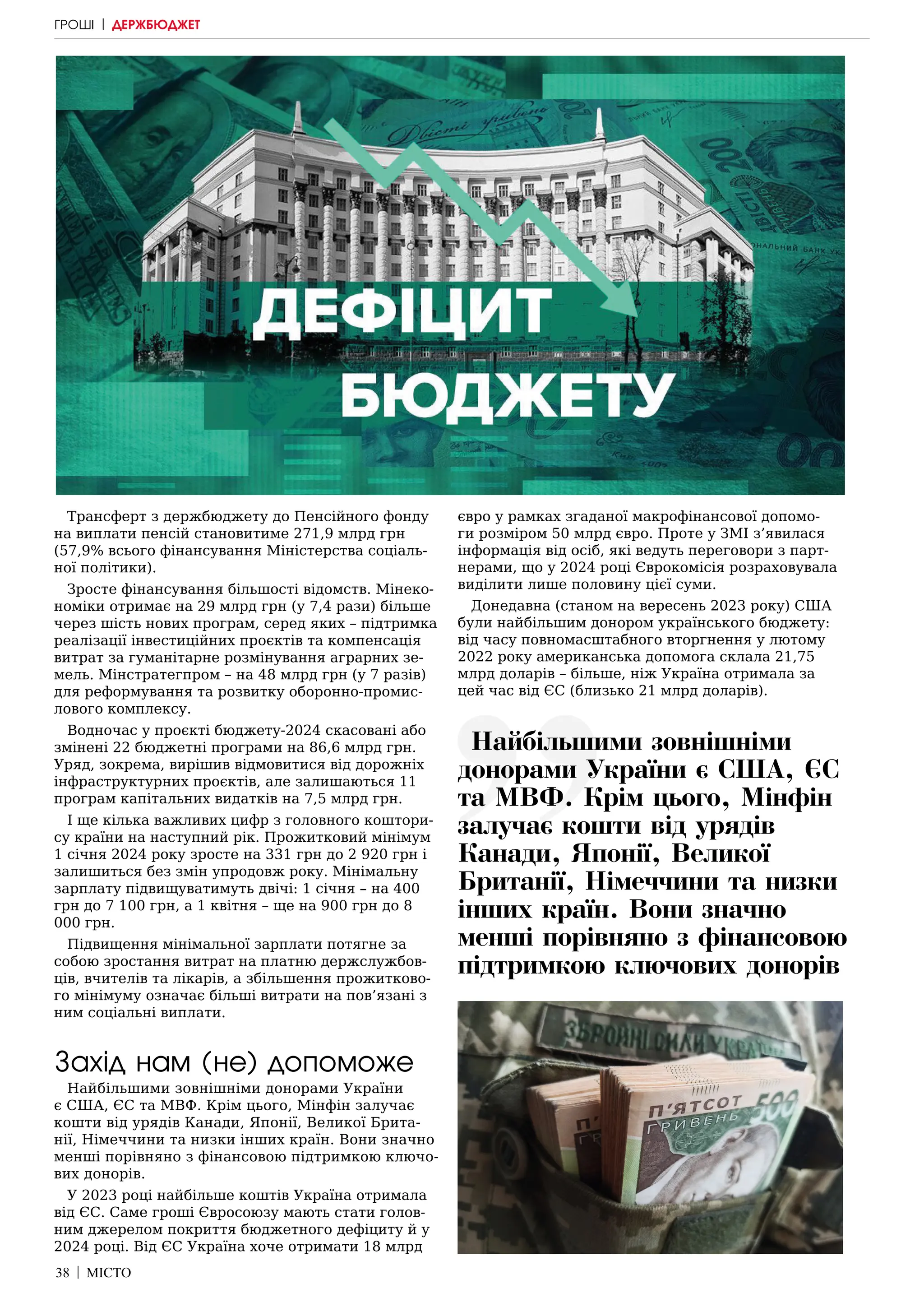 38 | МІСТО
Трансферт з держбюджету до Пенсійного фонду
на виплати пенсій становитиме 271,9 млрд грн
(57,9% всього фінансування Міністерства соціаль-
ної політики).
Зросте фінансування більшості відомств. Мінеко-
номіки отримає на 29 млрд грн (у 7,4 рази) більше
через шість нових програм, серед яких – підтримка
реалізації інвестиційних проєктів та компенсація
витрат за гуманітарне розмінування аграрних зе-
мель. Мінстратегпром – на 48 млрд грн (у 7 разів)
для реформування та розвитку оборонно-промис-
лового комплексу.
Водночас у проєкті бюджету-2024 скасовані або
змінені 22 бюджетні програми на 86,6 млрд грн.
Уряд, зокрема, вирішив відмовитися від дорожніх
інфраструктурних проєктів, але залишаються 11
програм капітальних видатків на 7,5 млрд грн.
І ще кілька важливих цифр з головного коштори-
су країни на наступний рік. Прожитковий мінімум
1 січня 2024 року зросте на 331 грн до 2 920 грн і
залишиться без змін упродовж року. Мінімальну
зарплату підвищуватимуть двічі: 1 січня – на 400
грн до 7 100 грн, а 1 квітня – ще на 900 грн до 8
000 грн.
Підвищення мінімальної зарплати потягне за
собою зростання витрат на платню держслужбов-
ців, вчителів та лікарів, а збільшення прожитково-
го мінімуму означає більші витрати на пов’язані з
ним соціальні виплати.
Захід нам (не) допоможе
Найбільшими зовнішніми донорами України
є США, ЄС та МВФ. Крім цього, Мінфін залучає
кошти від урядів Канади, Японії, Великої Брита-
нії, Німеччини та низки інших країн. Вони значно
менші порівняно з фінансовою підтримкою ключо-
вих донорів.
У 2023 році найбільше коштів Україна отримала
від ЄС. Саме гроші Євросоюзу мають стати голов-
ним джерелом покриття бюджетного дефіциту й у
2024 році. Від ЄС Україна хоче отримати 18 млрд
євро у рамках згаданої макрофінансової допомо-
ги розміром 50 млрд євро. Проте у ЗМІ з’явилася
інформація від осіб, які ведуть переговори з парт-
нерами, що у 2024 році Єврокомісія розраховувала
виділити лише половину цієї суми.
Донедавна (станом на вересень 2023 року) США
були найбільшим донором українського бюджету:
від часу повномасштабного вторгнення у лютому
2022 року американська допомога склала 21,75
млрд доларів – більше, ніж Україна отримала за
цей час від ЄС (близько 21 млрд доларів).
Найбільшими зовнішніми
донорами України є США, ЄС
та МВФ. Крім цього, Мінфін
залучає кошти від урядів
Канади, Японії, Великої
Британії, Німеччини та низки
інших країн. Вони значно
менші порівняно з фінансовою
підтримкою ключових донорів
ГРОШІ | ДЕРЖБЮДЖЕТ
 