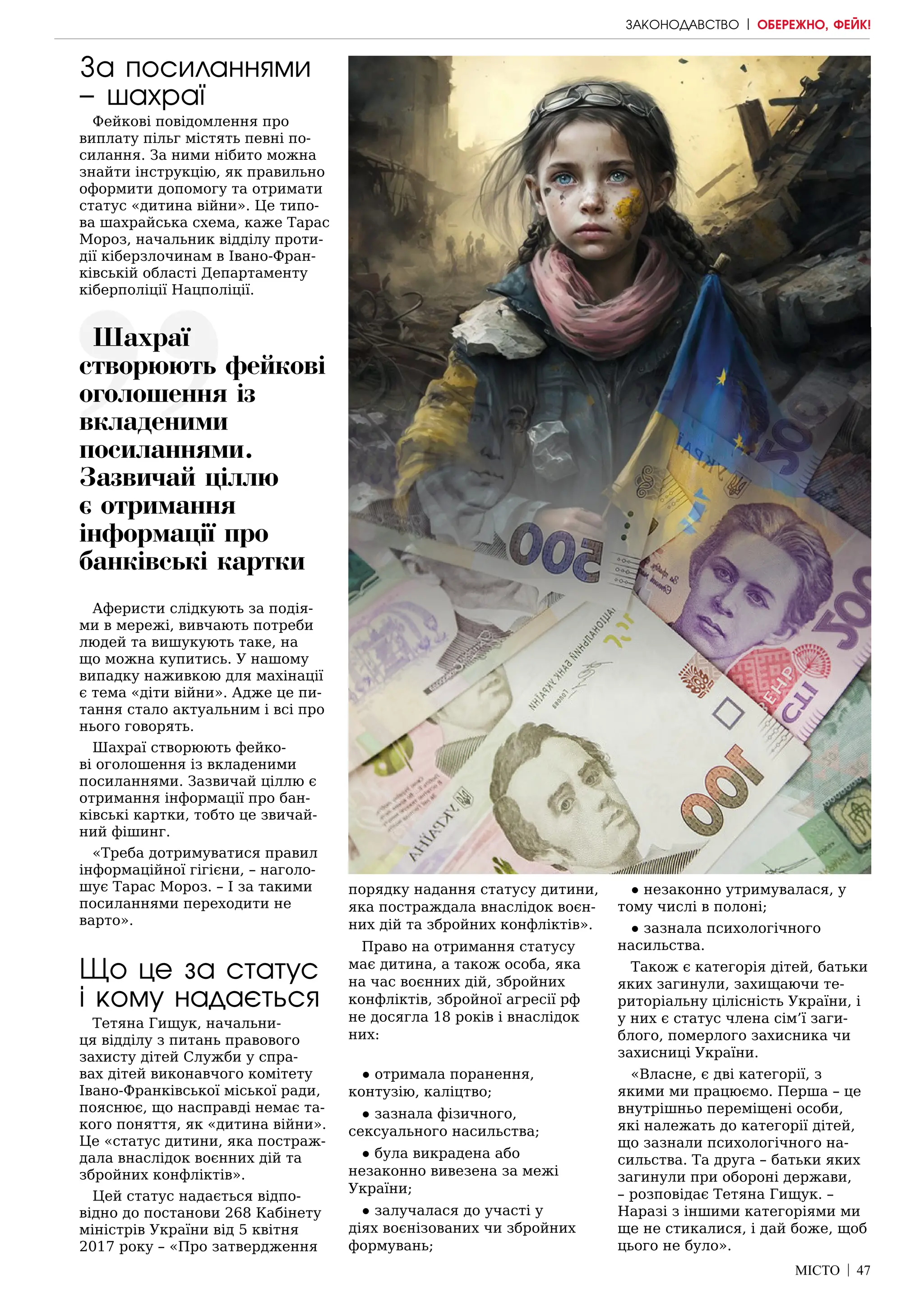 МІСТО | 47
За посиланнями
– шахраї
Фейкові повідомлення про
виплату пільг містять певні по-
силання. За ними нібито можна
знайти інструкцію, як правильно
оформити допомогу та отримати
статус «дитина війни». Це типо-
ва шахрайська схема, каже Тарас
Мороз, начальник відділу проти-
дії кіберзлочинам в Івано-Фран-
ківській області Департаменту
кіберполіції Нацполіції.
Аферисти слідкують за подія-
ми в мережі, вивчають потреби
людей та вишукують таке, на
що можна купитись. У нашому
випадку наживкою для махінації
є тема «діти війни». Адже це пи-
тання стало актуальним і всі про
нього говорять.
Шахраї створюють фейко-
ві оголошення із вкладеними
посиланнями. Зазвичай ціллю є
отримання інформації про бан-
ківські картки, тобто це звичай-
ний фішинг.
«Треба дотримуватися правил
інформаційної гігієни, – наголо-
шує Тарас Мороз. – І за такими
посиланнями переходити не
варто».
Що це за статус
і кому надається
Тетяна Гищук, начальни-
ця відділу з питань правового
захисту дітей Служби у спра-
вах дітей виконавчого комітету
Івано-Франківської міської ради,
пояснює, що насправді немає та-
кого поняття, як «дитина війни».
Це «статус дитини, яка постраж-
дала внаслідок воєнних дій та
збройних конфліктів».
Цей статус надається відпо-
відно до постанови 268 Кабінету
міністрів України від 5 квітня
2017 року – «Про затвердження
порядку надання статусу дитини,
яка постраждала внаслідок воєн-
них дій та збройних конфліктів».
Право на отримання статусу
має дитина, а також особа, яка
на час воєнних дій, збройних
конфліктів, збройної агресії рф
не досягла 18 років і внаслідок
них:
● отримала поранення,
контузію, каліцтво;
● зазнала фізичного,
сексуального насильства;
● була викрадена або
незаконно вивезена за межі
України;
● залучалася до участі у
діях воєнізованих чи збройних
формувань;
● незаконно утримувалася, у
тому числі в полоні;
● зазнала психологічного
насильства.
Також є категорія дітей, батьки
яких загинули, захищаючи те-
риторіальну цілісність України, і
у них є статус члена сім’ї заги-
блого, померлого захисника чи
захисниці України.
«Власне, є дві категорії, з
якими ми працюємо. Перша – це
внутрішньо переміщені особи,
які належать до категорії дітей,
що зазнали психологічного на-
сильства. Та друга – батьки яких
загинули при обороні держави,
– розповідає Тетяна Гищук. –
Наразі з іншими категоріями ми
ще не стикалися, і дай боже, щоб
цього не було».
Шахраї
створюють фейкові
оголошення із
вкладеними
посиланнями.
Зазвичай ціллю
є отримання
інформації про
банківські картки
ЗАКОНОДАВСТВО | ОБЕРЕЖНО, ФЕЙК!
 