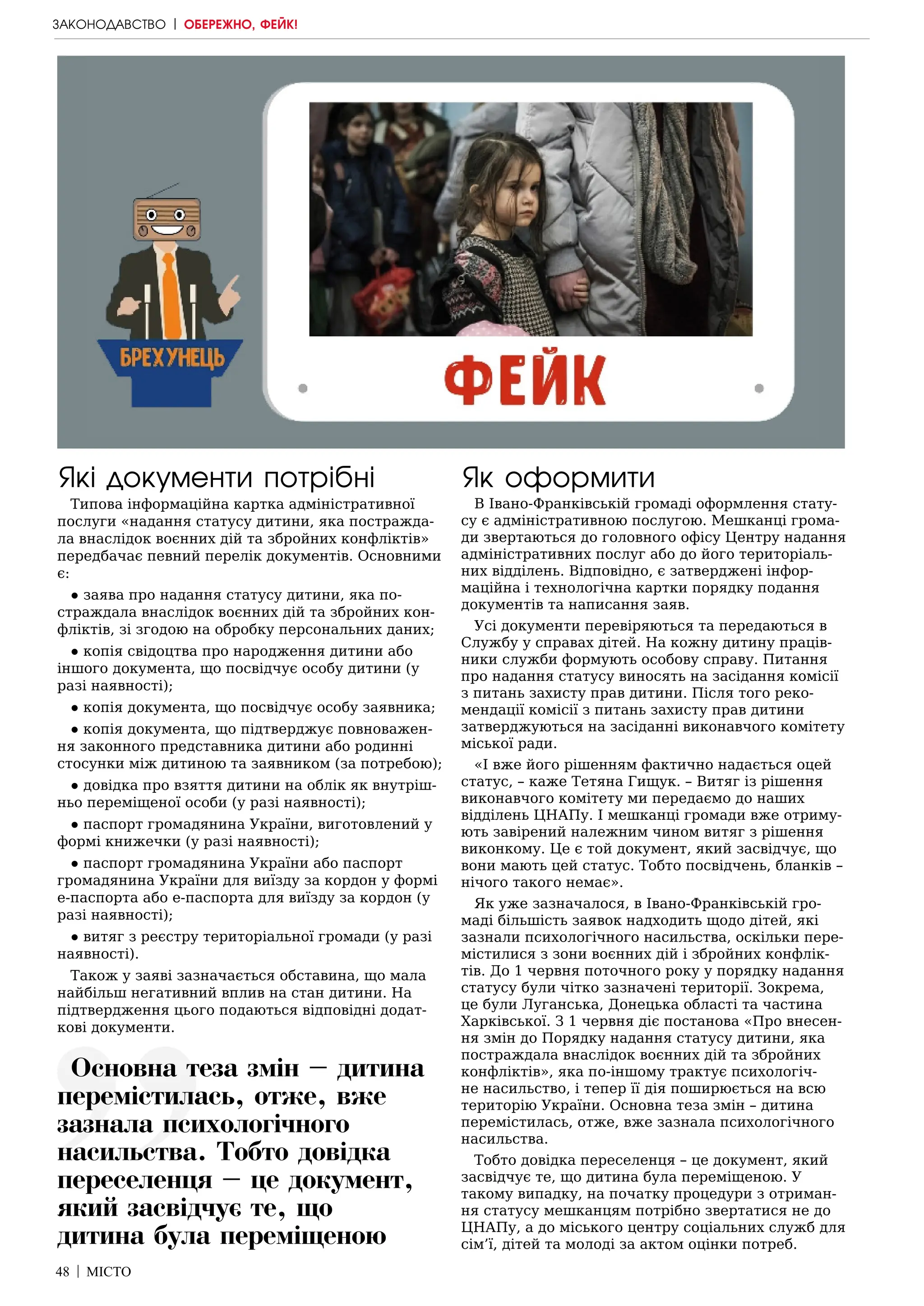 48 | МІСТО
Які документи потрібні
Типова інформаційна картка адміністративної
послуги «надання статусу дитини, яка постражда-
ла внаслідок воєнних дій та збройних конфліктів»
передбачає певний перелік документів. Основними
є:
● заява про надання статусу дитини, яка по-
страждала внаслідок воєнних дій та збройних кон-
фліктів, зі згодою на обробку персональних даних;
● копія свідоцтва про народження дитини або
іншого документа, що посвідчує особу дитини (у
разі наявності);
● копія документа, що посвідчує особу заявника;
● копія документа, що підтверджує повноважен-
ня законного представника дитини або родинні
стосунки між дитиною та заявником (за потребою);
● довідка про взяття дитини на облік як внутріш-
ньо переміщеної особи (у разі наявності);
● паспорт громадянина України, виготовлений у
формі книжечки (у разі наявності);
● паспорт громадянина України або паспорт
громадянина України для виїзду за кордон у формі
е-паспорта або е-паспорта для виїзду за кордон (у
разі наявності);
● витяг з реєстру територіальної громади (у разі
наявності).
Також у заяві зазначається обставина, що мала
найбільш негативний вплив на стан дитини. На
підтвердження цього подаються відповідні додат-
кові документи.
Як оформити
В Івано-Франківській громаді оформлення стату-
су є адміністративною послугою. Мешканці грома-
ди звертаються до головного офісу Центру надання
адміністративних послуг або до його територіаль-
них відділень. Відповідно, є затверджені інфор-
маційна і технологічна картки порядку подання
документів та написання заяв.
Усі документи перевіряються та передаються в
Службу у справах дітей. На кожну дитину праців-
ники служби формують особову справу. Питання
про надання статусу виносять на засідання комісії
з питань захисту прав дитини. Після того реко-
мендації комісії з питань захисту прав дитини
затверджуються на засіданні виконавчого комітету
міської ради.
«І вже його рішенням фактично надається оцей
статус, – каже Тетяна Гищук. – Витяг із рішення
виконавчого комітету ми передаємо до наших
відділень ЦНАПу. І мешканці громади вже отриму-
ють завірений належним чином витяг з рішення
виконкому. Це є той документ, який засвідчує, що
вони мають цей статус. Тобто посвідчень, бланків –
нічого такого немає».
Як уже зазначалося, в Івано-Франківській гро-
маді більшість заявок надходить щодо дітей, які
зазнали психологічного насильства, оскільки пере-
містилися з зони воєнних дій і збройних конфлік-
тів. До 1 червня поточного року у порядку надання
статусу були чітко зазначені території. Зокрема,
це були Луганська, Донецька області та частина
Харківської. З 1 червня діє постанова «Про внесен-
ня змін до Порядку надання статусу дитини, яка
постраждала внаслідок воєнних дій та збройних
конфліктів», яка по-іншому трактує психологіч-
не насильство, і тепер її дія поширюється на всю
територію України. Основна теза змін – дитина
перемістилась, отже, вже зазнала психологічного
насильства.
Тобто довідка переселенця – це документ, який
засвідчує те, що дитина була переміщеною. У
такому випадку, на початку процедури з отриман-
ня статусу мешканцям потрібно звертатися не до
ЦНАПу, а до міського центру соціальних служб для
сім’ї, дітей та молоді за актом оцінки потреб.
ЗАКОНОДАВСТВО | ОБЕРЕЖНО, ФЕЙК!
Основна теза змін – дитина
перемістилась, отже, вже
зазнала психологічного
насильства. Тобто довідка
переселенця – це документ,
який засвідчує те, що
дитина була переміщеною
 