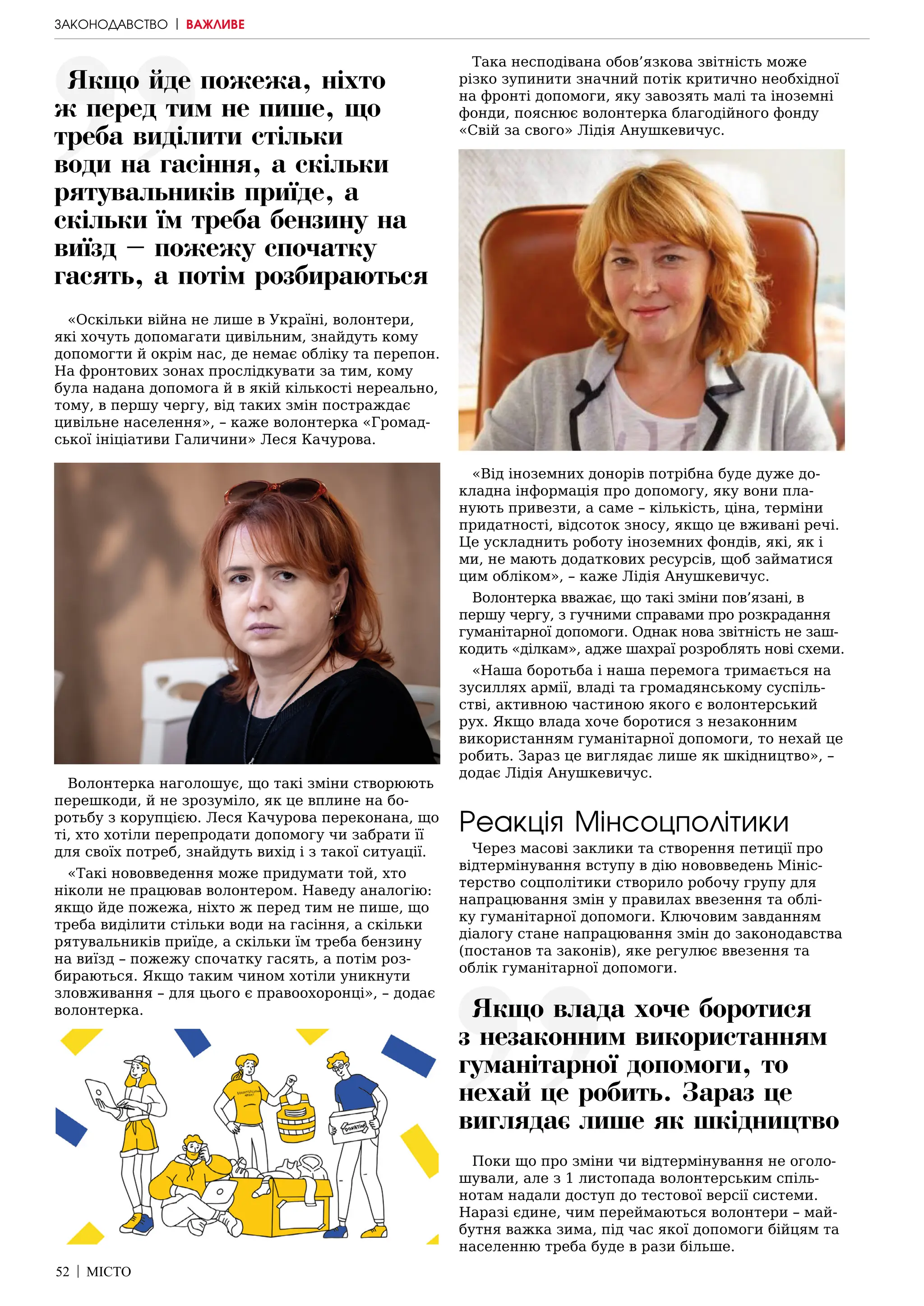 52 | МІСТО
«Оскільки війна не лише в Україні, волонтери,
які хочуть допомагати цивільним, знайдуть кому
допомогти й окрім нас, де немає обліку та перепон.
На фронтових зонах прослідкувати за тим, кому
була надана допомога й в якій кількості нереально,
тому, в першу чергу, від таких змін постраждає
цивільне населення», – каже волонтерка «Громад-
ської ініціативи Галичини» Леся Качурова.
Волонтерка наголошує, що такі зміни створюють
перешкоди, й не зрозуміло, як це вплине на бо-
ротьбу з корупцією. Леся Качурова переконана, що
ті, хто хотіли перепродати допомогу чи забрати її
для своїх потреб, знайдуть вихід і з такої ситуації.
«Такі нововведення може придумати той, хто
ніколи не працював волонтером. Наведу аналогію:
якщо йде пожежа, ніхто ж перед тим не пише, що
треба виділити стільки води на гасіння, а скільки
рятувальників приїде, а скільки їм треба бензину
на виїзд – пожежу спочатку гасять, а потім роз-
бираються. Якщо таким чином хотіли уникнути
зловживання – для цього є правоохоронці», – додає
волонтерка.
Така несподівана обов’язкова звітність може
різко зупинити значний потік критично необхідної
на фронті допомоги, яку завозять малі та іноземні
фонди, пояснює волонтерка благодійного фонду
«Свій за свого» Лідія Анушкевичус.
«Від іноземних донорів потрібна буде дуже до-
кладна інформація про допомогу, яку вони пла-
нують привезти, а саме – кількість, ціна, терміни
придатності, відсоток зносу, якщо це вживані речі.
Це ускладнить роботу іноземних фондів, які, як і
ми, не мають додаткових ресурсів, щоб займатися
цим обліком», – каже Лідія Анушкевичус.
Волонтерка вважає, що такі зміни пов’язані, в
першу чергу, з гучними справами про розкрадання
гуманітарної допомоги. Однак нова звітність не заш-
кодить «ділкам», адже шахраї розроблять нові схеми.
«Наша боротьба і наша перемога тримається на
зусиллях армії, владі та громадянському суспіль-
стві, активною частиною якого є волонтерський
рух. Якщо влада хоче боротися з незаконним
використанням гуманітарної допомоги, то нехай це
робить. Зараз це виглядає лише як шкідництво», –
додає Лідія Анушкевичус.
Реакція Мінсоцполітики
Через масові заклики та створення петиції про
відтермінування вступу в дію нововведень Мініс-
терство соцполітики створило робочу групу для
напрацювання змін у правилах ввезення та облі-
ку гуманітарної допомоги. Ключовим завданням
діалогу стане напрацювання змін до законодавства
(постанов та законів), яке регулює ввезення та
облік гуманітарної допомоги.
Поки що про зміни чи відтермінування не оголо-
шували, але з 1 листопада волонтерським спіль-
нотам надали доступ до тестової версії системи.
Наразі єдине, чим переймаються волонтери – май-
бутня важка зима, під час якої допомоги бійцям та
населенню треба буде в рази більше.
ЗАКОНОДАВСТВО | ВАЖЛИВЕ
Якщо йде пожежа, ніхто
ж перед тим не пише, що
треба виділити стільки
води на гасіння, а скільки
рятувальників приїде, а
скільки їм треба бензину на
виїзд – пожежу спочатку
гасять, а потім розбираються
Якщо влада хоче боротися
з незаконним використанням
гуманітарної допомоги, то
нехай це робить. Зараз це
виглядає лише як шкідництво
 