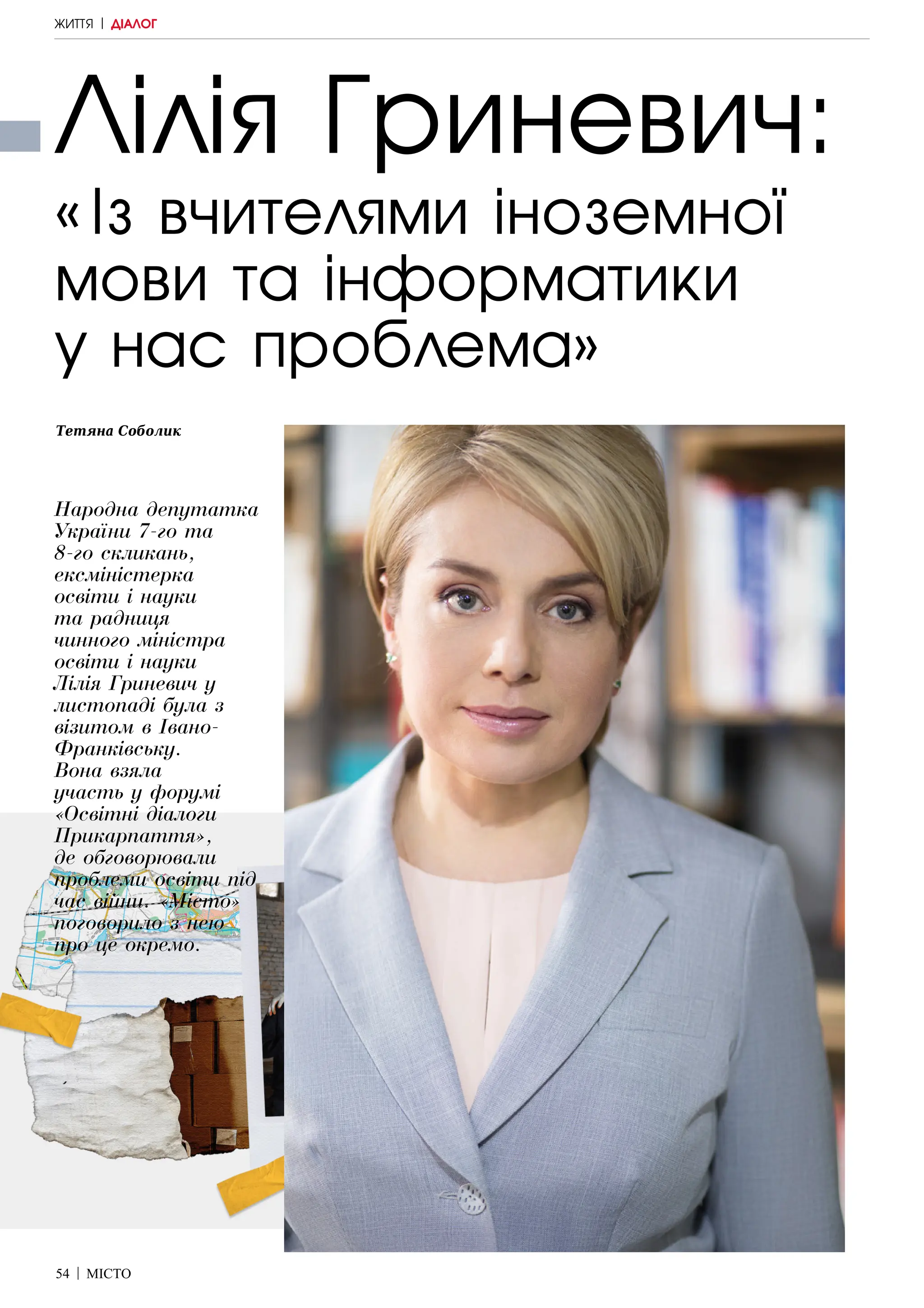54 | МІСТО
Лілія Гриневич:
«Із вчителями іноземної
мови та інформатики
у нас проблема»
Тетяна Соболик
Народна депутатка
України 7-го та
8-го скликань,
ексміністерка
освіти і науки
та радниця
чинного міністра
освіти і науки
Лілія Гриневич у
листопаді була з
візитом в Івано-
Франківську.
Вона взяла
участь у форумі
«Освітні діалоги
Прикарпаття»,
де обговорювали
проблеми освіти під
час війни. «Місто»
поговорило з нею
про це окремо.
ЖИТТЯ | ДІАЛОГ
 