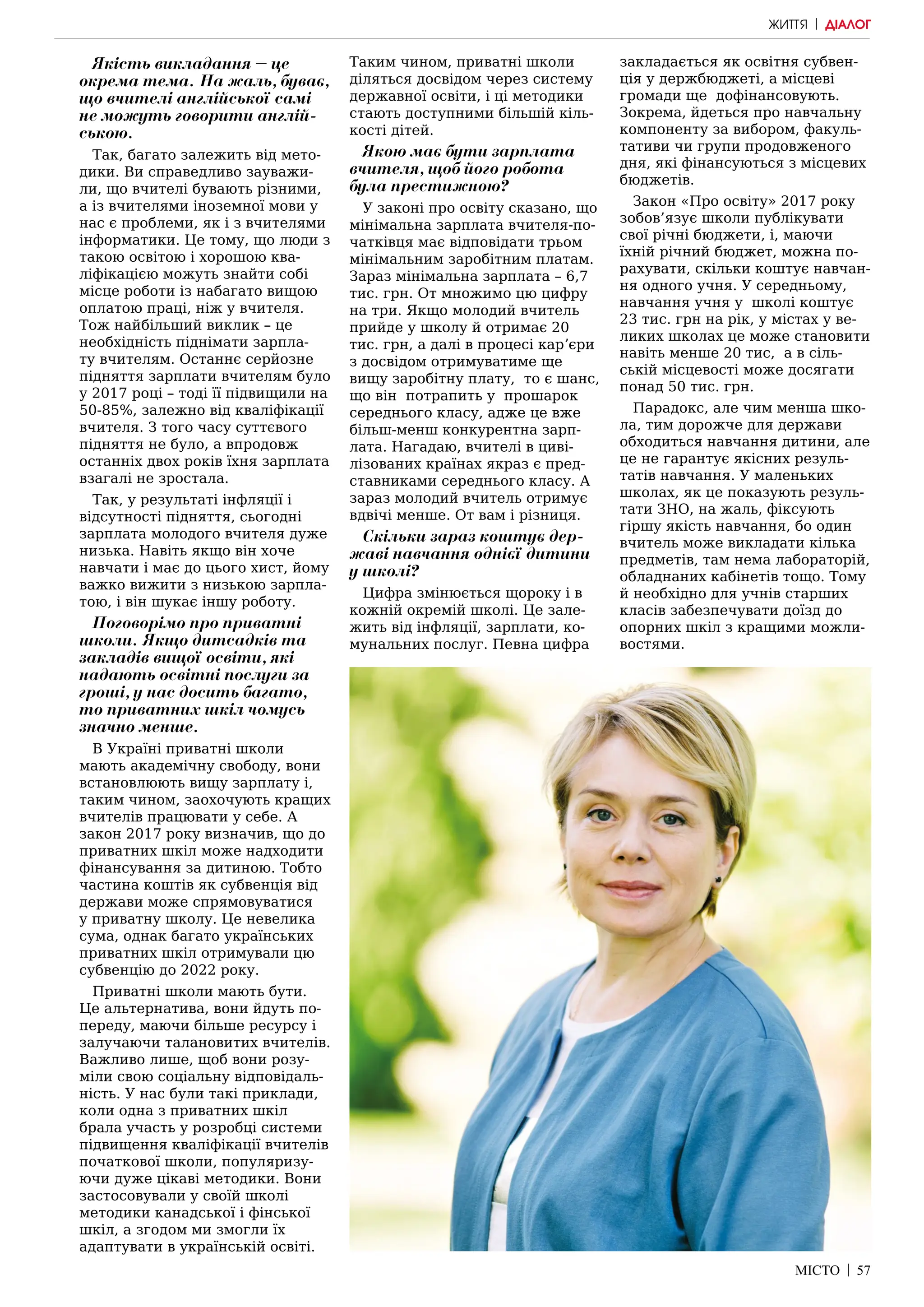 МІСТО | 57
ЖИТТЯ | ДІАЛОГ
Якість викладання – це
окрема тема. На жаль, буває,
що вчителі англійської самі
не можуть говорити англій-
ською.
Так, багато залежить від мето-
дики. Ви справедливо зауважи-
ли, що вчителі бувають різними,
а із вчителями іноземної мови у
нас є проблеми, як і з вчителями
інформатики. Це тому, що люди з
такою освітою і хорошою ква-
ліфікацією можуть знайти собі
місце роботи із набагато вищою
оплатою праці, ніж у вчителя.
Тож найбільший виклик – це
необхідність піднімати зарпла-
ту вчителям. Останнє серйозне
підняття зарплати вчителям було
у 2017 році – тоді її підвищили на
50-85%, залежно від кваліфікації
вчителя. З того часу суттєвого
підняття не було, а впродовж
останніх двох років їхня зарплата
взагалі не зростала.
Так, у результаті інфляції і
відсутності підняття, сьогодні
зарплата молодого вчителя дуже
низька. Навіть якщо він хоче
навчати і має до цього хист, йому
важко вижити з низькою зарпла-
тою, і він шукає іншу роботу.
Поговорімо про приватні
школи. Якщо дитсадків та
закладів вищої освіти, які
надають освітні послуги за
гроші, у нас досить багато,
то приватних шкіл чомусь
значно менше.
В Україні приватні школи
мають академічну свободу, вони
встановлюють вищу зарплату і,
таким чином, заохочують кращих
вчителів працювати у себе. А
закон 2017 року визначив, що до
приватних шкіл може надходити
фінансування за дитиною. Тобто
частина коштів як субвенція від
держави може спрямовуватися
у приватну школу. Це невелика
сума, однак багато українських
приватних шкіл отримували цю
субвенцію до 2022 року.
Приватні школи мають бути.
Це альтернатива, вони йдуть по-
переду, маючи більше ресурсу і
залучаючи талановитих вчителів.
Важливо лише, щоб вони розу-
міли свою соціальну відповідаль-
ність. У нас були такі приклади,
коли одна з приватних шкіл
брала участь у розробці системи
підвищення кваліфікації вчителів
початкової школи, популяризу-
ючи дуже цікаві методики. Вони
застосовували у своїй школі
методики канадської і фінської
шкіл, а згодом ми змогли їх
адаптувати в українській освіті.
Таким чином, приватні школи
діляться досвідом через систему
державної освіти, і ці методики
стають доступними більшій кіль-
кості дітей.
Якою має бути зарплата
вчителя, щоб його робота
була престижною?
У законі про освіту сказано, що
мінімальна зарплата вчителя-по-
чатківця має відповідати трьом
мінімальним заробітним платам.
Зараз мінімальна зарплата – 6,7
тис. грн. От множимо цю цифру
на три. Якщо молодий вчитель
прийде у школу й отримає 20
тис. грн, а далі в процесі карʼєри
з досвідом отримуватиме ще
вищу заробітну плату, то є шанс,
що він потрапить у прошарок
середнього класу, адже це вже
більш-менш конкурентна зарп-
лата. Нагадаю, вчителі в циві-
лізованих країнах якраз є пред-
ставниками середнього класу. А
зараз молодий вчитель отримує
вдвічі менше. От вам і різниця.
Скільки зараз коштує дер-
жаві навчання однієї дитини
у школі?
Цифра змінюється щороку і в
кожній окремій школі. Це зале-
жить від інфляції, зарплати, ко-
мунальних послуг. Певна цифра
закладається як освітня субвен-
ція у держбюджеті, а місцеві
громади ще дофінансовують.
Зокрема, йдеться про навчальну
компоненту за вибором, факуль-
тативи чи групи продовженого
дня, які фінансуються з місцевих
бюджетів.
Закон «Про освіту» 2017 року
зобов’язує школи публікувати
свої річні бюджети, і, маючи
їхній річний бюджет, можна по-
рахувати, скільки коштує навчан-
ня одного учня. У середньому,
навчання учня у школі коштує
23 тис. грн на рік, у містах у ве-
ликих школах це може становити
навіть менше 20 тис, а в сіль-
ській місцевості може досягати
понад 50 тис. грн.
Парадокс, але чим менша шко-
ла, тим дорожче для держави
обходиться навчання дитини, але
це не гарантує якісних резуль-
татів навчання. У маленьких
школах, як це показують резуль-
тати ЗНО, на жаль, фіксують
гіршу якість навчання, бо один
вчитель може викладати кілька
предметів, там нема лабораторій,
обладнаних кабінетів тощо. Тому
й необхідно для учнів старших
класів забезпечувати доїзд до
опорних шкіл з кращими можли-
востями.
 