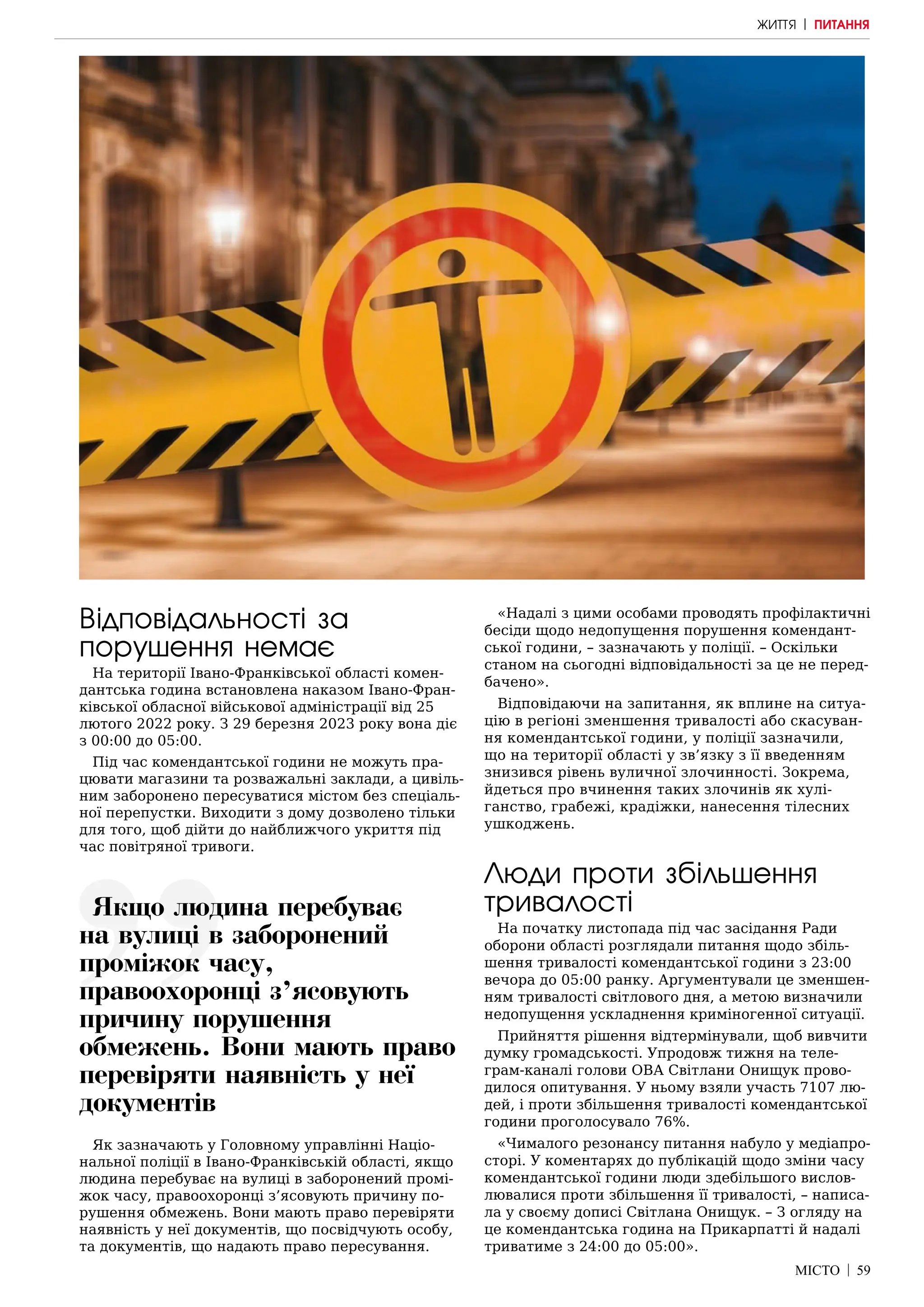 МІСТО | 59
Відповідальності за
порушення немає
На території Івано-Франківської області комен-
дантська година встановлена наказом Івано-Фран-
ківської обласної військової адміністрації від 25
лютого 2022 року. З 29 березня 2023 року вона діє
з 00:00 до 05:00.
Під час комендантської години не можуть пра-
цювати магазини та розважальні заклади, а цивіль-
ним заборонено пересуватися містом без спеціаль-
ної перепустки. Виходити з дому дозволено тільки
для того, щоб дійти до найближчого укриття під
час повітряної тривоги.
Як зазначають у Головному управлінні Націо-
нальної поліції в Івано-Франківській області, якщо
людина перебуває на вулиці в заборонений промі-
жок часу, правоохоронці з’ясовують причину по-
рушення обмежень. Вони мають право перевіряти
наявність у неї документів, що посвідчують особу,
та документів, що надають право пересування.
«Надалі з цими особами проводять профілактичні
бесіди щодо недопущення порушення комендант-
ської години, – зазначають у поліції. – Оскільки
станом на сьогодні відповідальності за це не перед-
бачено».
Відповідаючи на запитання, як вплине на ситуа-
цію в регіоні зменшення тривалості або скасуван-
ня комендантської години, у поліції зазначили,
що на території області у зв’язку з її введенням
знизився рівень вуличної злочинності. Зокрема,
йдеться про вчинення таких злочинів як хулі-
ганство, грабежі, крадіжки, нанесення тілесних
ушкоджень.
Люди проти збільшення
тривалості
На початку листопада під час засідання Ради
оборони області розглядали питання щодо збіль-
шення тривалості комендантської години з 23:00
вечора до 05:00 ранку. Аргументували це зменшен-
ням тривалості світлового дня, а метою визначили
недопущення ускладнення криміногенної ситуації.
Прийняття рішення відтермінували, щоб вивчити
думку громадськості. Упродовж тижня на теле-
грам-каналі голови ОВА Світлани Онищук прово-
дилося опитування. У ньому взяли участь 7107 лю-
дей, і проти збільшення тривалості комендантської
години проголосувало 76%.
«Чималого резонансу питання набуло у медіапро-
сторі. У коментарях до публікацій щодо зміни часу
комендантської години люди здебільшого вислов-
лювалися проти збільшення її тривалості, – написа-
ла у своєму дописі Світлана Онищук. – З огляду на
це комендантська година на Прикарпатті й надалі
триватиме з 24:00 до 05:00».
ЖИТТЯ | ПИТАННЯ
Якщо людина перебуває
на вулиці в заборонений
проміжок часу,
правоохоронці з’ясовують
причину порушення
обмежень. Вони мають право
перевіряти наявність у неї
документів
 