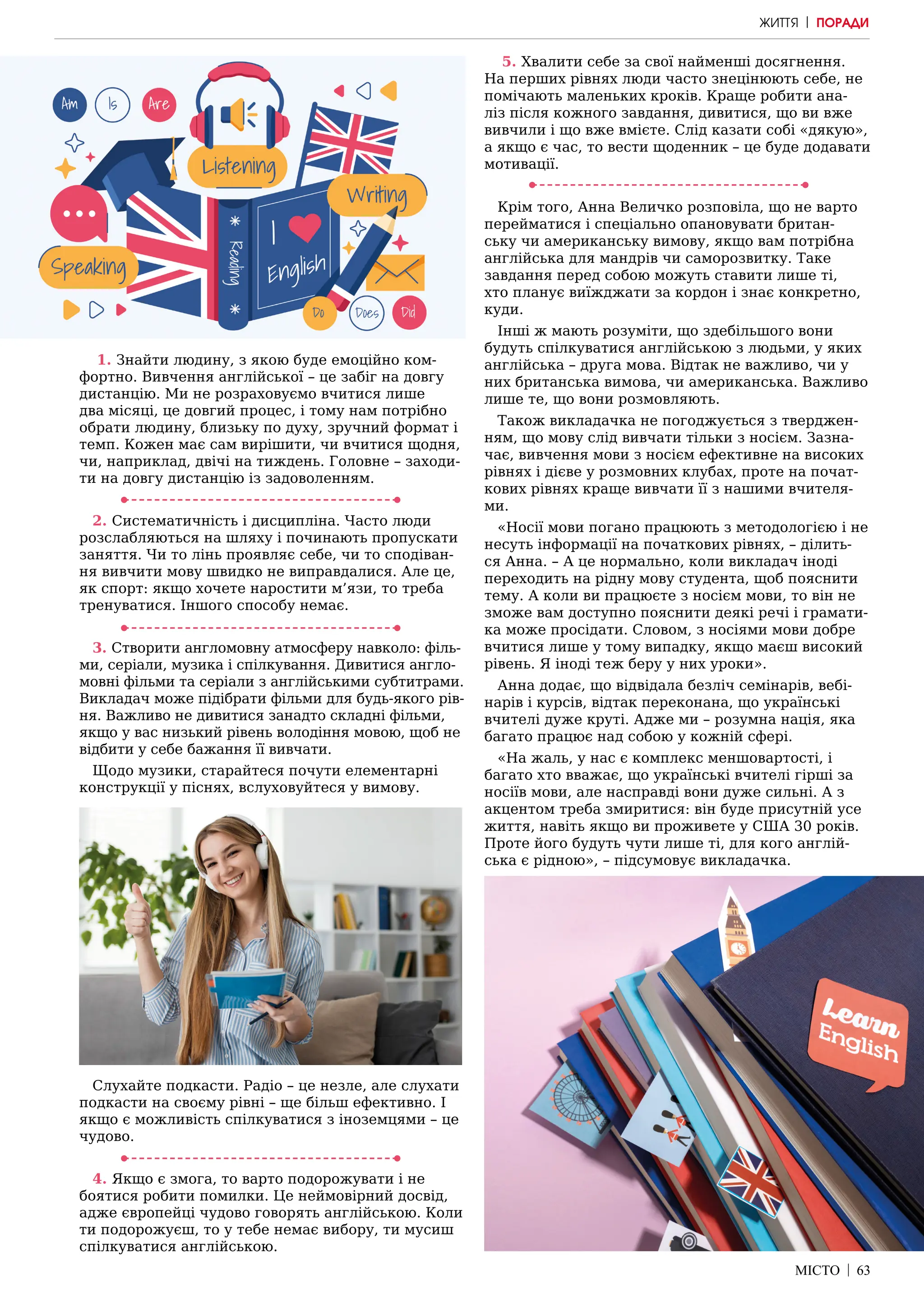 МІСТО | 63
1. Знайти людину, з якою буде емоційно ком-
фортно. Вивчення англійської – це забіг на довгу
дистанцію. Ми не розраховуємо вчитися лише
два місяці, це довгий процес, і тому нам потрібно
обрати людину, близьку по духу, зручний формат і
темп. Кожен має сам вирішити, чи вчитися щодня,
чи, наприклад, двічі на тиждень. Головне – заходи-
ти на довгу дистанцію із задоволенням.
2. Систематичність і дисципліна. Часто люди
розслабляються на шляху і починають пропускати
заняття. Чи то лінь проявляє себе, чи то сподіван-
ня вивчити мову швидко не виправдалися. Але це,
як спорт: якщо хочете наростити м’язи, то треба
тренуватися. Іншого способу немає.
3. Створити англомовну атмосферу навколо: філь-
ми, серіали, музика і спілкування. Дивитися англо-
мовні фільми та серіали з англійськими субтитрами.
Викладач може підібрати фільми для будь-якого рів-
ня. Важливо не дивитися занадто складні фільми,
якщо у вас низький рівень володіння мовою, щоб не
відбити у себе бажання її вивчати.
Щодо музики, старайтеся почути елементарні
конструкції у піснях, вслуховуйтеся у вимову.
Слухайте подкасти. Радіо – це незле, але слухати
подкасти на своєму рівні – ще більш ефективно. І
якщо є можливість спілкуватися з іноземцями – це
чудово.
4. Якщо є змога, то варто подорожувати і не
боятися робити помилки. Це неймовірний досвід,
адже європейці чудово говорять англійською. Коли
ти подорожуєш, то у тебе немає вибору, ти мусиш
спілкуватися англійською.
5. Хвалити себе за свої найменші досягнення.
На перших рівнях люди часто знецінюють себе, не
помічають маленьких кроків. Краще робити ана-
ліз після кожного завдання, дивитися, що ви вже
вивчили і що вже вмієте. Слід казати собі «дякую»,
а якщо є час, то вести щоденник – це буде додавати
мотивації.
Крім того, Анна Величко розповіла, що не варто
перейматися і спеціально опановувати британ-
ську чи американську вимову, якщо вам потрібна
англійська для мандрів чи саморозвитку. Таке
завдання перед собою можуть ставити лише ті,
хто планує виїжджати за кордон і знає конкретно,
куди.
Інші ж мають розуміти, що здебільшого вони
будуть спілкуватися англійською з людьми, у яких
англійська – друга мова. Відтак не важливо, чи у
них британська вимова, чи американська. Важливо
лише те, що вони розмовляють.
Також викладачка не погоджується з тверджен-
ням, що мову слід вивчати тільки з носієм. Зазна-
чає, вивчення мови з носієм ефективне на високих
рівнях і дієве у розмовних клубах, проте на почат-
кових рівнях краще вивчати її з нашими вчителя-
ми.
«Носії мови погано працюють з методологією і не
несуть інформації на початкових рівнях, – ділить-
ся Анна. – А це нормально, коли викладач іноді
переходить на рідну мову студента, щоб пояснити
тему. А коли ви працюєте з носієм мови, то він не
зможе вам доступно пояснити деякі речі і грамати-
ка може просідати. Словом, з носіями мови добре
вчитися лише у тому випадку, якщо маєш високий
рівень. Я іноді теж беру у них уроки».
Анна додає, що відвідала безліч семінарів, вебі-
нарів і курсів, відтак переконана, що українські
вчителі дуже круті. Адже ми – розумна нація, яка
багато працює над собою у кожній сфері.
«На жаль, у нас є комплекс меншовартості, і
багато хто вважає, що українські вчителі гірші за
носіїв мови, але насправді вони дуже сильні. А з
акцентом треба змиритися: він буде присутній усе
життя, навіть якщо ви проживете у США 30 років.
Проте його будуть чути лише ті, для кого англій-
ська є рідною», – підсумовує викладачка.
ЖИТТЯ | ПОРАДИ
 