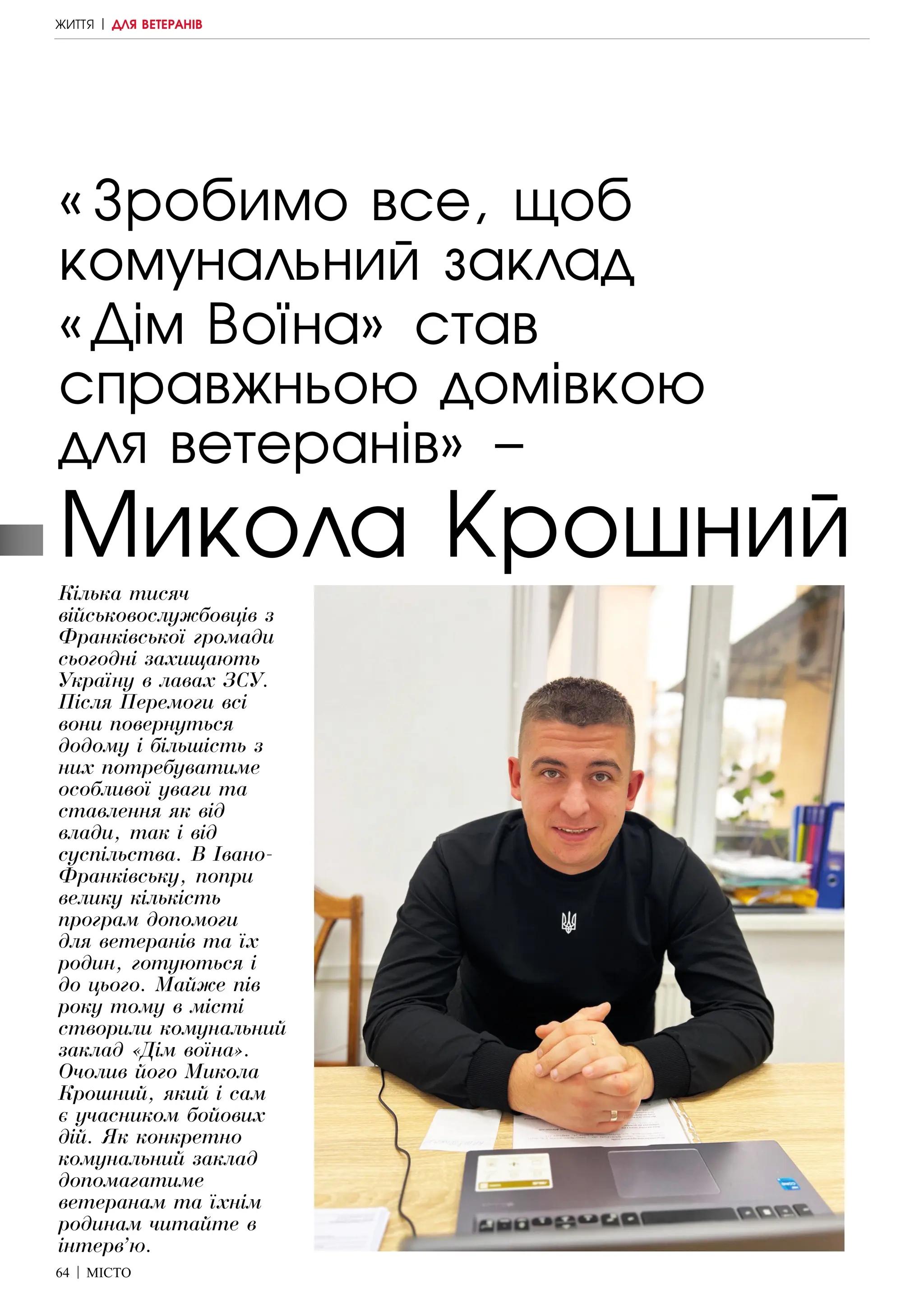 64 | МІСТО
«Зробимо все, щоб
комунальний заклад
«Дім Воїна» став
справжньою домівкою
для ветеранів» –
Микола Крошний
Кілька тисяч
військовослужбовців з
Франківської громади
сьогодні захищають
Україну в лавах ЗСУ.
Після Перемоги всі
вони повернуться
додому і більшість з
них потребуватиме
особливої уваги та
ставлення як від
влади, так і від
суспільства. В Івано-
Франківську, попри
велику кількість
програм допомоги
для ветеранів та їх
родин, готуються і
до цього. Майже пів
року тому в місті
створили комунальний
заклад «Дім воїна».
Очолив його Микола
Крошний, який і сам
є учасником бойових
дій. Як конкретно
комунальний заклад
допомагатиме
ветеранам та їхнім
родинам читайте в
інтерв’ю.
ЖИТТЯ | ДЛЯ ВЕТЕРАНІВ
 