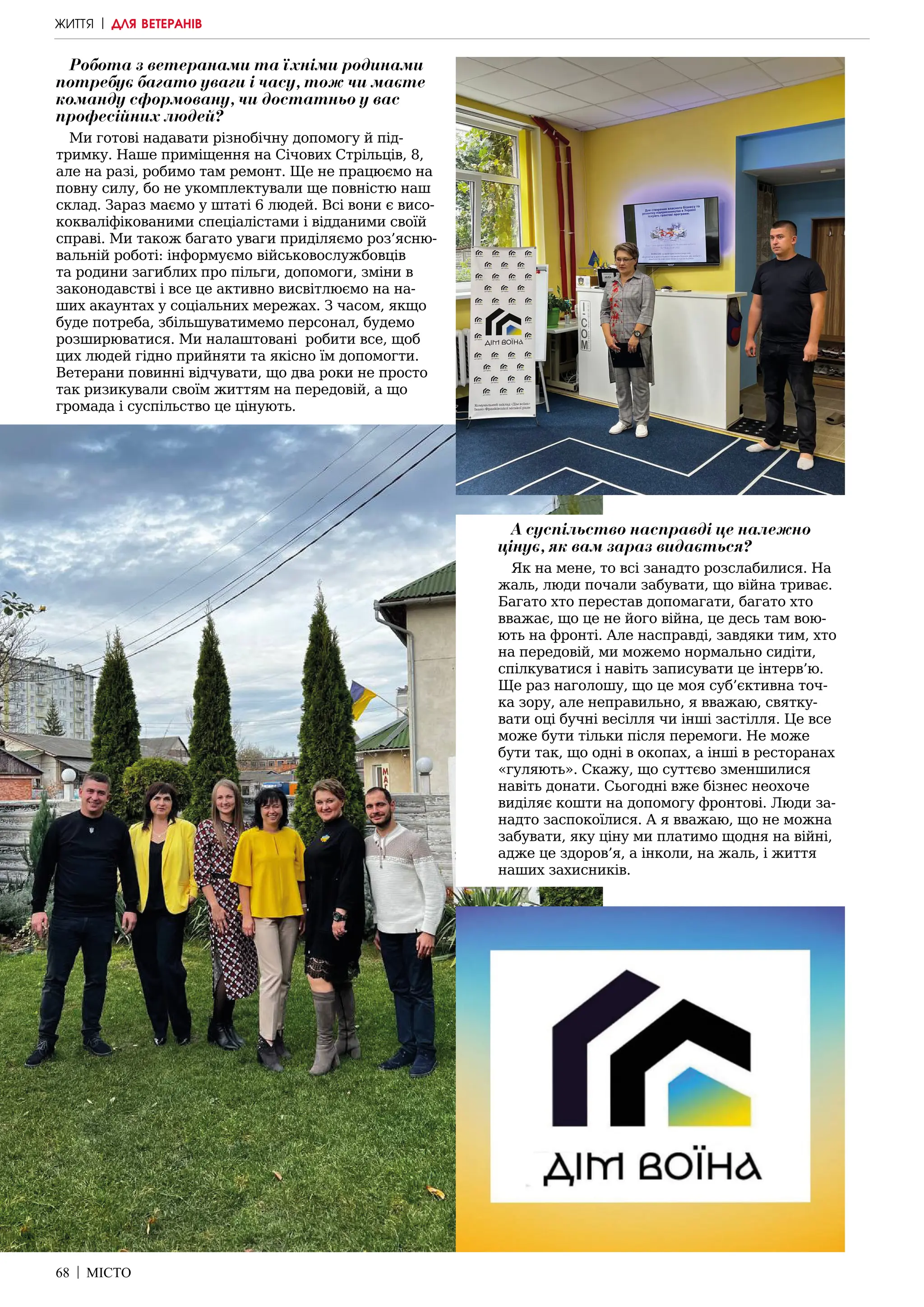 68 | МІСТО
Робота з ветеранами та їхніми родинами
потребує багато уваги і часу, тож чи маєте
команду сформовану, чи достатньо у вас
професійних людей?
Ми готові надавати різнобічну допомогу й під-
тримку. Наше приміщення на Січових Стрільців, 8,
але на разі, робимо там ремонт. Ще не працюємо на
повну силу, бо не укомплектували ще повністю наш
склад. Зараз маємо у штаті 6 людей. Всі вони є висо-
кокваліфікованими спеціалістами і відданими своїй
справі. Ми також багато уваги приділяємо роз’ясню-
вальній роботі: інформуємо військовослужбовців
та родини загиблих про пільги, допомоги, зміни в
законодавстві і все це активно висвітлюємо на на-
ших акаунтах у соціальних мережах. З часом, якщо
буде потреба, збільшуватимемо персонал, будемо
розширюватися. Ми налаштовані робити все, щоб
цих людей гідно прийняти та якісно їм допомогти.
Ветерани повинні відчувати, що два роки не просто
так ризикували своїм життям на передовій, а що
громада і суспільство це цінують.
А суспільство насправді це належно
цінує, як вам зараз видається?
Як на мене, то всі занадто розслабилися. На
жаль, люди почали забувати, що війна триває.
Багато хто перестав допомагати, багато хто
вважає, що це не його війна, це десь там вою-
ють на фронті. Але насправді, завдяки тим, хто
на передовій, ми можемо нормально сидіти,
спілкуватися і навіть записувати це інтерв’ю.
Ще раз наголошу, що це моя суб’єктивна точ-
ка зору, але неправильно, я вважаю, святку-
вати оці бучні весілля чи інші застілля. Це все
може бути тільки після перемоги. Не може
бути так, що одні в окопах, а інші в ресторанах
«гуляють». Скажу, що суттєво зменшилися
навіть донати. Сьогодні вже бізнес неохоче
виділяє кошти на допомогу фронтові. Люди за-
надто заспокоїлися. А я вважаю, що не можна
забувати, яку ціну ми платимо щодня на війні,
адже це здоров’я, а інколи, на жаль, і життя
наших захисників.
ЖИТТЯ | ДЛЯ ВЕТЕРАНІВ
 