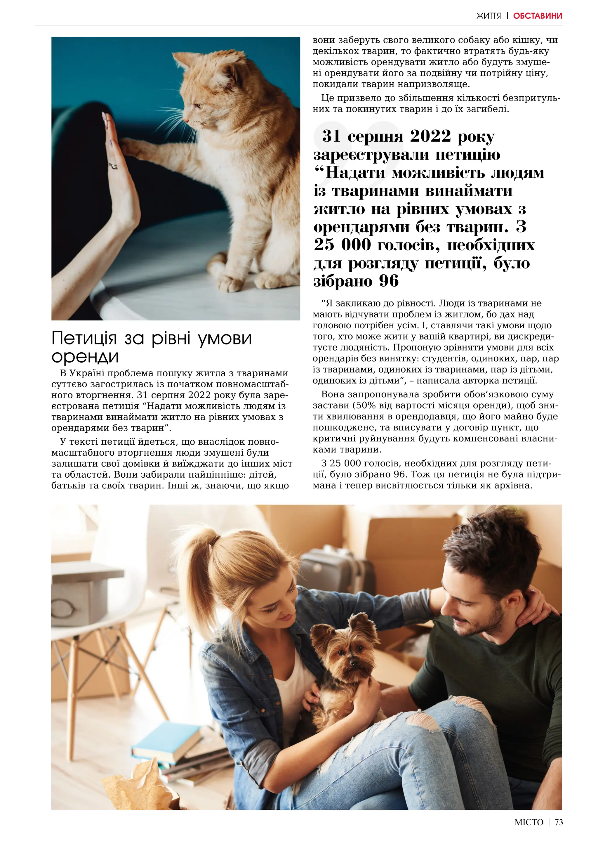 МІСТО | 73
Петиція за рівні умови
оренди
В Україні проблема пошуку житла з тваринами
суттєво загострилась із початком повномасштаб-
ного вторгнення. 31 серпня 2022 року була заре-
єстрована петиція “Надати можливість людям із
тваринами винаймати житло на рівних умовах з
орендарями без тварин”.
У тексті петиції йдеться, що внаслідок повно-
масштабного вторгнення люди змушені були
залишати свої домівки й виїжджати до інших міст
та областей. Вони забирали найцінніше: дітей,
батьків та своїх тварин. Інші ж, знаючи, що якщо
вони заберуть свого великого собаку або кішку, чи
декількох тварин, то фактично втратять будь-яку
можливість орендувати житло або будуть змуше-
ні орендувати його за подвійну чи потрійну ціну,
покидали тварин напризволяще.
Це призвело до збільшення кількості безпритуль-
них та покинутих тварин і до їх загибелі.
“Я закликаю до рівності. Люди із тваринами не
мають відчувати проблем із житлом, бо дах над
головою потрібен усім. І, ставлячи такі умови щодо
того, хто може жити у вашій квартирі, ви дискреди-
туєте людяність. Пропоную зрівняти умови для всіх
орендарів без винятку: студентів, одиноких, пар, пар
із тваринами, одиноких із тваринами, пар із дітьми,
одиноких із дітьми”, – написала авторка петиції.
Вона запропонувала зробити обов’язковою суму
застави (50% від вартості місяця оренди), щоб зня-
ти хвилювання в орендодавця, що його майно буде
пошкоджене, та вписувати у договір пункт, що
критичні руйнування будуть компенсовані власни-
ками тварини.
З 25 000 голосів, необхідних для розгляду пети-
ції, було зібрано 96. Тож ця петиція не була підтри-
мана і тепер висвітлюється тільки як архівна.
31 серпня 2022 року
зареєстрували петицію
“Надати можливість людям
із тваринами винаймати
житло на рівних умовах з
орендарями без тварин. З
25 000 голосів, необхідних
для розгляду петиції, було
зібрано 96
ЖИТТЯ | ОБСТАВИНИ
 