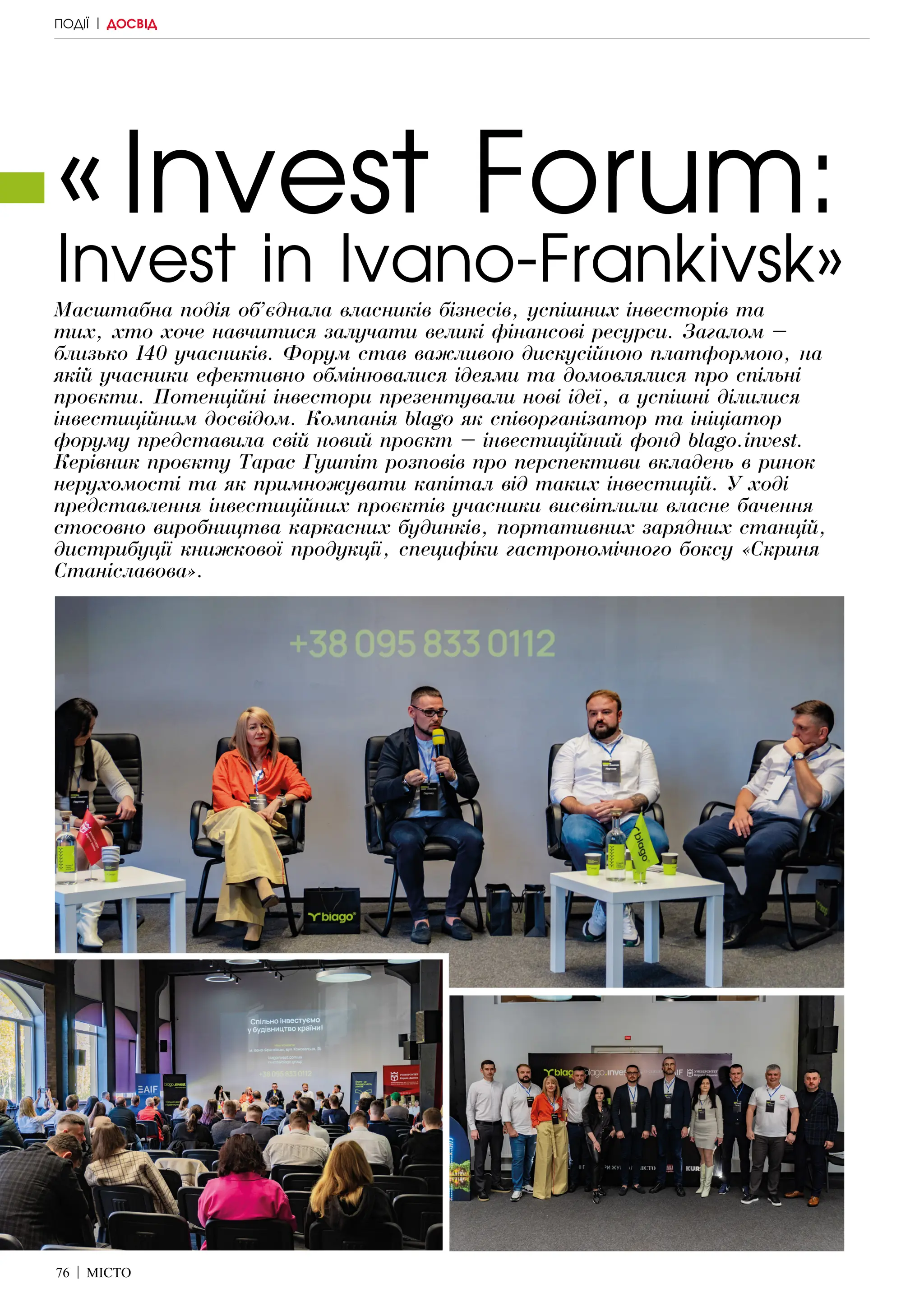 76 | МІСТО
«Invest Forum:
Invest in Ivano-Frankivsk»
Масштабна подія об’єднала власників бізнесів, успішних інвесторів та
тих, хто хоче навчитися залучати великі фінансові ресурси. Загалом –
близько 140 учасників. Форум став важливою дискусійною платформою, на
якій учасники ефективно обмінювалися ідеями та домовлялися про спільні
проєкти. Потенційні інвестори презентували нові ідеї, а успішні ділилися
інвестиційним досвідом. Компанія blago як співорганізатор та ініціатор
форуму представила свій новий проєкт – інвестиційний фонд blago.invest.
Керівник проєкту Тарас Гушпіт розповів про перспективи вкладень в ринок
нерухомості та як примножувати капітал від таких інвестицій. У ході
представлення інвестиційних проєктів учасники висвітлили власне бачення
стосовно виробництва каркасних будинків, портативних зарядних станцій,
дистрибуції книжкової продукції, специфіки гастрономічного боксу «Скриня
Станіславова».
ПОДІЇ | ДОСВІД
 