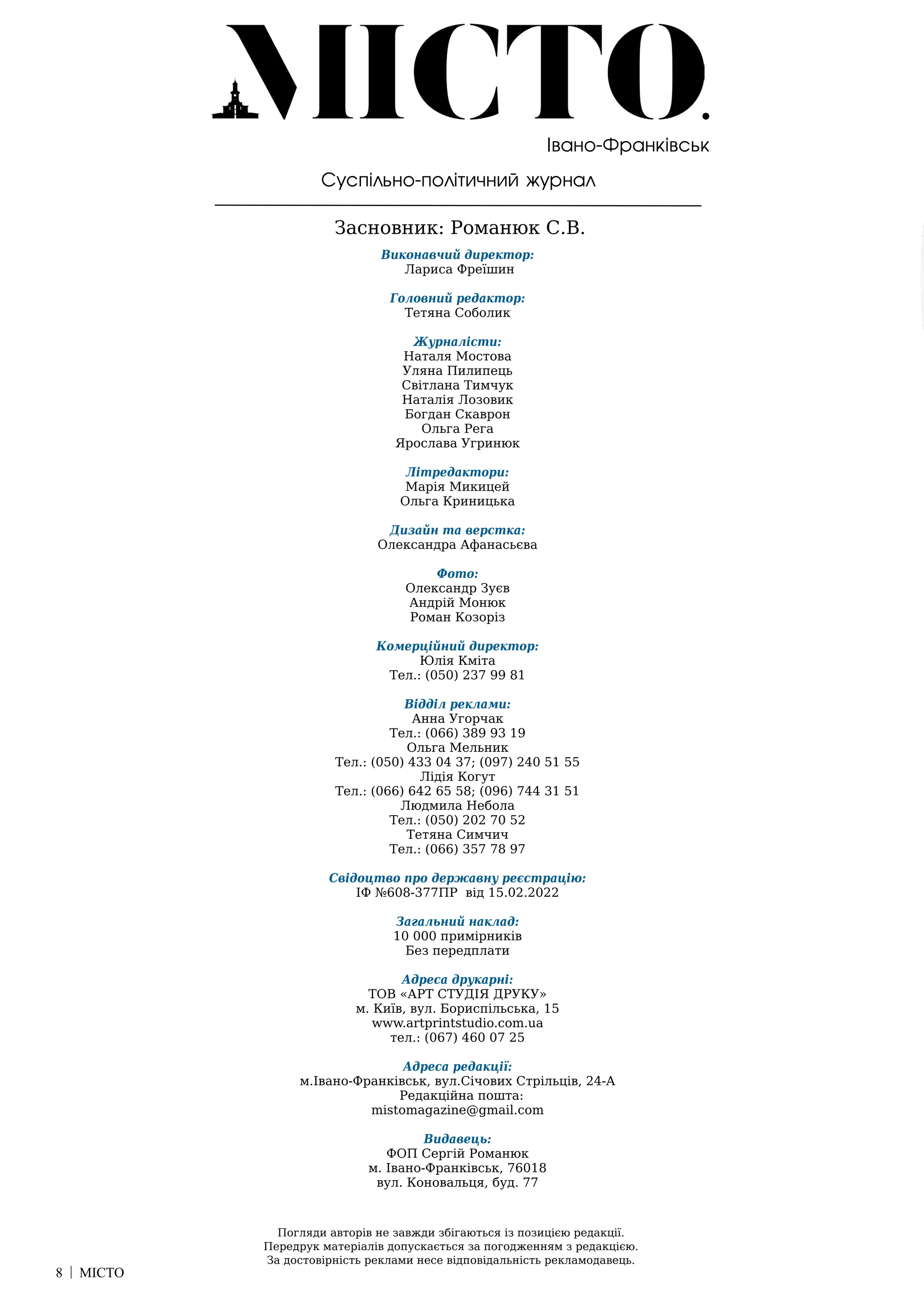 8 | МІСТО
Суспільно-політичний журнал
Засновник: Романюк С.В.
Погляди авторів не завжди збігаються із позицією редакції.
Передрук матеріалів допускається за погодженням з редакцією.
За достовірність реклами несе відповідальність рекламодавець.
Івано-Франківськ
Виконавчий директор:
Лариса Фреїшин
Головний редактор:
Тетяна Соболик
Журналісти:
Наталя Мостова
Уляна Пилипець
Світлана Тимчук
Наталія Лозовик
Богдан Скаврон
Ольга Рега
Ярослава Угринюк
Літредактори:
Марія Микицей
Ольга Криницька
Дизайн та верстка:
Олександра Афанасьєва
Фото:
Олександр Зуєв
Андрій Монюк
Роман Козоріз
Комерційний директор:
Юлія Кміта
Тел.: (050) 237 99 81
Відділ реклами:
Анна Угорчак
Тел.: (066) 389 93 19
Ольга Мельник
Тел.: (050) 433 04 37; (097) 240 51 55
Лідія Когут
Тел.: (066) 642 65 58; (096) 744 31 51
Людмила Небола
Тел.: (050) 202 70 52
Тетяна Симчич
Тел.: (066) 357 78 97
Свідоцтво про державну реєстрацію:
ІФ №608-377ПР від 15.02.2022
Загальний наклад:
10 000 примірників
Без передплати
Адреса друкарні:
ТОВ «АРТ СТУДІЯ ДРУКУ»
м. Київ, вул. Бориспільська, 15
www.artprintstudio.com.ua
тел.: (067) 460 07 25
Адреса редакції:
м.Івано-Франківськ, вул.Січових Стрільців, 24-А
Редакційна пошта:
mistomagazine@gmail.com
Видавець:
ФОП Сергій Романюк
м. Івано-Франківськ, 76018
вул. Коновальця, буд. 77
 