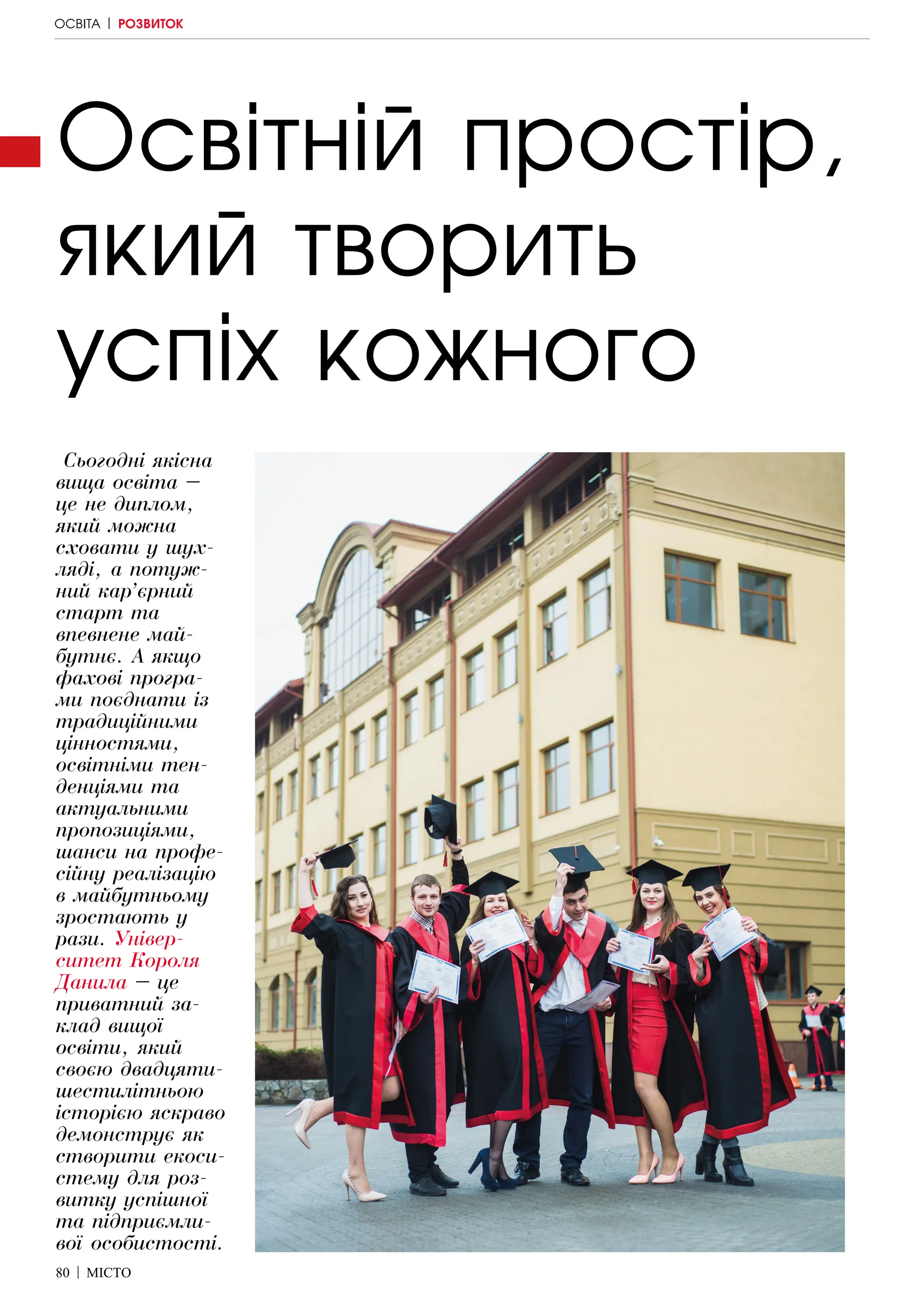80 | МІСТО
Освітній простір,
який творить
успіх кожного
Сьогодні якісна
вища освіта –
це не диплом,
який можна
сховати у шух-
ляді, а потуж-
ний кар’єрний
старт та
впевнене май-
бутнє. А якщо
фахові програ-
ми поєднати із
традиційними
цінностями,
освітніми тен-
денціями та
актуальними
пропозиціями,
шанси на профе-
сійну реалізацію
в майбутньому
зростають у
рази. Універ-
ситет Короля
Данила – це
приватний за-
клад вищої
освіти, який
своєю двадцяти-
шестилітньою
історією яскраво
демонструє як
створити екоси-
стему для роз-
витку успішної
та підприємли-
вої особистості.
ОСВІТА | РОЗВИТОК
 