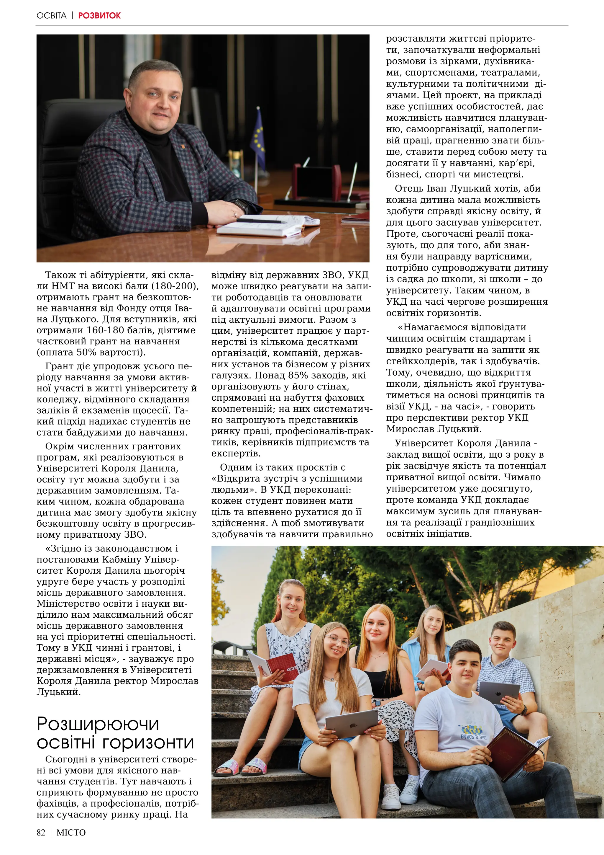 82 | МІСТО
Також ті абітурієнти, які скла-
ли НМТ на високі бали (180-200),
отримають грант на безкоштов-
не навчання від Фонду отця Іва-
на Луцького. Для вступників, які
отримали 160-180 балів, діятиме
частковий грант на навчання
(оплата 50% вартості).
Грант діє упродовж усього пе-
ріоду навчання за умови актив-
ної участі в житті університету й
коледжу, відмінного складання
заліків й екзаменів щосесії. Та-
кий підхід надихає студентів не
стати байдужими до навчання.
Окрім численних грантових
програм, які реалізовуються в
Університеті Короля Данила,
освіту тут можна здобути і за
державним замовленням. Та-
ким чином, кожна обдарована
дитина має змогу здобути якісну
безкоштовну освіту в прогресив-
ному приватному ЗВО.
«Згідно із законодавством і
постановами Кабміну Універ-
ситет Короля Данила цьогоріч
удруге бере участь у розподілі
місць державного замовлення.
Міністерство освіти і науки ви-
ділило нам максимальний обсяг
місць державного замовлення
на усі пріоритетні спеціальності.
Тому в УКД чинні і грантові, і
державні місця», - зауважує про
держзамовлення в Університеті
Короля Данила ректор Мирослав
Луцький.
Розширюючи
освітні горизонти
Сьогодні в університеті створе-
ні всі умови для якісного нав-
чання студентів. Тут навчають і
сприяють формуванню не просто
фахівців, а професіоналів, потріб-
них сучасному ринку праці. На
відміну від державних ЗВО, УКД
може швидко реагувати на запи-
ти роботодавців та оновлювати
й адаптовувати освітні програми
під актуальні вимоги. Разом з
цим, університет працює у парт-
нерстві із кількома десятками
організацій, компаній, держав-
них установ та бізнесом у різних
галузях. Понад 85% заходів, які
організовують у його стінах,
спрямовані на набуття фахових
компетенцій; на них систематич-
но запрошують представників
ринку праці, професіоналів-прак-
тиків, керівників підприємств та
експертів.
Одним із таких проєктів є
«Відкрита зустріч з успішними
людьми». В УКД переконані:
кожен студент повинен мати
ціль та впевнено рухатися до її
здійснення. А щоб змотивувати
здобувачів та навчити правильно
розставляти життєві пріорите-
ти, започаткували неформальні
розмови із зірками, духівника-
ми, спортсменами, театралами,
культурними та політичними ді-
ячами. Цей проєкт, на прикладі
вже успішних особистостей, дає
можливість навчитися плануван-
ню, самоорганізації, наполегли-
вій праці, прагненню знати біль-
ше, ставити перед собою мету та
досягати її у навчанні, кар’єрі,
бізнесі, спорті чи мистецтві.
Отець Іван Луцький хотів, аби
кожна дитина мала можливість
здобути справді якісну освіту, й
для цього заснував університет.
Проте, сьогочасні реалії пока-
зують, що для того, аби знан-
ня були направду вартісними,
потрібно супроводжувати дитину
із садка до школи, зі школи – до
університету. Таким чином, в
УКД на часі чергове розширення
освітніх горизонтів.
«Намагаємося відповідати
чинним освітнім стандартам і
швидко реагувати на запити як
стейкхолдерів, так і здобувачів.
Тому, очевидно, що відкриття
школи, діяльність якої ґрунтува-
тиметься на основі принципів та
візії УКД, - на часі», - говорить
про перспективи ректор УКД
Мирослав Луцький.
Університет Короля Данила -
заклад вищої освіти, що з року в
рік засвідчує якість та потенціал
приватної вищої освіти. Чимало
університетом уже досягнуто,
проте команда УКД докладає
максимум зусиль для плануван-
ня та реалізації грандіозніших
освітніх ініціатив.
ОСВІТА | РОЗВИТОК
 