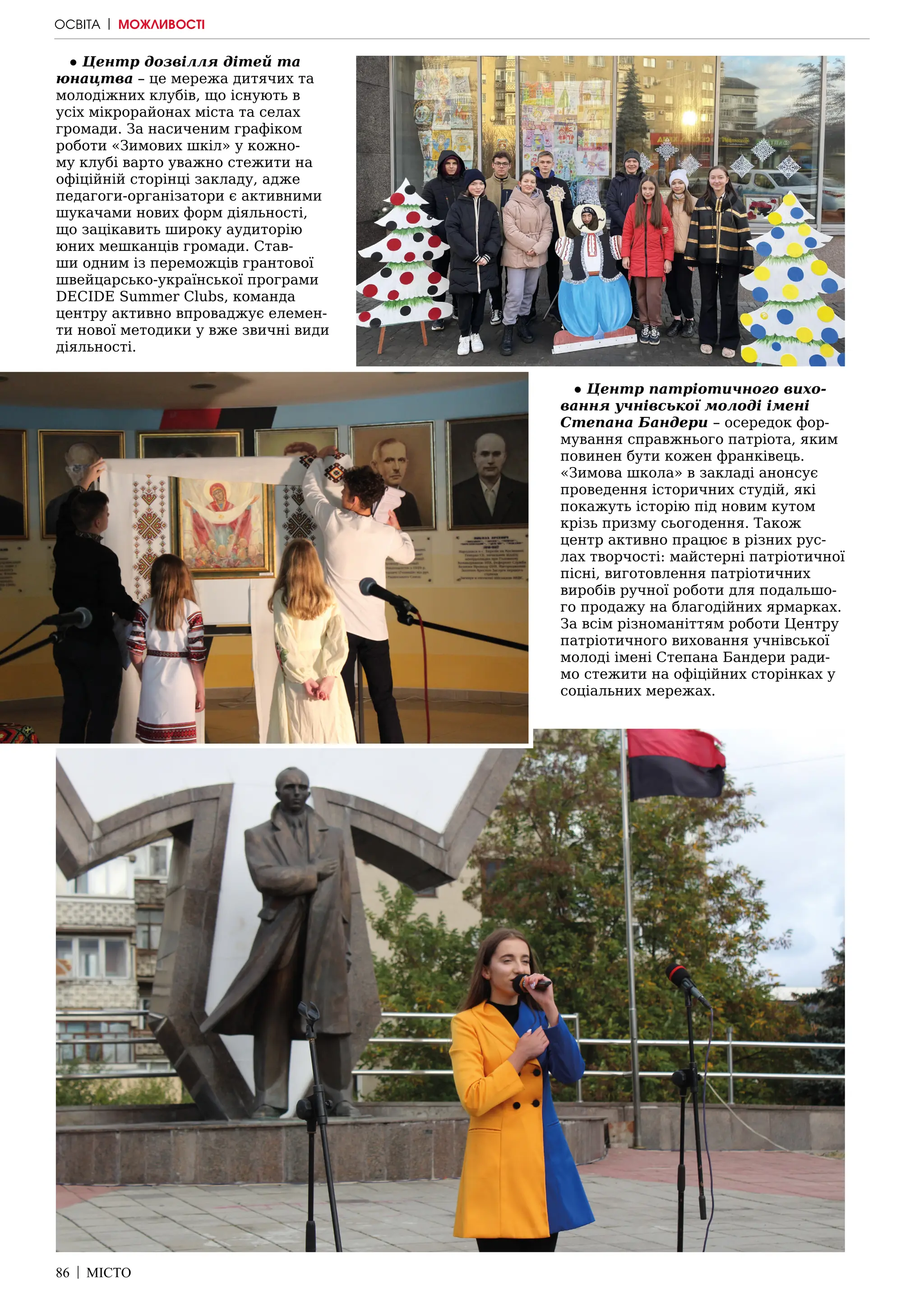86 | МІСТО
● Центр дозвілля дітей та
юнацтва – це мережа дитячих та
молодіжних клубів, що існують в
усіх мікрорайонах міста та селах
громади. За насиченим графіком
роботи «Зимових шкіл» у кожно-
му клубі варто уважно стежити на
офіційній сторінці закладу, адже
педагоги-організатори є активними
шукачами нових форм діяльності,
що зацікавить широку аудиторію
юних мешканців громади. Став-
ши одним із переможців грантової
швейцарсько-української програми
DECIDE Summer Clubs, команда
центру активно впроваджує елемен-
ти нової методики у вже звичні види
діяльності.
● Центр патріотичного вихо-
вання учнівської молоді імені
Степана Бандери – осередок фор-
мування справжнього патріота, яким
повинен бути кожен франківець.
«Зимова школа» в закладі анонсує
проведення історичних студій, які
покажуть історію під новим кутом
крізь призму сьогодення. Також
центр активно працює в різних рус-
лах творчості: майстерні патріотичної
пісні, виготовлення патріотичних
виробів ручної роботи для подальшо-
го продажу на благодійних ярмарках.
За всім різноманіттям роботи Центру
патріотичного виховання учнівської
молоді імені Степана Бандери ради-
мо стежити на офіційних сторінках у
соціальних мережах.
ОСВІТА | МОЖЛИВОСТІ
 