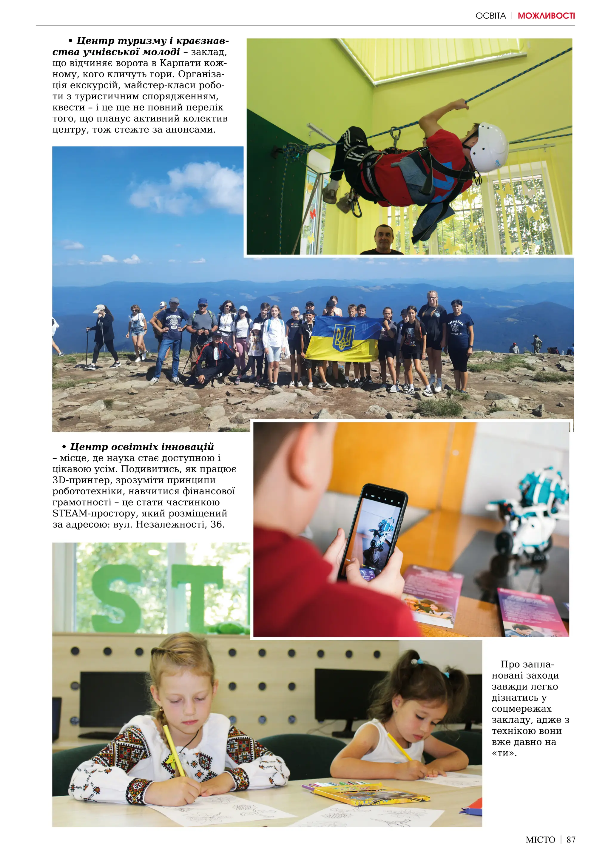 МІСТО | 87
• Центр туризму і краєзнав-
ства учнівської молоді – заклад,
що відчиняє ворота в Карпати кож-
ному, кого кличуть гори. Організа-
ція екскурсій, майстер-класи робо-
ти з туристичним спорядженням,
квести – і це ще не повний перелік
того, що планує активний колектив
центру, тож стежте за анонсами.
• Центр освітніх інновацій
– місце, де наука стає доступною і
цікавою усім. Подивитись, як працює
3D-принтер, зрозуміти принципи
робототехніки, навчитися фінансової
грамотності – це стати частинкою
STЕAM-простору, який розміщений
за адресою: вул. Незалежності, 36.
Про запла-
новані заходи
завжди легко
дізнатись у
соцмережах
закладу, адже з
технікою вони
вже давно на
«ти».
ОСВІТА | МОЖЛИВОСТІ
 