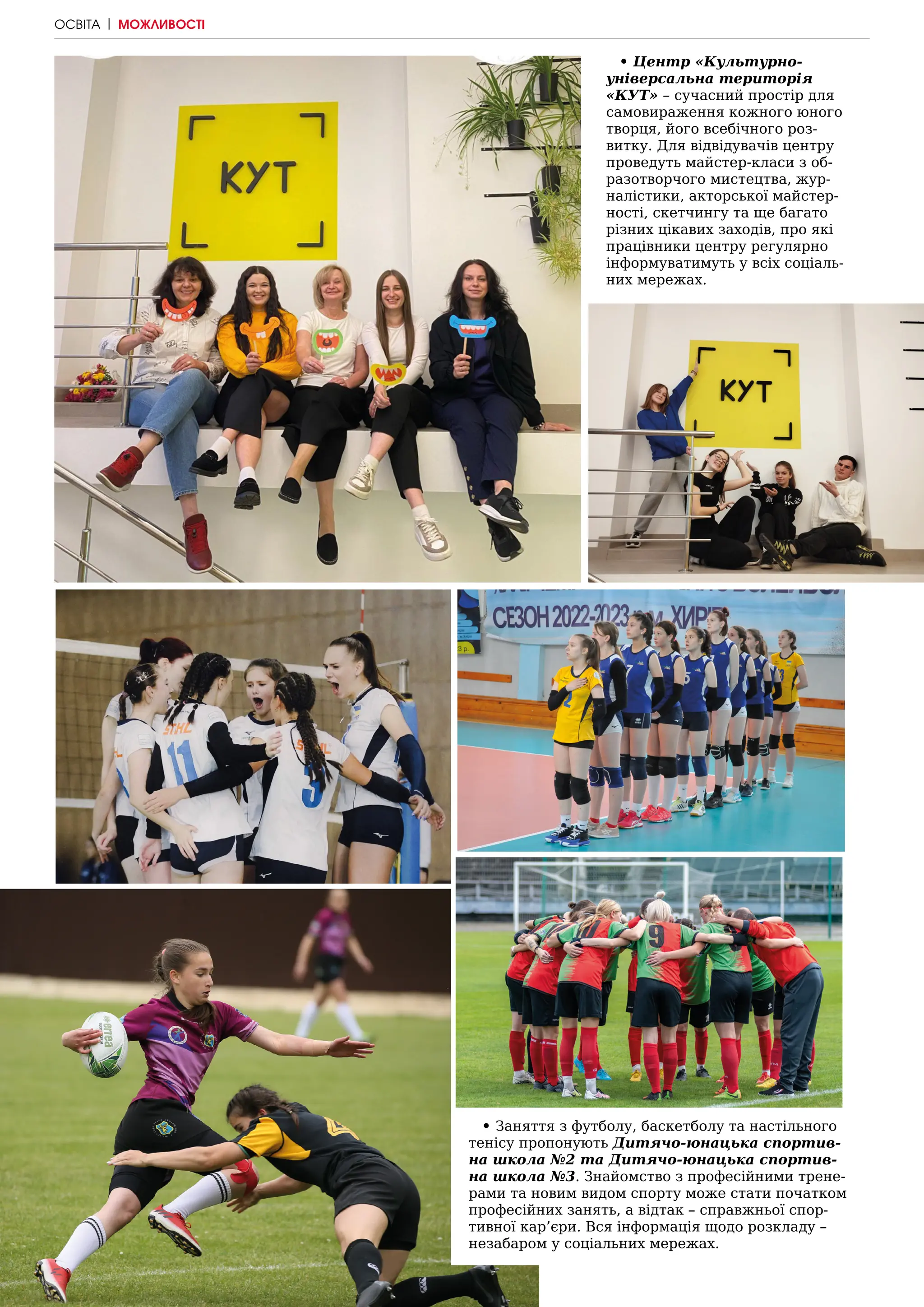 88 | МІСТО
• Центр «Культурно-
універсальна територія
«КУТ» – сучасний простір для
самовираження кожного юного
творця, його всебічного роз-
витку. Для відвідувачів центру
проведуть майстер-класи з об-
разотворчого мистецтва, жур-
налістики, акторської майстер-
ності, скетчингу та ще багато
різних цікавих заходів, про які
працівники центру регулярно
інформуватимуть у всіх соціаль-
них мережах.
• Заняття з футболу, баскетболу та настільного
тенісу пропонують Дитячо-юнацька спортив-
на школа №2 та Дитячо-юнацька спортив-
на школа №3. Знайомство з професійними трене-
рами та новим видом спорту може стати початком
професійних занять, а відтак – справжньої спор-
тивної кар’єри. Вся інформація щодо розкладу –
незабаром у соціальних мережах.
ОСВІТА | МОЖЛИВОСТІ
 