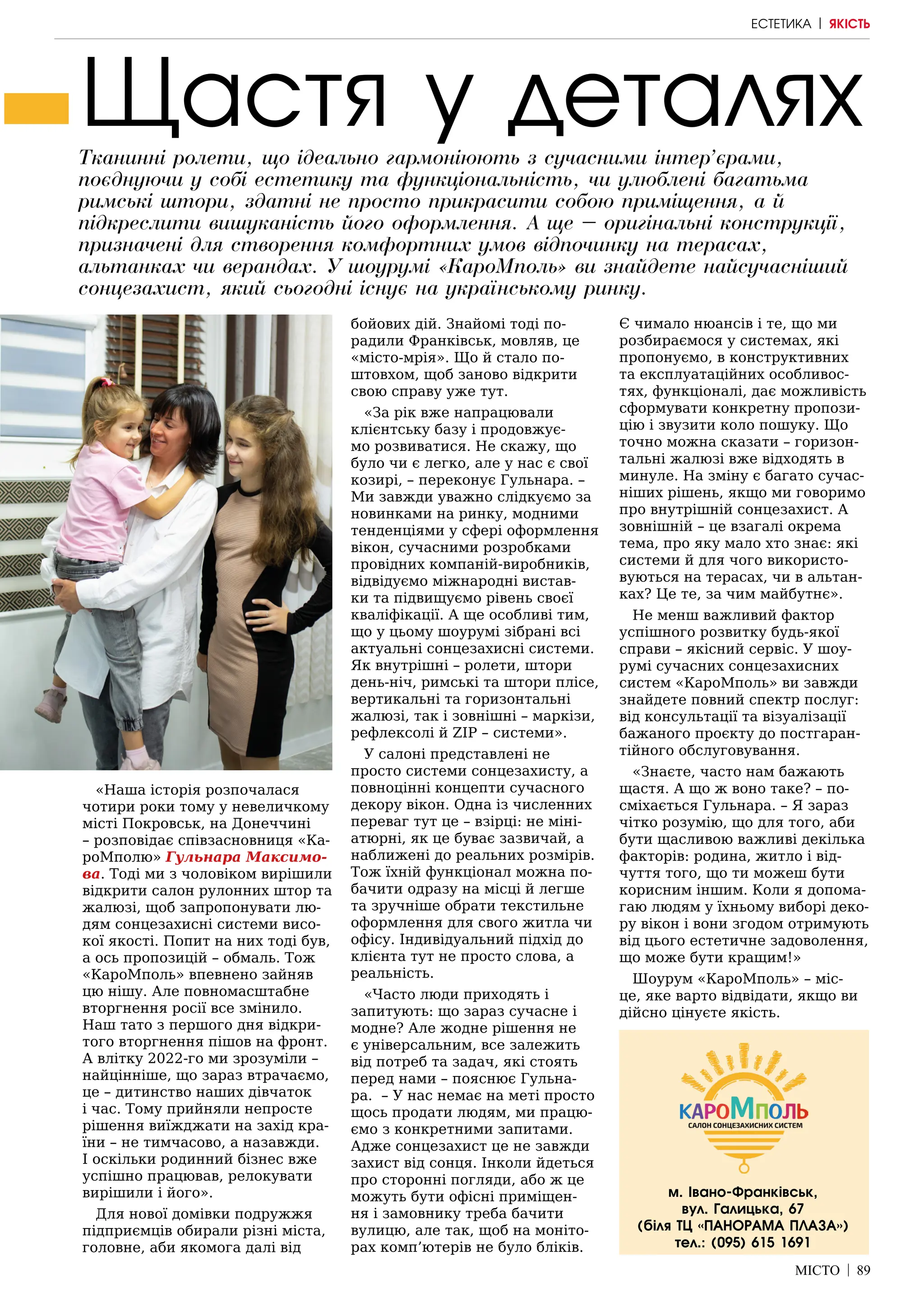 МІСТО | 89
Щастя у деталях
Тканинні ролети, що ідеально гармоніюють з сучасними інтер’єрами,
поєднуючи у собі естетику та функціональність, чи улюблені багатьма
римські штори, здатні не просто прикрасити собою приміщення, а й
підкреслити вишуканість його оформлення. А ще – оригінальні конструкції,
призначені для створення комфортних умов відпочинку на терасах,
альтанках чи верандах. У шоурумі «КароМполь» ви знайдете найсучасніший
сонцезахист, який сьогодні існує на українському ринку.
«Наша історія розпочалася
чотири роки тому у невеличкому
місті Покровськ, на Донеччині
– розповідає співзасновниця «Ка-
роМполю» Гульнара Максимо-
ва. Тоді ми з чоловіком вирішили
відкрити салон рулонних штор та
жалюзі, щоб запропонувати лю-
дям сонцезахисні системи висо-
кої якості. Попит на них тоді був,
а ось пропозицій – обмаль. Тож
«КароМполь» впевнено зайняв
цю нішу. Але повномасштабне
вторгнення росії все змінило.
Наш тато з першого дня відкри-
того вторгнення пішов на фронт.
А влітку 2022-го ми зрозуміли –
найцінніше, що зараз втрачаємо,
це – дитинство наших дівчаток
і час. Тому прийняли непросте
рішення виїжджати на захід кра-
їни – не тимчасово, а назавжди.
І оскільки родинний бізнес вже
успішно працював, релокувати
вирішили і його».
Для нової домівки подружжя
підприємців обирали різні міста,
головне, аби якомога далі від
бойових дій. Знайомі тоді по-
радили Франківськ, мовляв, це
«місто-мрія». Що й стало по-
штовхом, щоб заново відкрити
свою справу уже тут.
«За рік вже напрацювали
клієнтську базу і продовжує-
мо розвиватися. Не скажу, що
було чи є легко, але у нас є свої
козирі, – переконує Гульнара. –
Ми завжди уважно слідкуємо за
новинками на ринку, модними
тенденціями у сфері оформлення
вікон, сучасними розробками
провідних компаній-виробників,
відвідуємо міжнародні вистав-
ки та підвищуємо рівень своєї
кваліфікації. А ще особливі тим,
що у цьому шоурумі зібрані всі
актуальні сонцезахисні системи.
Як внутрішні – ролети, штори
день-ніч, римські та штори плісе,
вертикальні та горизонтальні
жалюзі, так і зовнішні – маркізи,
рефлексолі й ZIP – системи».
У салоні представлені не
просто системи сонцезахисту, а
повноцінні концепти сучасного
декору вікон. Одна із численних
переваг тут це – взірці: не міні-
атюрні, як це буває зазвичай, а
наближені до реальних розмірів.
Тож їхній функціонал можна по-
бачити одразу на місці й легше
та зручніше обрати текстильне
оформлення для свого житла чи
офісу. Індивідуальний підхід до
клієнта тут не просто слова, а
реальність.
«Часто люди приходять і
запитують: що зараз сучасне і
модне? Але жодне рішення не
є універсальним, все залежить
від потреб та задач, які стоять
перед нами – пояснює Гульна-
ра. – У нас немає на меті просто
щось продати людям, ми працю-
ємо з конкретними запитами.
Адже сонцезахист це не завжди
захист від сонця. Інколи йдеться
про сторонні погляди, або ж це
можуть бути офісні приміщен-
ня і замовнику треба бачити
вулицю, але так, щоб на моніто-
рах комп’ютерів не було бліків.
Є чимало нюансів і те, що ми
розбираємося у системах, які
пропонуємо, в конструктивних
та експлуатаційних особливос-
тях, функціоналі, дає можливість
сформувати конкретну пропози-
цію і звузити коло пошуку. Що
точно можна сказати – горизон-
тальні жалюзі вже відходять в
минуле. На зміну є багато сучас-
ніших рішень, якщо ми говоримо
про внутрішній сонцезахист. А
зовнішній – це взагалі окрема
тема, про яку мало хто знає: які
системи й для чого використо-
вуються на терасах, чи в альтан-
ках? Це те, за чим майбутнє».
Не менш важливий фактор
успішного розвитку будь-якої
справи – якісний сервіс. У шоу-
румі сучасних сонцезахисних
систем «КароМполь» ви завжди
знайдете повний спектр послуг:
від консультації та візуалізації
бажаного проєкту до постгаран-
тійного обслуговування.
«Знаєте, часто нам бажають
щастя. А що ж воно таке? – по-
сміхається Гульнара. – Я зараз
чітко розумію, що для того, аби
бути щасливою важливі декілька
факторів: родина, житло і від-
чуття того, що ти можеш бути
корисним іншим. Коли я допома-
гаю людям у їхньому виборі деко-
ру вікон і вони згодом отримують
від цього естетичне задоволення,
що може бути кращим!»
Шоурум «КароМполь» – міс-
це, яке варто відвідати, якщо ви
дійсно цінуєте якість.
м. Івано-Франківськ,
вул. Галицька, 67
(біля ТЦ «ПАНОРАМА ПЛАЗА»)
тел.: (095) 615 1691
ЕСТЕТИКА | ЯКІСТЬ
 