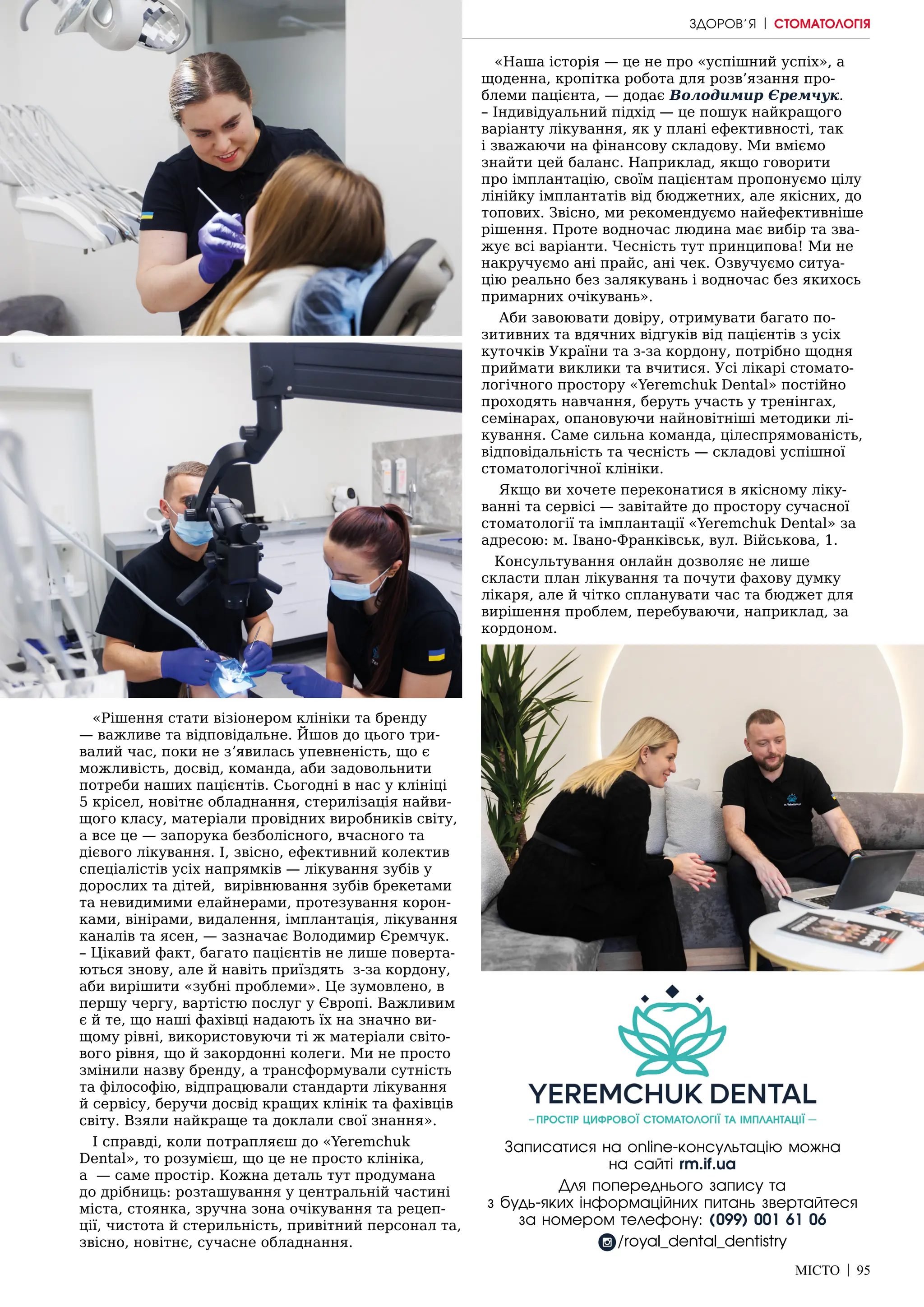 МІСТО | 95
«Рішення стати візіонером клініки та бренду
— важливе та відповідальне. Йшов до цього три-
валий час, поки не зʼявилась упевненість, що є
можливість, досвід, команда, аби задовольнити
потреби наших пацієнтів. Сьогодні в нас у клініці
5 крісел, новітнє обладнання, стерилізація найви-
щого класу, матеріали провідних виробників світу,
а все це — запорука безболісного, вчасного та
дієвого лікування. І, звісно, ефективний колектив
спеціалістів усіх напрямків — лікування зубів у
дорослих та дітей, вирівнювання зубів брекетами
та невидимими елайнерами, протезування корон-
ками, вінірами, видалення, імплантація, лікування
каналів та ясен, — зазначає Володимир Єремчук.
– Цікавий факт, багато пацієнтів не лише поверта-
ються знову, але й навіть приїздять з-за кордону,
аби вирішити «зубні проблеми». Це зумовлено, в
першу чергу, вартістю послуг у Європі. Важливим
є й те, що наші фахівці надають їх на значно ви-
щому рівні, використовуючи ті ж матеріали світо-
вого рівня, що й закордонні колеги. Ми не просто
змінили назву бренду, а трансформували сутність
та філософію, відпрацювали стандарти лікування
й сервісу, беручи досвід кращих клінік та фахівців
світу. Взяли найкраще та доклали свої знання».
І справді, коли потрапляєш до «Yeremchuk
Dental», то розумієш, що це не просто клініка,
а — саме простір. Кожна деталь тут продумана
до дрібниць: розташування у центральній частині
міста, стоянка, зручна зона очікування та рецеп-
ції, чистота й стерильність, привітний персонал та,
звісно, новітнє, сучасне обладнання.
«Наша історія — це не про «успішний успіх», а
щоденна, кропітка робота для розв’язання про-
блеми пацієнта, — додає Володимир Єремчук.
– Індивідуальний підхід — це пошук найкращого
варіанту лікування, як у плані ефективності, так
і зважаючи на фінансову складову. Ми вміємо
знайти цей баланс. Наприклад, якщо говорити
про імплантацію, своїм пацієнтам пропонуємо цілу
лінійку імплантатів від бюджетних, але якісних, до
топових. Звісно, ми рекомендуємо найефективніше
рішення. Проте водночас людина має вибір та зва-
жує всі варіанти. Чесність тут принципова! Ми не
накручуємо ані прайс, ані чек. Озвучуємо ситуа-
цію реально без залякувань і водночас без якихось
примарних очікувань».
Аби завоювати довіру, отримувати багато по-
зитивних та вдячних відгуків від пацієнтів з усіх
куточків України та з-за кордону, потрібно щодня
приймати виклики та вчитися. Усі лікарі стомато-
логічного простору «Yeremchuk Dental» постійно
проходять навчання, беруть участь у тренінгах,
семінарах, опановуючи найновітніші методики лі-
кування. Саме сильна команда, цілеспрямованість,
відповідальність та чесність — складові успішної
стоматологічної клініки.
Якщо ви хочете переконатися в якісному ліку-
ванні та сервісі — завітайте до простору сучасної
стоматології та імплантації «Yeremchuk Dental» за
адресою: м. Івано-Франківськ, вул. Військова, 1.
Консультування онлайн дозволяє не лише
скласти план лікування та почути фахову думку
лікаря, але й чітко спланувати час та бюджет для
вирішення проблем, перебуваючи, наприклад, за
кордоном.
Записатися на online-консультацію можна
на сайті rm.if.ua
Для попереднього запису та
з будь-яких інформаційних питань звертайтеся
за номером телефону: (099) 001 61 06
/royal_dental_dentistry
ЗДОРОВ’Я | СТОМАТОЛОГІЯ
 