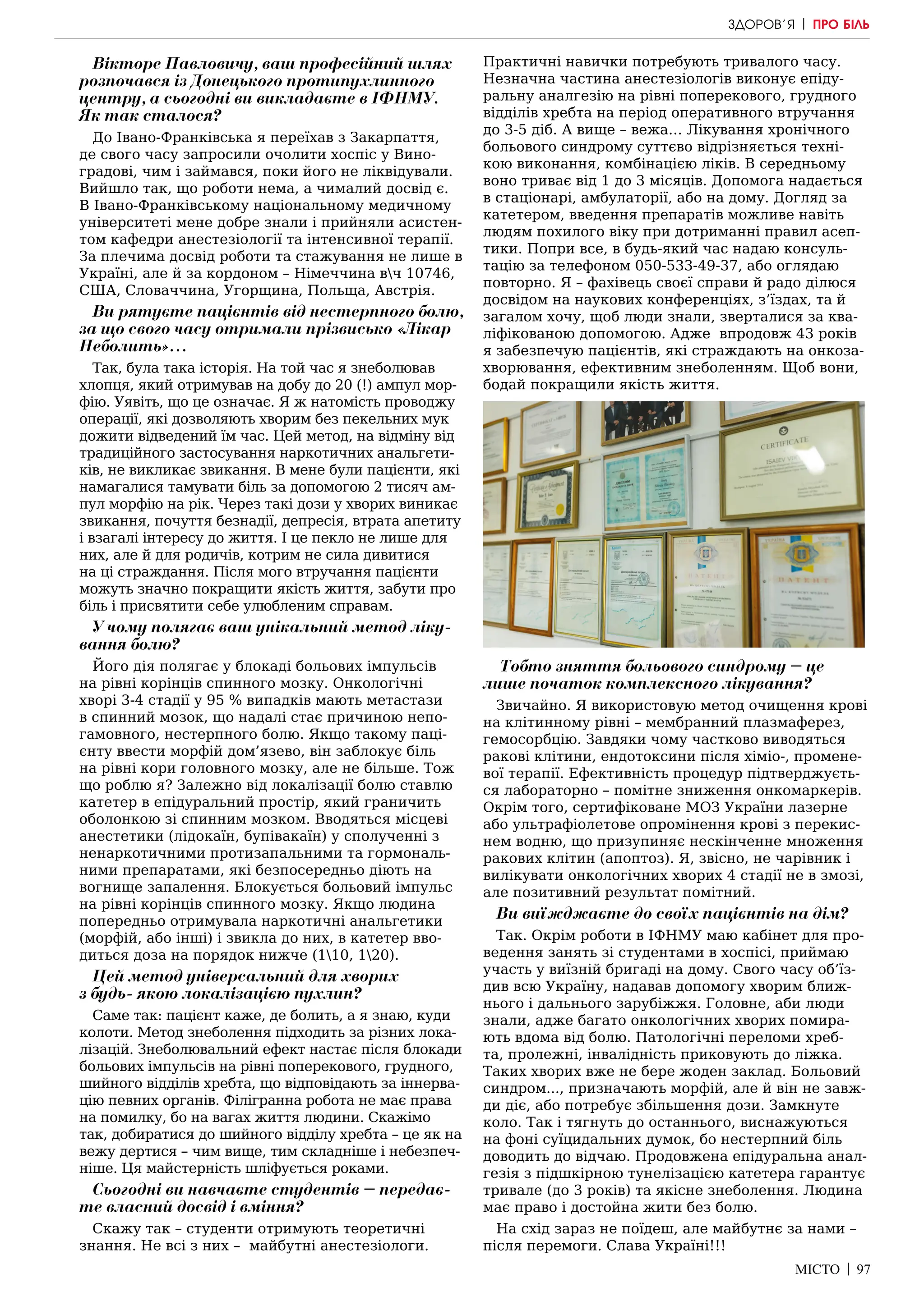 МІСТО | 97
Вікторе Павловичу, ваш професійний шлях
розпочався із Донецького протипухлинного
центру, а сьогодні ви викладаєте в ІФНМУ.
Як так сталося?
До Івано-Франківська я переїхав з Закарпаття,
де свого часу запросили очолити хоспіс у Вино-
градові, чим і займався, поки його не ліквідували.
Вийшло так, що роботи нема, а чималий досвід є.
В Івано-Франківському національному медичному
університеті мене добре знали і прийняли асистен-
том кафедри анестезіології та інтенсивної терапії.
За плечима досвід роботи та стажування не лише в
Україні, але й за кордоном – Німеччина вч 10746,
США, Словаччина, Угорщина, Польща, Австрія.
Ви рятуєте пацієнтів від нестерпного болю,
за що свого часу отримали прізвисько «Лікар
Неболить»…
Так, була така історія. На той час я знеболював
хлопця, який отримував на добу до 20 (!) ампул мор-
фію. Уявіть, що це означає. Я ж натомість проводжу
операції, які дозволяють хворим без пекельних мук
дожити відведений їм час. Цей метод, на відміну від
традиційного застосування наркотичних анальгети-
ків, не викликає звикання. В мене були пацієнти, які
намагалися тамувати біль за допомогою 2 тисяч ам-
пул морфію на рік. Через такі дози у хворих виникає
звикання, почуття безнадії, депресія, втрата апетиту
і взагалі інтересу до життя. І це пекло не лише для
них, але й для родичів, котрим не сила дивитися
на ці страждання. Після мого втручання пацієнти
можуть значно покращити якість життя, забути про
біль і присвятити себе улюбленим справам.
У чому полягає ваш унікальний метод ліку-
вання болю?
Його дія полягає у блокаді больових імпульсів
на рівні корінців спинного мозку. Онкологічні
хворі 3-4 стадії у 95 % випадків мають метастази
в спинний мозок, що надалі стає причиною непо-
гамовного, нестерпного болю. Якщо такому паці-
єнту ввести морфій дом’язево, він заблокує біль
на рівні кори головного мозку, але не більше. Тож
що роблю я? Залежно від локалізації болю ставлю
катетер в епідуральний простір, який граничить
оболонкою зі спинним мозком. Вводяться місцеві
анестетики (лідокаїн, бупівакаїн) у сполученні з
ненаркотичними протизапальними та гормональ-
ними препаратами, які безпосередньо діють на
вогнище запалення. Блокується больовий імпульс
на рівні корінців спинного мозку. Якщо людина
попередньо отримувала наркотичні анальгетики
(морфій, або інші) і звикла до них, в катетер вво-
диться доза на порядок нижче (110, 120).
Цей метод універсальний для хворих
з будь- якою локалізацією пухлин?
Саме так: пацієнт каже, де болить, а я знаю, куди
колоти. Метод знеболення підходить за різних лока-
лізацій. Знеболювальний ефект настає після блокади
больових імпульсів на рівні поперекового, грудного,
шийного відділів хребта, що відповідають за іннерва-
цію певних органів. Філігранна робота не має права
на помилку, бо на вагах життя людини. Скажімо
так, добиратися до шийного відділу хребта – це як на
вежу дертися – чим вище, тим складніше і небезпеч-
ніше. Ця майстерність шліфується роками.
Сьогодні ви навчаєте студентів – передає-
те власний досвід і вміння?
Скажу так – студенти отримують теоретичні
знання. Не всі з них – майбутні анестезіологи.
Практичні навички потребують тривалого часу.
Незначна частина анестезіологів виконує епіду-
ральну аналгезію на рівні поперекового, грудного
відділів хребта на період оперативного втручання
до 3-5 діб. А вище – вежа… Лікування хронічного
больового синдрому суттєво відрізняється техні-
кою виконання, комбінацією ліків. В середньому
воно триває від 1 до 3 місяців. Допомога надається
в стаціонарі, амбулаторії, або на дому. Догляд за
катетером, введення препаратів можливе навіть
людям похилого віку при дотриманні правил асеп-
тики. Попри все, в будь-який час надаю консуль-
тацію за телефоном 050-533-49-37, або оглядаю
повторно. Я – фахівець своєї справи й радо ділюся
досвідом на наукових конференціях, з’їздах, та й
загалом хочу, щоб люди знали, зверталися за ква-
ліфікованою допомогою. Адже впродовж 43 років
я забезпечую пацієнтів, які страждають на онкоза-
хворювання, ефективним знеболенням. Щоб вони,
бодай покращили якість життя.
Тобто зняття больового синдрому – це
лише початок комплексного лікування?
Звичайно. Я використовую метод очищення крові
на клітинному рівні – мембранний плазмаферез,
гемосорбцію. Завдяки чому частково виводяться
ракові клітини, ендотоксини після хіміо-, промене-
вої терапії. Ефективність процедур підтверджуєть-
ся лабораторно – помітне зниження онкомаркерів.
Окрім того, сертифіковане МОЗ України лазерне
або ультрафіолетове опромінення крові з перекис-
нем водню, що призупиняє нескінченне множення
ракових клітин (апоптоз). Я, звісно, не чарівник і
вилікувати онкологічних хворих 4 стадії не в змозі,
але позитивний результат помітний.
Ви виїжджаєте до своїх пацієнтів на дім?
Так. Окрім роботи в ІФНМУ маю кабінет для про-
ведення занять зі студентами в хоспісі, приймаю
участь у виїзній бригаді на дому. Свого часу об’їз-
див всю Україну, надавав допомогу хворим ближ-
нього і дальнього зарубіжжя. Головне, аби люди
знали, адже багато онкологічних хворих помира-
ють вдома від болю. Патологічні переломи хреб-
та, пролежні, інвалідність приковують до ліжка.
Таких хворих вже не бере жоден заклад. Больовий
синдром..., призначають морфій, але й він не завж-
ди діє, або потребує збільшення дози. Замкнуте
коло. Так і тягнуть до останнього, виснажуються
на фоні суїцидальних думок, бо нестерпний біль
доводить до відчаю. Продовжена епідуральна анал-
гезія з підшкірною тунелізацією катетера гарантує
тривале (до 3 років) та якісне знеболення. Людина
має право і достойна жити без болю.
На схід зараз не поїдеш, але майбутнє за нами –
після перемоги. Слава Україні!!!
ЗДОРОВ’Я | ПРО БІЛЬ
 