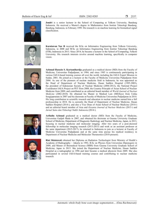 Bulletin of Electr Eng & Inf ISSN: 2302-9285 
Automatic whole-body bone scan image segmentation… (Ema Rachmawati)
2537
Jondri is a senior lecturer in the School of Computing at Telkom University, Bandung
Indonesia. He received a Master's degree in Mathematics from Institut Teknologi Bandung,
Bandung, Indonesia, in February 1999. His research is on machine learning for biomedical signal
classification.
Kurniawan Nur R received the B.Sc on Informatics Engineering from Telkom University,
Indonesia, in 2008 and M.Sc on Informatics Engineering from Institut Teknologi Bandung
(ITB), Indonesia in 2013. Since 2014, he became a lecturer in the School of Computing, Telkom
University. His research interests revolve around machine learning, specifically in computer
vision.
Achmad Hussein S. Kartamihardja graduated as a medical doctor (MD) from the Faculty of
Medicine, Universitas Padjadjaran, in 1984, and since 1985 is continuously participating in
various IAEA-based training courses all over the world, including the IAEA Expert Mission in
Sudan, 2001. He joined as a lecturer at the Faculty of Medicine Universitas Padjadjaran from
2004. As one of the pioneers of nuclear medicine field in Indonesia, he was appointed as
the Head of Department of Nuclear Medicine, Hasan Sadikin Hospital (1995-2003),
the president of Indonesian Society of Nuclear Medicine (2004-2012), the National Project
Coordinator IAEA Project on PET from 2008, the Country Principle of Asian School of Nuclear
Medicine from 2009, and contributed as an editorial board member of World Journal of Nuclear
Medicine (2002-2010). He obtained his Master in Medical Law (MH.Kes) from Unika
Soegijapranata in 2007 and his doctorate at Faculty of Medicine Universitas Padjadjaran in 2014.
His long contribution to scientific research and education in nuclear medicine earned him a full
professorship in 2018. He is currently the Head of Department of Nuclear Medicine, Hasan
Sadikin Hospital (2014-), and also a Vice Dean of Asian School of Nuclear Medicine (2014-)
and an editorial board member of Asia and Oceania Journal of Nuclear Medicine (2013-) and
Jurnal Sains dan Teknologi Nuklir Indonesia (2014-).
Arifudin Achmad graduated as a medical doctor (MD) from the Faculty of Medicine,
Universitas Gadjah Mada in 2007, and obtained his doctorate at Gunma University Graduate
School of Medicine, Department of Diagnostic Radiology and Nuclear Medicine, Japan, in 2013,
focusing in nuclear medicine and molecular imaging. After two years of a post-doctoral
fellowship in molecular imaging research (2013-2015) and work as an assistant professor at
the same department (2015-2017), he returned to Indonesia to join as a lecturer at Faculty of
Medicine Universitas Padjadjaran and at the same time pursue his medical residency in
Department of Nuclear Medicine and Molecular Theranostics (2018-present).
Rini Shintawati obtained her Diploma on Radiation Technologist from Ministry of Health’s
Academy of Radiography – Jakarta in 1992, B.Sc on Physics from Universitas Diponegoro in
2009, and Master of Biomedical Science (MBS) from Gunma University Graduate School of
Medicine, Japan in 2015. She joined the Department of Nuclear Medicine, Hasan Sadikin
Hospital as a radiographer in 1996 and later became a medical physicist from 2009. She also
participated in several IAEA-based training courses and contributing to nuclear medicine
research.
 
