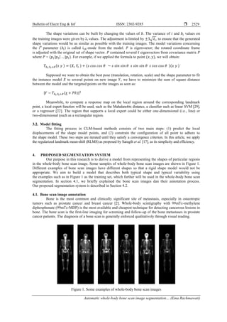 Bulletin of Electr Eng & Inf ISSN: 2302-9285 
Automatic whole-body bone scan image segmentation… (Ema Rachmawati)
2529
The shape variations can be built by changing the values of . The variance of and values on
the training images were given by λi values. The adjustment is limited by √ , to ensure that the generated
shape variations would be as similar as possible with the training images. The model variations concerning
the ith
parameter ( ) is called -mode from the model. is eigenvector; the rotated coordinate frame
is adjusted with the original set of shape vector. contained several eigenvectors from covariance matrix
where = ( ). For example, if we applied the formula to point ( ), we will obtain:
Supposed we want to obtain the best pose (translation, rotation, scale) and the shape parameter to fit
the instance model to several points on new image , we have to minimize the sum of square distance
between the model and the targeted points on the images as seen as:
Meanwhile, to compute a response map on the local region around the corresponding landmark
point, a local expert function will be used, such as the Mahalanobis distance, a classifier such as linear SVM [29],
or a regressor [22]. The region that supports a local expert could be either one-dimensional (i.e., line) or
two-dimensional (such as a rectangular region.
3.2. Model fitting
The fitting process in CLM-based methods consists of two main steps: (1) predict the local
displacements of the shape model points, and (2) constrain the configuration of all point to adhere to
the shape model. These two steps are iterated until they satisfy a convergence criterion. In this article, we apply
the regularized landmark mean-shift (RLMS) as proposed by Saragih et al. [17], as its simplicity and efficiency.
4. PROPOSED SEGMENTATION SYSTEM
Our purpose in this research is to derive a model from representing the shapes of particular regions
in the whole-body bone scan image. Some samples of whole-body bone scan images are shown in Figure 1.
Different examples of bone scan images have different shapes so that a rigid shape model would not be
appropriate. We aim to build a model that describes both typical shape and typical variability using
the examples such as in Figure 1 as the training set, which further will be used in the whole-body bone scan
segmentation. In section 4.1, we briefly explained the bone scan images dan their annotation process.
Our proposed segmentation system is described in Section 4.2.
4.1. Bone scan image annotation
Bone is the most common and clinically significant site of metastasis, especially in osteotropic
tumors such as prostate cancer and breast cancer [2]. Whole-body scintigraphy with 99mTc-methylene
diphosphonate (99mTc-MDP) is the most available and cheapest technique for detecting cancerous lesions in
bone. The bone scan is the first-line imaging for screening and follow-up of the bone metastases in prostate
cancer patients. The diagnosis of a bone scan is generally enforced qualitatively through visual reading.
Figure 1. Some examples of whole-body bone scan images
( ) ( ) ( )( )
( )
 