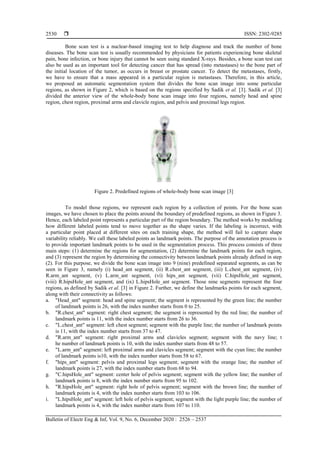  ISSN: 2302-9285
Bulletin of Electr Eng & Inf, Vol. 9, No. 6, December 2020 : 2526 – 2537
2530
Bone scan test is a nuclear-based imaging test to help diagnose and track the number of bone
diseases. The bone scan test is usually recommended by physicians for patients experiencing bone skeletal
pain, bone infection, or bone injury that cannot be seen using standard X-rays. Besides, a bone scan test can
also be used as an important tool for detecting cancer that has spread (into metastases) to the bone part of
the initial location of the tumor, as occurs in breast or prostate cancer. To detect the metastases, firstly,
we have to ensure that a mass appeared in a particular region is metastases. Therefore, in this article,
we proposed an automatic segmentation system that divides the bone scan image into some particular
regions, as shown in Figure 2, which is based on the regions specified by Sadik et al. [3]. Sadik et al. [3]
divided the anterior view of the whole-body bone scan image into four regions, namely head and spine
region, chest region, proximal arms and clavicle region, and pelvis and proximal legs region.
Figure 2. Predefined regions of whole-body bone scan image [3]
To model those regions, we represent each region by a collection of points. For the bone scan
images, we have chosen to place the points around the boundary of predefined regions, as shown in Figure 3.
Hence, each labeled point represents a particular part of the region boundary. The method works by modeling
how different labeled points tend to move together as the shape varies. If the labeling is incorrect, with
a particular point placed at different sites on each training shape, the method will fail to capture shape
variability reliably. We call these labeled points as landmark points. The purpose of the annotation process is
to provide important landmark points to be used in the segmentation process. This process consists of three
main steps: (1) determine the regions for segmentation, (2) determine the landmark points for each region,
and (3) represent the region by determining the connectivity between landmark points already defined in step
(2). For this purpose, we divide the bone scan image into 9 (nine) predefined separated segments, as can be
seen in Figure 3, namely (i) head_ant segment, (ii) R.chest_ant segment, (iii) L.chest_ant segment, (iv)
R.arm_ant segment, (v) L.arm_ant segment, (vi) hips_ant segment, (vii) C.hipsHole_ant segment,
(viii) R.hipsHole_ant segment, and (ix) L.hipsHole_ant segment. Those nine segments represent the four
regions, as defined by Sadik et al. [3] in Figure 2. Further, we define the landmarks points for each segment,
along with their connectivity as follows:
a. "Head_ant" segment: head and spine segment; the segment is represented by the green line; the number
of landmark points is 26, with the index number starts from 0 to 25.
b. "R.chest_ant" segment: right chest segment; the segment is represented by the red line; the number of
landmark points is 11, with the index number starts from 26 to 36.
c. "L.chest_ant" segment: left chest segment; segment with the purple line; the number of landmark points
is 11, with the index number starts from 37 to 47.
d. "R.arm_ant" segment: right proximal arms and clavicles segment; segment with the navy line; t
he number of landmark points is 10, with the index number starts from 48 to 57.
e. "L.arm_ant" segment: left proximal arms and clavicles segment; segment with the cyan line; the number
of landmark points is10, with the index number starts from 58 to 67.
f. "hips_ant" segment: pelvis and proximal legs segment; segment with the orange line; the number of
landmark points is 27, with the index number starts from 68 to 94.
g. "C.hipsHole_ant" segment: center hole of pelvis segment; segment with the yellow line; the number of
landmark points is 8, with the index number starts from 95 to 102.
h. "R.hipsHole_ant" segment: right hole of pelvis segment; segment with the brown line; the number of
landmark points is 4, with the index number starts from 103 to 106.
i. "L.hipsHole_ant" segment: left hole of pelvis segment; segment with the light purple line; the number of
landmark points is 4, with the index number starts from 107 to 110.
 