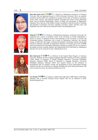  ISSN: 2252-8822
Int J Eval & Res Educ, Vol. 13, No. 3, June 2024: 1690-1702
1702
Ratu Ilma Indra Putri is a Professor of Mathematics Education, at Sriwijaya
University. She was appointed lecturer in 1994 at Sriwijaya University. She is an academic
researcher and the author has contributed to research on the topic of Formative assessment,
Lesson study, Literacy, and Teaching methods. Prof Ratu has written several educational
books such as Research Methodology, history of PMRI, and Assessment of Mathematics
Education. She is also one of the drafters of policy formulation within the Faculty of Teaching
and Education at Sriwijaya University regarding curriculum, quality assurance units, and
handbooks since 2016. She can be contacted at email: ratu.ilma@yahoo.com.
Zulkardi is a Professor of Mathematics Education, at Sriwijaya University. He
graduated with a master of computer science at the University of Twente, Netherlands, a
master of science in education science and technology at the University of Twente and
Freudenthal Institute, Netherlands, and a doctor in mathematics education. His research
focuses on PISA-like task design, curriculum development, and design research. He devoted
himself to Indonesia, especially in mathematics education. He became part of the IP PMRI
team and promoted more meaningful mathematics learning in everyday life. He is an expert in
developing curricula, teaching methods and implementing ICD (web-based) in mathematics
education. He can be contacted at email: zulkardi@unsri.ac.id.
Rita Inderawati is a Professor of the English Study Program, at Sriwijaya
University. Bachelor of Arts in English Language Education, Sriwijaya University, Indonesia
(1990). Master of Education in English Language Education, Universitas Pendidikan
Indonesia, Indonesia (2000). Doctor of Education in Language Education, Universitas
Pendidikan Indonesia, Indonesia (2005). Her research focuses on the utilization of
technological tools for academic writing, the development of local culture-based teaching
materials, and the use of literature for character-building and virtual drama performance. She
can be contacted at email: rita_inderawati@fkip.unsri.ac.id.
Try Desnita is a teacher at a public junior high school, SMP Negeri 1 Palembang,
Indonesia. She is currently teaching science subjects. She can be contacted at email:
desnitatry@gmail.com.
 