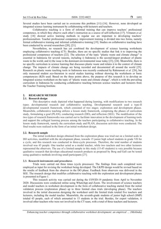 Int J Eval & Res Educ ISSN: 2252-8822 
Enhancing teacher competence through collaborative worksheet development: an empirical … (Meilinda)
1691
Several studies have been carried out to overcome this problem [11]–[16]. However, none developed an
integrated science learning instrument by collaborating with lecturers and teachers.
Collaborative teaching is a form of informal training that can improve teachers’ professional
competence, in which they observe each other’s instruction as a source of self-reflection [17]. Virtanen et al.
study [18] showed active learning methods in regular use are important to developing teachers’
professionalism. Teacher professional competency improvement training is divided into two forms, namely
formal collaborative training and informal collaborative training [19]. Studies on collaborative teaching have
been conducted by several researchers [20], [21].
Nevertheless, no research has yet combined the development of science learning worksheets
employing collaborative teaching (CT). Besides, there are no specific studies that link it to improving the
professional competence of teachers [22]. The selection of the topic “plastic waste and climate change” is
essential in Indonesia for several reasons, including i) Indonesia is the second-largest producer of plastic
waste in the world; and ii) the issue is the dominant environmental issue today [23], [24]. Meanwhile, there is
no specific curriculum in science learning that discusses plastic waste and relates it to the context of climate
change. The impacts of climate change are being recorded and documented all around the world [25].
Research on plastic waste teaching tools in Indonesia was recently conducted by Rahmawati et al. [26], but
only measured student eco-literation in social studies learning without showing the worksheets or basic
competencies (KD) used. Based on the three points above, the purpose of this research is to develop an
integrated science worksheet on the topic of “plastic waste and climate change”, which is with the prevailing
curriculum in Indonesia by conducting collaborative teaching between science teachers and lecturers from
the Teacher Training Institute.
2. RESEARCH METHOD
2.1. Research design
This descriptive study depicted what happened during learning, with modifications to two research
types: developmental research and collaborative teaching. Developmental research used a type-II
developmental research framework, which consisted of two stages: exploration and development phases.
Meanwhile, collaborative teaching utilizes a lesson study framework, comprising the phases of curriculum
study, formulating a goal (PLAN), conducting research (DO), and reflection (SEE). The modification of the
two types of research frameworks was carried out to facilitate innovation in the development of learning tools
and support the collegial learning process among the teachers participating in collaborative teaching. In the
lesson study framework, namely the curriculum study and PLAN, discussion activities were conducted. The
final results were realized in the form of an initial worksheet design.
2.2. Research sample
The initial worksheet design obtained from the exploration phase was tried out on a limited scale in
DO activities, modified with the development phase, towards 15 junior high school students in grade VII for
a cycle, and this research was conducted in three-cycle processes. Therefore, the total number of students
involved was 45 people. One teacher acted as a model teacher, while two teachers and two other lecturers
represented the observers. The use of a limited sample in this study (15-45 students) is very possible because
qualitative research that develops educational research products as proposed by Borg and Gall can be tested
using qualitative methods involving small participants [27].
2.3. Research instruments and procedures
Trials were carried out three times (cycle processes). The findings from each completed were
employed as input for revising the worksheet being developed. The LKPD design would be revised based on
the results of feedback from the observer in the DO phase. Feedback from observers was delivered in the
SEE. The research design that modifies collaborative teaching with the exploration and development phases
is presented in Figure 1.
This research activity was carried out during the COVID-19 pandemic from April to November
2020. Discussions were conducted online using WhatsApp and Zoom. The involvement of science teachers
and model teachers in worksheet development in the form of collaborative teaching started from the initial
validation process (exploration phase) up to three limited class trials (developing phase). The teachers
involved in the initial discussion designing the worksheet until the limited trials totaled five teachers and
lecturers, including the model teacher. Meanwhile, the seventh-grade students of junior high school (SMP)
totaled 45 people, each of which amounted to 15 students in the trial. Besides, for expert validation, it
involved other teachers who were not involved in the CT team, with a total of three teachers and lecturers.
 