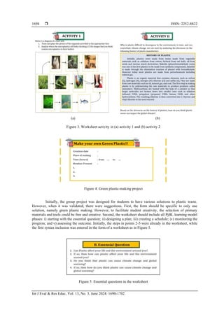  ISSN: 2252-8822
Int J Eval & Res Educ, Vol. 13, No. 3, June 2024: 1690-1702
1694
(a) (b)
Figure 3. Worksheet activity in (a) activity 1 and (b) activity 2
Figure 4. Green plastic-making project
Initially, the group project was designed for students to have various solutions to plastic waste.
However, when it was validated, there were suggestions. First, the form should be specific to only one
solution, namely green plastic making. However, to facilitate student creativity, the selection of primary
materials and tools could be free and creative. Second, the worksheet should include all PjBL learning model
phases: i) starting with the essential question; ii) designing a plan; iii) creating a schedule; iv) monitoring the
progress; and v) assessing the outcome. Initially, the steps in points 2-5 were already in the worksheet, while
the first syntax inclusion was entered in the form of a worksheet as in Figure 5.
Figure 5. Essential questions in the worksheet
 