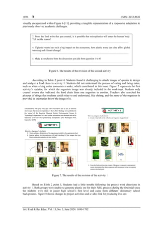  ISSN: 2252-8822
Int J Eval & Res Educ, Vol. 13, No. 3, June 2024: 1690-1702
1696
visually encapsulated within Figure 6 [11], providing a tangible representation of a responsive adaptation to
previously observed academic challenges.
Figure 6. The results of the revision of the second activity
According to Table 2 point 4, Students found it challenging to attach images of species to design
and analyze a food chain in activity 1. Students did not understand the process of eating and being eaten,
such as when a king cobra consumes a snake, which contributed to this issue. Figure 7 represents the first
activity’s revision, for which the organism image was already included in the worksheet. Students only
created arrows that indicated the food chain from one organism to another. Teachers also searched for
pictures of things that students could relate to and understand, like shrimp, and the name of the organism is
provided in Indonesian below the image of it.
Figure 7. The results of the revision of the activity 1
Based on Table 2 point 5, Students had a little trouble following the project work directions in
activity 1. Both groups were unable to generate plastic ore for their PjBL projects during the first trial since
the students were still in junior high school’s first level and came from different elementary school
backgrounds. Figure 8 shows changes to project activities and a video link for producing iron ore.
3. From the food webs that you created, is it possible that microplastics will enter the human body.
Tell me the reason!
…………………………………………………………………………………………………………
4. If plastic waste has such a big impact on the ecosystem, how plastic waste can also affect global
warming and climate change!
…………………………………………………………………………………………………………
5. Make a conclusion from the discussion you did from question 1 to 4!
…………………………………………………………………………………………………………
 