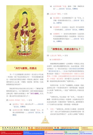 敦 珠 佛 学 会 国 际 有 限 公 司
通 讯 地 址 ： 香 港 柴 湾 常 安 街 7 7 号 发 达 中 心 4 楼
4th Floor Federal Centre 77 Sheung On Street Chaiwan Hong Kong
电 话：(852)25583680 传 真：(852)31571144
网 址 ： h t t p : / / w w w . d u d j o m b a . c o m 电 子 邮 件 ： info@dudjomba.org.hk
版權擁有者：
敦珠佛學會國際有限公司
Youtube
www.youtube.com/user/DudjomBuddhist
Facebook
www.facebook.com/DudjomBuddhist
土豆
http://www.tudou.com/home/dudjom
优酷
http://i.youku.com/dudjom
56.com
http://i.56.com/Dudjom
敦 珠 佛 学 会 国 际 有 限 公 司
通 讯 地 址 ： 香 港 柴 湾 常 安 街 7 7 号 发 达 中 心 4 楼
4th Floor Federal Centre 77 Sheung On Street Chaiwan Hong Kong
电 话：(852)25583680 传 真：(852)31571144
网 址 ： h t t p : / / w w w . d u d j o m b a . c o m 电 子 邮 件 ： info@dudjomba.org.hk
版權擁有者：
敦珠佛學會國際有限公司
Youtube
www.youtube.com/user/DudjomBuddhist
Facebook
www.facebook.com/DudjomBuddhist
土豆
http://www.tudou.com/home/dudjom
优酷
http://i.youku.com/dudjom
56.com
http://i.56.com/Dudjom
43
「共行與默契」的要點
當一個人在遭遇重大危機時，總會在心中生起
一些祈盼，除了空泛的願望之外，一些實質需要的滿
足，對他們而言則更為重要。例如患上癌症時，最需
要的是有人關心他、了解他、接受他、陪伴他，及協
助他接受適當的治療。
因此陪伴者必須站在病人的立場上，了解他們最
想得到的是什麼。在了解的同時，陪伴者最好能通過
這種過程，做到與病者建立一種「共行與默契」的關
係。建立此等關係的要點有幾個：
(1) 站在同一陣線的「共行」 — 分為
a) 以同理心「傾聽」病人的心聲，.......(請參看
「蓮花海」第35期)
b) 以感同身受的一種感覺，向病者「表達」對
病人的移情同感，.......(請參看「蓮花海」第
35期)
「病情告知」的要點是什麼？
(2) 心連心的「默契」— 分為
c) 協調默契(2) —
要能夠做到協調默契，必須擁有一些情況上的先
決條件，而負責協調默契的親友，也必須具備一些特
定的能力，上一章已經談及過。(請參看蓮花海第39期
「瀕死體驗的意義」一文) 由於臨終病者的情緒變化
極為複雜，因此在一開始照顧病者時，就要小心安排
着每一個步驟，否則協調默契的先決條件有可能會被
進一步削弱，難以湊效。其中最令人關注的第一個步
驟，就是如何處理對病者的「病情告知」。
有好的開始，方才有「協調默契」的基礎。因此
邁向死亡第一個階段時的其中一項終極協助，就是要
小心處理「病情告知」。究竟「病情告知」的要點是
什麼呢？
「病情告知」可以說是一項「藝術」，有點難於
觸摸，但仍然可以歸納出一些指南，以協助親友們作
出適當的處理。對重病者的「病情告知」通常需要從
六個方面作出全盤考慮，同時要逐一審慎處理。
1. 時機：「病情告知」的時機十分重要。在某些情
況下，病人並不直接知道自己的病情及處境，因
此親友們在此等情況下，必須小心衡量「病情告
c)　以真情流露「傳遞」接納、了解、奉獻的訊
息。.......(請參看「蓮花海」第36期)
(2) 心連心的「默契」— 分為
a) 建立默契 — 在合理的情況下，在「行為」上
多做一些病者喜歡的行為.......(請參看「蓮花
海」第37期)
b) 表達默契 — 在態度上，表達多一些與病者同
一方向的感受.......(請參看「蓮花海」第38期)
c) 協調默契 — 在雙方出現分歧時，以適當的
行為協調彼此的想法，拉近距離，尋找可以
構成彼此默契的共通點。.......(請參看「蓮花
海」第39期)
 