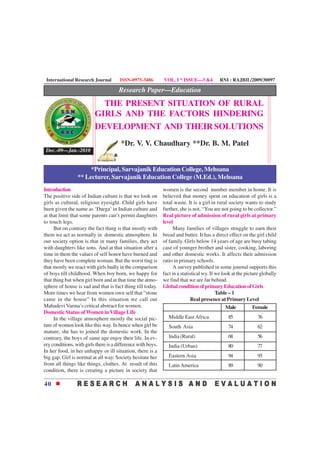International Research Journal        ISSN-0975-3486         VOL. I * ISSUE—3 &4           RNI : RAJBIL/2009/30097

                                       Research Paper—Education
                            THE PRESENT SITUATION OF RURAL
                          GIRLS AND THE FACTORS HINDERING
                          DEVELOPMENT AND THEIR SOLUTIONS
                                        *Dr. V. V. Chaudhary **Dr. B. M. Patel
 Dec.-09—Jan.-2010


                      *Principal, Sarvajanik Education College, Mehsana
                 ** Lecturer, Sarvajanik Education College (M.Ed.), Mehsana
Introduction                                                  women is the second number member in home. It is
The positive side of Indian culture is that we look on        believed that money spent on education of girls is a
girls as cultural, religious eyesight. Child girls have       total waste. It is a girl in rural society wants to study
been given the name as ‘Durga’ in Indian culture and          further, she is not, “You are not going to be collector.”
at that limit that some parents can’t permit daughters        Real picture of admission of rural girls at primary
to touch legs.                                                level
     But on contrary the fact thing is that mostly with             Many families of villages struggle to earn their
them we act as normally in domestic atmosphere. In            bread and butter. It has a direct effect on the girl child
our society option is that in many families, they act         of family. Girls below 14 years of age are busy tabing
with daughters like sons. And at that situation after a       case of younger brother and sister, cooking, laboring
time in them the values of self honor have burned and         and other domestic works. It affects their admission
they have been complete woman. But the worst ting is          ratio in primary schools.
that mostly we react with girls badly in the comparison             A survey published in some journal supports this
of boys till childhood. When boy born, we happy for           fact in a statistical wy. If we look at the picture globally
that thing but when girl born and at that time the atmo-      we find that we are far behind.
sphere of house is sad and that is fact thing till today.     Global condition of primary Education of Girls
More times we hear from women own self that “stone                                         Table – 1
came in the house” In this situation we call out                              Real presence at Primary Level
Mahadevi Varma’s critical abstract for women.                                                   Male          Female
Domestic Status of Women in Village Life
     In the village atmosphere mostly the social pic-            Middle East Africa             85              76
ture of women look like this way. In hence when girl be          South Asia                     74              62
mature, she has to joined the domestic work. In the
contrary, the boys of same age enjoy their life. In ev-          India (Rural)                  68              56
ery conditions, with girls there is a difference with boys.      India (Urban)                  80              77
In her food, in her unhappy or ill situation, there is a
big gap. Girl is normal at all way. Society hesitate her         Eastern Asia                   94              93
from all things like things, clothes. At result of this          Latin America                  89              90
condition, there is creating a picture in society that

40
 