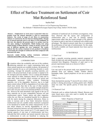 International Journal of Research and Scientific Innovation (IJRSI) | Volume IV, Issue VIS, June 2017 | ISSN 2321–2705
www.rsisinternational.org Page 40
Effect of Surface Treatment on Settlement of Coir
Mat Reinforced Sand
Sachin Patil
Assistant Professor in Civil Engineering Department,
Rao Bahadur Y Mahabaleshwarappa Engineering College, Ballari-583104, India
Abstract: - Employment in rural areas is generated when by-
product from the natural materials is used in construction
industry. The extent of usage of coir fibres in construction
industry is restricted by the fact that it is biodegradable. Though
use of natural materials such as coir fibers is well established. In
this view, the objective the present study is to surface treat the
coir mats, making it hydrophobic. Model footing tests using
model footing of 50mm diameter resting on Surface treated coir
mat of different opening size were conducted. The results
indicate that the surface treatment of coir products is beneficial
in increasing the strength of reinforced soil when compared with
untreated coir mats.
Keywords: model footing, surface treatment, settlement
reduction factor(SRF), coir mat, coir fiber
I. INTRODUCTION
n countries where the availability and cost of the synthetic
reinforcing materials are a major constraining factor and
where natural materials are available in plenty, the potential of
natural materials for use as soil reinforcing elements is worth
examining. Amongst the naturally occurring materials, coir
which is the processed husk of ripe coconuts is reputed to be
the strongest and most durable. Coir is a cheap and abundant
waste material in India, Indonesia, Brazil, Sri Lanka and in
some other Asian countries where coconuts are grown and
subsequently processed. Unlike synthetic reinforcing
materials, coir is bio degradable. However, due to its high
lignin content (about 40-46%), degradation of coir takes place
much more slowly than that in the case of other naturally
occurring materials. Also it has acceptable strength properties
and it does not pose much environmental problems on its long
run. However the main drawbacks with regards to the use of
these materials are its poor compatibility between soil and
reinforcement matrix. Lignin, pactin and other impurities
within the coir fiber are considered harmful for its adhesion
with the matrix during the composite fabrication. Hence in
order to increase and to have better interaction between
reinforcement and soil, suitable surface treatment is proposed
to be introduced to modify the surface characteristics of coir
mat which enhance its non-bio degradability as well as
frictional interaction between soil and reinforcement. Several
investigations have been carried out [1-7] with regard to the
bearing capacity of mat type of reinforcements and have
indicated that both synthetic and natural materials when used
as reinforcement in soils are beneficial in reducing the
settlement of reinforced soil. In all these investigations, it has
been observed that the layout and configuration of
reinforcement play a vital role in bearing capacity
improvement rather than the tensile strength of the material.
In contrast to grid or mat form of reinforced soils exhibit some
advantages. The objective present study thus is to understand
the performance of mat type of reinforcement. For this study,
the locally available coir based materials have been used as
reinforcement.
II. MATERIALS
2.1 Sand Used
Sand a naturally occurring granular material composed of
finely divided rock and mineral particles was used which was
extracted from Bangalore. Properties of sand used in the
present experimental study are as shown in Table 1
2.2 Coir Mat Used
Coir mat used in the present study were prepared from coir
obtained from coir industry, Gubbi, Tumkur district,
Karnataka, India. Typical properties of coir are as shown in
Table 2.
2.3 Stone Dust Used
Stone dust/particles passing 75 micron IS sieve which a waste
product is during processing of cutting granite and a Shabad
stone was used. The specific gravity of stone dust used is
2.62.
2.4 Chemicals Used
Chemicals such as sodium hydroxide, Ethanol, Benzene and
water based epoxy resin were used to modify the surface
characteristics of coir fibers.
Table1: Properties of Sand Used
Properties of sand
Coefficient of uniformity, (Cu) 4.48
Coefficient of curvature, Cc 0.96
Specific gravity, G 2.66
Maximum density of sand, γd(max.), kN/m3
16.7
Minimum density of sand, γd(min.), kN/m3
14
Classification of Sand SP
I
 