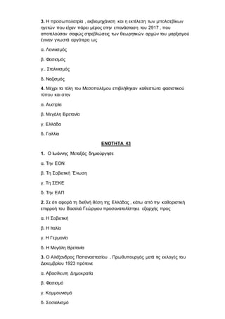 3. Η προσωπολατρία , εκβιομηχάνιση και η εκτέλεση των μπολσεβίκων
ηγετών που είχαν πάρει μέρος στην επανάσταση του 2917 , που
αποτελούσαν σαφώς στρεβλώσεις των θεωρητικών αρχών του μαρξισμού
έγιναν γνωστά αργότερα ως
α. Λενινισμός
β. Φασισμός
γ.. Σταλινισμός
δ. Ναζισμός
4. Μέχρι τα τέλη του Μεσοπολέμου επιβλήθηκαν καθεστώτα φασιστικού
τύπου και στην
α. Αυστρία
β. Μεγάλη Βρετανία
γ. Ελλάδα
δ. Γαλλία
ΕΝΟΤΗΤΑ 43
1. Ο Ιωάννης Μεταξάς δημιούργησε
α. Την ΕΟΝ
β. Τη Σοβιετική Ένωση
γ. Τη ΣΕΚΕ
δ. Την ΕΑΠ
2. Σε ότι αφορά τη διεθνή θέση της Ελλάδας , κάτω από την καθοριστική
επιρροή του Βασιλιά Γεώργιου προσανατολίστηκε εξαρχής προς
α. Η Σοβιετική
β. Η Ιταλία
γ. Η Γερμανία
δ. Η Μεγάλη Βρετανία
3. Ο Αλέξανδρος Παπαναστασίου , Πρωθυπουργός μετά τις εκλογές του
Δεκεμβρίου 1923 πρότεινε
α. Αβασίλευτη Δημοκρατία
β. Φασισμό
γ. Κομμουνισμό
δ. Σοσιαλισμό
 