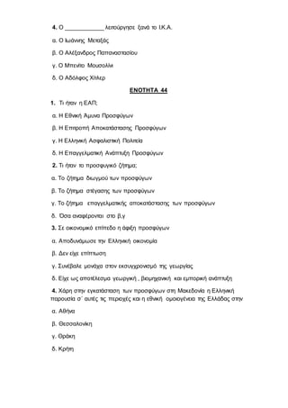 4. Ο ____________ λειτούργησε ξανά το Ι.Κ.Α.
α. Ο Ιωάννης Μεταξάς
β. Ο Αλέξανδρος Παπαναστασίου
γ. Ο Μπενίτο Μουσολίνι
δ. Ο Αδόλφος Χίτλερ
ΕΝΟΤΗΤΑ 44
1. Τι ήταν η ΕΑΠ;
α. Η Εθνική Άμυνα Προσφύγων
β. Η Επιτροπή Αποκατάστασης Προσφύγων
γ. Η Ελληνική Ασφαλιστική Πολιτεία
δ. Η Επαγγελματική Ανάπτυξη Προσφύγων
2. Τι ήταν το προσφυγικό ζήτημα;
α. Το ζήτημα διωγμού των προσφύγων
β. Το ζήτημα στέγασης των προσφύγων
γ. Το ζήτημα επαγγελματικής αποκατάστασης των προσφύγων
δ. Όσα αναφέρονται στο β,γ
3. Σε οικονομικό επίπεδο η άφιξη προσφύγων
α. Αποδυνάμωσε την Ελληνική οικονομία
β. Δεν είχε επίπτωση
γ. Συνέβαλε μονάχα στον εκσυγχρονισμό της γεωργίας
δ. Είχε ως αποτέλεσμα γεωργική , βιομηχανική και εμπορική ανάπτυξη
4. Χάρη στην εγκατάσταση των προσφύγων στη Μακεδονία η Ελληνική
παρουσία σ΄ αυτές τις περιοχές και η εθνική ομοιογένεια της Ελλάδας στην
α. Αθήνα
β. Θεσσαλονίκη
γ. Θράκη
δ. Κρήτη
 