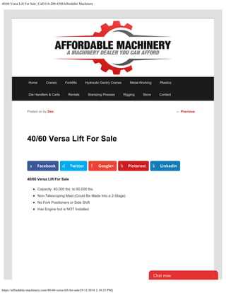 40/60 Versa Lift For Sale | Call 616-200-4308Affordable Machinery
https://affordable-machinery.com/40-60-versa-lift-for-sale/[9/11/2018 2:14:23 PM]
40/60 Versa Lift For Sale
40/60 Versa Lift For Sale
Capacity: 40,000 lbs. to 60,000 lbs.
Non-Telescoping Mast (Could Be Made Into a 2-Stage)
No Fork Positioners or Side Shift
Has Engine but is NOT Installed
Posted on by Dev
a Facebook d Twitter f Google+ h Pinterest k LinkedIn
← Previous
Home Cranes Forklifts Hydraulic Gantry Cranes Metal-Working Plastics
Die Handlers & Carts Rentals Stamping Presses Rigging Store Contact
Chat now 
 