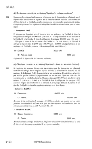 NIC 32 EI
B1424 © IFRS Foundation
(b) Acciones a cambio de acciones (“liquidación neta en acciones”)
EI4 Supóngase los mismos hechos que en (a) excepto que la liquidación se efectuará por el
importe neto en acciones en lugar de por el importe neto en efectivo. Los asientos en
el libro diario de la Entidad A son los mismos que los mostrados anteriormente en (a),
excepto lo que se refiere registro de la liquidación del contrato a término, que es como
sigue:
31 de enero de 20X3
El contrato es liquidado por el importe neto en acciones. La Entidad A tiene la
obligación de entregar 104.000 u.m. (104 u.m. × 1.000) por el valor de sus acciones a
la Entidad B y la Entidad B tiene la obligación de entregar 106.000 u.m. (106 u.m. ×
1.000) por el valor de las acciones a la Entidad A. De esta manera, la Entidad B
entrega la importe neto de 2.000 u.m. (106.000 u.m. - 104.000 u.m.) por el valor de las
acciones a la Entidad A, esto es, 18,9 acciones (2.000 u.m./106 u.m.).
Dr Efectivo 2.000 u.m.
Cr Activo a plazo 2.000 u.m.
Registro de la liquidación del contrato a término.
(c) Efectivo a cambio de acciones (“liquidación física en términos brutos”)
EI5 Se suponen los mismos hechos que (a) excepto que la liquidación se efectuará
mediante la entrega de un importe fijo de efectivo y recibiendo un numero fijo de
acciones de la Entidad A. De forma similar a los casos (a) y (b) anteriores, el precio
por acción que la Entidad A pagará dentro de un año está fijado en 104 u.m. En
consecuencia, la Entidad A tiene la obligación de pagar 104.000 u.m. en efectivo a la
entidad B (104 u.m. × 1.000) y la Entidad B tiene la obligación de entregar 1.000
acciones propias en circulación de la Entidad A, a la propia Entidad A, dentro de un
año. La Entidad A registra los siguientes asientos en el libro diario.
1 de febrero de 20X2
Dr Patrimonio 100.000 u.m.
Cr Pasivo 100.000 u.m.
Registro de la obligación de entregar 104.000 u.m. dentro de un año por su valor
presente descontado de 100.000 u.m. que ha sido obtenido utilizando una tasa de
interés adecuada (véase la NIIF 9, párrafo B5.1.1).
31 diciembre de 20X2
Dr Gastos financieros 3.660 u.m.
Cr Pasivo 3.660 u.m.
Acumulación (o devengo) de intereses del pasivo de acuerdo con el método de la tasa
de interés efectiva, para la cantidad de acciones rescatadas.
 