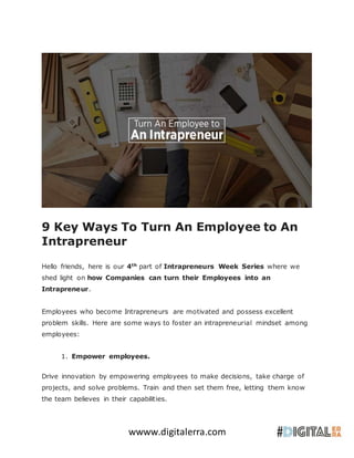 wwww.digitalerra.com
9 Key Ways To Turn An Employee to An
Intrapreneur
Hello friends, here is our 4th part of Intrapreneurs Week Series where we
shed light on how Companies can turn their Employees into an
Intrapreneur.
Employees who become Intrapreneurs are motivated and possess excellent
problem skills. Here are some ways to foster an intrapreneurial mindset among
employees:
1. Empower employees.
Drive innovation by empowering employees to make decisions, take charge of
projects, and solve problems. Train and then set them free, letting them know
the team believes in their capabilities.
 