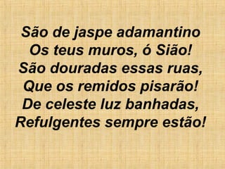 São de jaspe adamantino
Os teus muros, ó Sião!
São douradas essas ruas,
Que os remidos pisarão!
De celeste luz banhadas,
Refulgentes sempre estão!
 