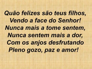 Quão felizes são teus filhos,
Vendo a face do Senhor!
Nunca mais a tome sentem,
Nunca sentem mais a dor,
Com os anjos desfrutando
Pleno gozo, paz e amor!
 