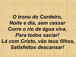 O trono do Cordeiro,
Noite e dia, sem cessar
Corre o rio de água viva,
Para todos saciar!
Lá com Cristo, vão teus filhos,
Satisfeitos descansar!
 