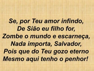 Se, por Teu amor infindo,
De Sião eu filho for,
Zombe o mundo e escarneça,
Nada importa, Salvador,
Pois que do Teu gozo eterno
Mesmo aqui tenho o penhor!  
 