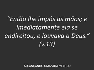 “Então lhe impôs as mãos; e
imediatamente ela se
endireitou, e louvava a Deus.”
(v.13)
 